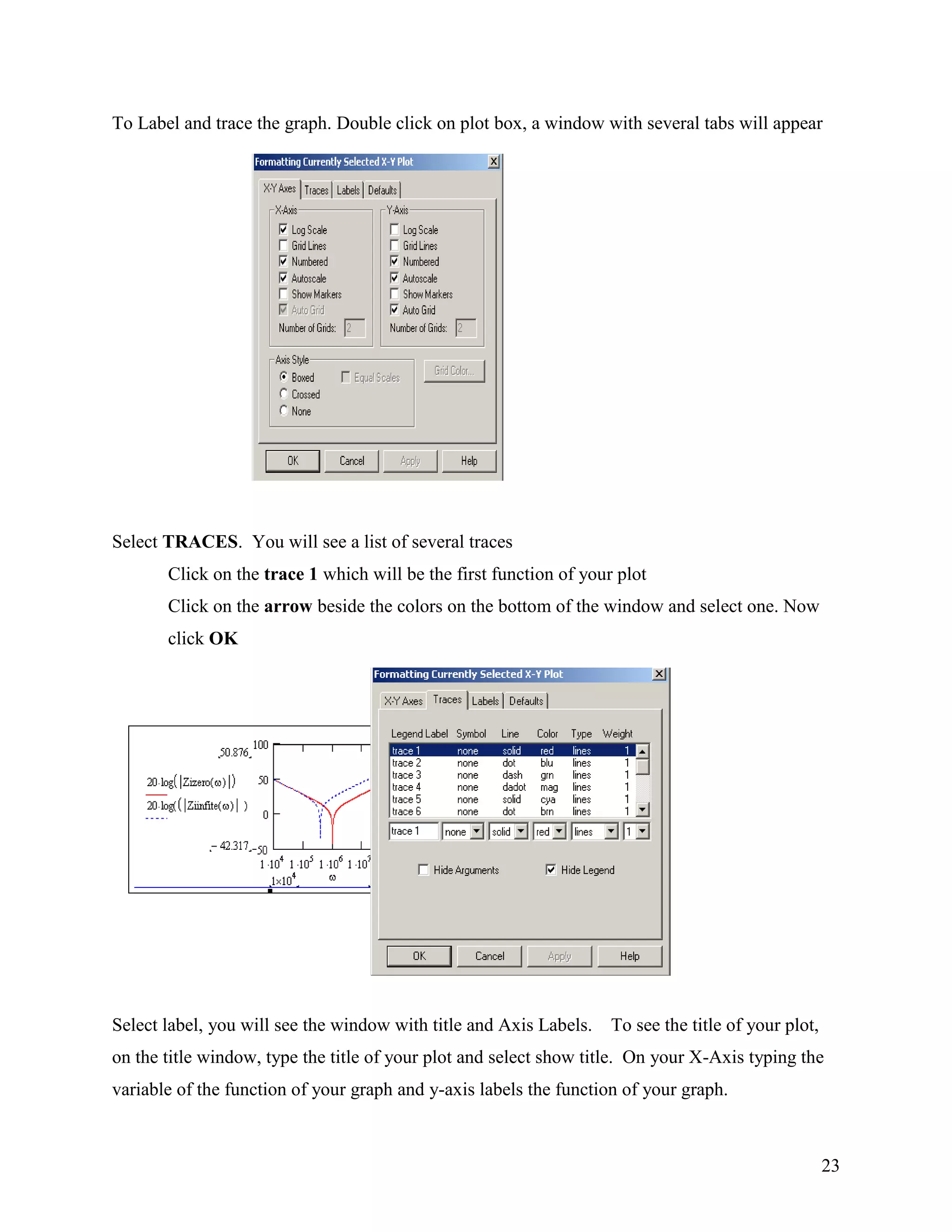 23
To Label and trace the graph. Double click on plot box, a window with several tabs will appear
Select TRACES. You will see a list of several traces
Click on the trace 1 which will be the first function of your plot
Click on the arrow beside the colors on the bottom of the window and select one. Now
click OK
Select label, you will see the window with title and Axis Labels. To see the title of your plot,
on the title window, type the title of your plot and select show title. On your X-Axis typing the
variable of the function of your graph and y-axis labels the function of your graph.
 