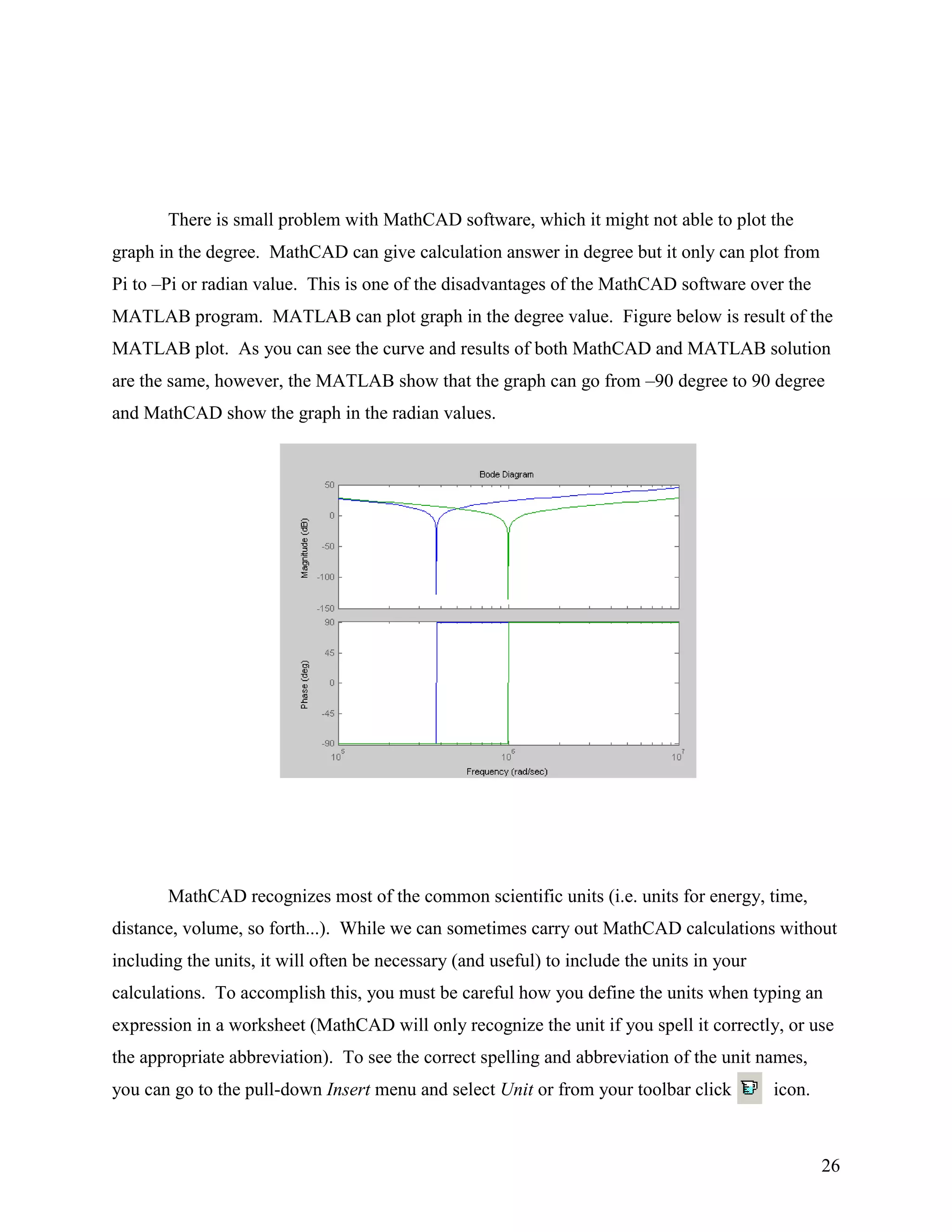 26
There is small problem with MathCAD software, which it might not able to plot the
graph in the degree. MathCAD can give calculation answer in degree but it only can plot from
Pi to –Pi or radian value. This is one of the disadvantages of the MathCAD software over the
MATLAB program. MATLAB can plot graph in the degree value. Figure below is result of the
MATLAB plot. As you can see the curve and results of both MathCAD and MATLAB solution
are the same, however, the MATLAB show that the graph can go from –90 degree to 90 degree
and MathCAD show the graph in the radian values.
MathCAD recognizes most of the common scientific units (i.e. units for energy, time,
distance, volume, so forth...). While we can sometimes carry out MathCAD calculations without
including the units, it will often be necessary (and useful) to include the units in your
calculations. To accomplish this, you must be careful how you define the units when typing an
expression in a worksheet (MathCAD will only recognize the unit if you spell it correctly, or use
the appropriate abbreviation). To see the correct spelling and abbreviation of the unit names,
you can go to the pull-down Insert menu and select Unit or from your toolbar click icon.
 