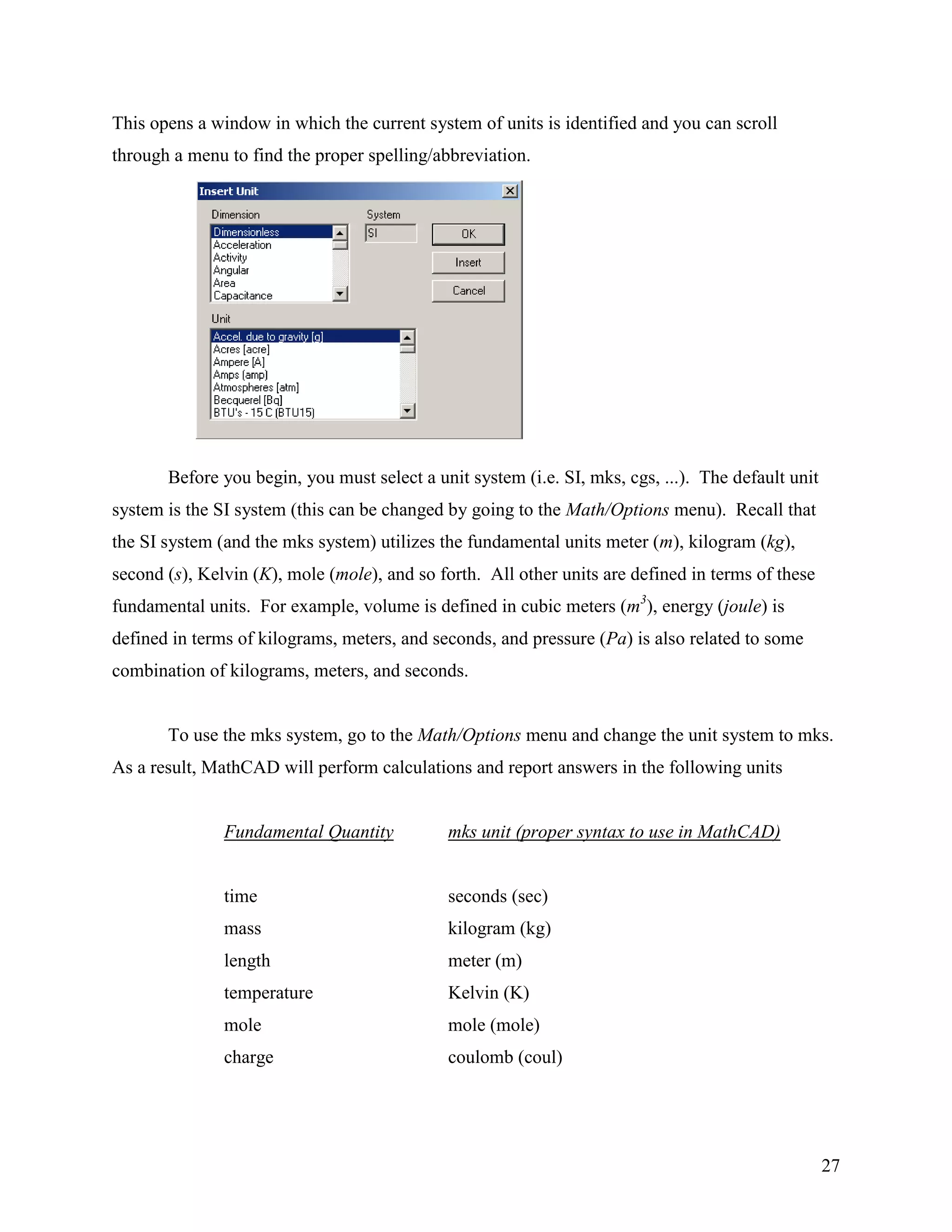 27
This opens a window in which the current system of units is identified and you can scroll
through a menu to find the proper spelling/abbreviation.
Before you begin, you must select a unit system (i.e. SI, mks, cgs, ...). The default unit
system is the SI system (this can be changed by going to the Math/Options menu). Recall that
the SI system (and the mks system) utilizes the fundamental units meter (m), kilogram (kg),
second (s), Kelvin (K), mole (mole), and so forth. All other units are defined in terms of these
fundamental units. For example, volume is defined in cubic meters (m3
), energy (joule) is
defined in terms of kilograms, meters, and seconds, and pressure (Pa) is also related to some
combination of kilograms, meters, and seconds.
To use the mks system, go to the Math/Options menu and change the unit system to mks.
As a result, MathCAD will perform calculations and report answers in the following units
Fundamental Quantity mks unit (proper syntax to use in MathCAD)
time seconds (sec)
mass kilogram (kg)
length meter (m)
temperature Kelvin (K)
mole mole (mole)
charge coulomb (coul)
 