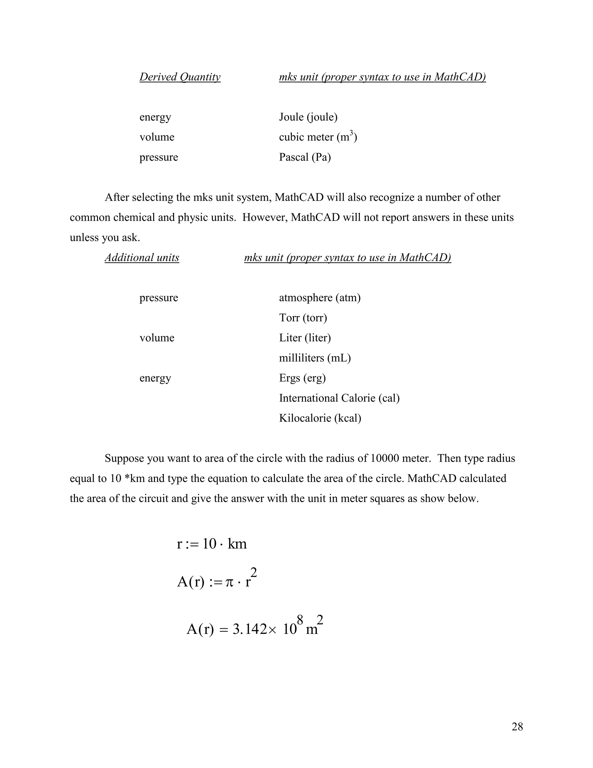 28
Derived Quantity mks unit (proper syntax to use in MathCAD)
energy Joule (joule)
volume cubic meter (m3
)
pressure Pascal (Pa)
After selecting the mks unit system, MathCAD will also recognize a number of other
common chemical and physic units. However, MathCAD will not report answers in these units
unless you ask.
Additional units mks unit (proper syntax to use in MathCAD)
pressure atmosphere (atm)
Torr (torr)
volume Liter (liter)
milliliters (mL)
energy Ergs (erg)
International Calorie (cal)
Kilocalorie (kcal)
Suppose you want to area of the circle with the radius of 10000 meter. Then type radius
equal to 10 *km and type the equation to calculate the area of the circle. MathCAD calculated
the area of the circuit and give the answer with the unit in meter squares as show below.
r 10 km
A r( ) r
2
A r( ) 3.142 10
8
m
2
 