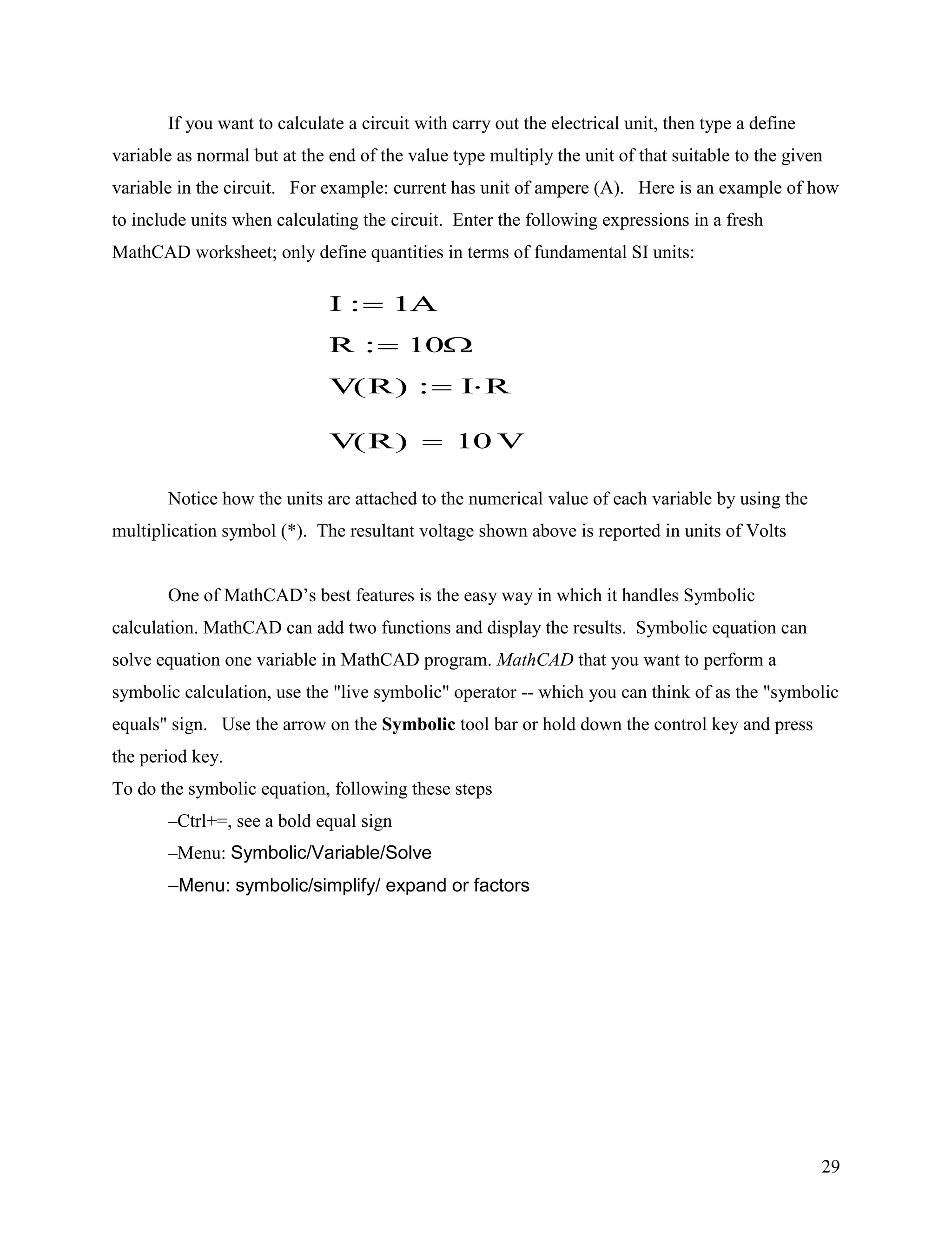 29
If you want to calculate a circuit with carry out the electrical unit, then type a define
variable as normal but at the end of the value type multiply the unit of that suitable to the given
variable in the circuit. For example: current has unit of ampere (A). Here is an example of how
to include units when calculating the circuit. Enter the following expressions in a fresh
MathCAD worksheet; only define quantities in terms of fundamental SI units:
Notice how the units are attached to the numerical value of each variable by using the
multiplication symbol (*). The resultant voltage shown above is reported in units of Volts
One of MathCAD‟s best features is the easy way in which it handles Symbolic
calculation. MathCAD can add two functions and display the results. Symbolic equation can
solve equation one variable in MathCAD program. MathCAD that you want to perform a
symbolic calculation, use the "live symbolic" operator -- which you can think of as the "symbolic
equals" sign. Use the arrow on the Symbolic tool bar or hold down the control key and press
the period key.
To do the symbolic equation, following these steps
–Ctrl+=, see a bold equal sign
–Menu: Symbolic/Variable/Solve
–Menu: symbolic/simplify/ expand or factors
I 1A
R 10
V R( ) I R
V R( ) 10 V
 