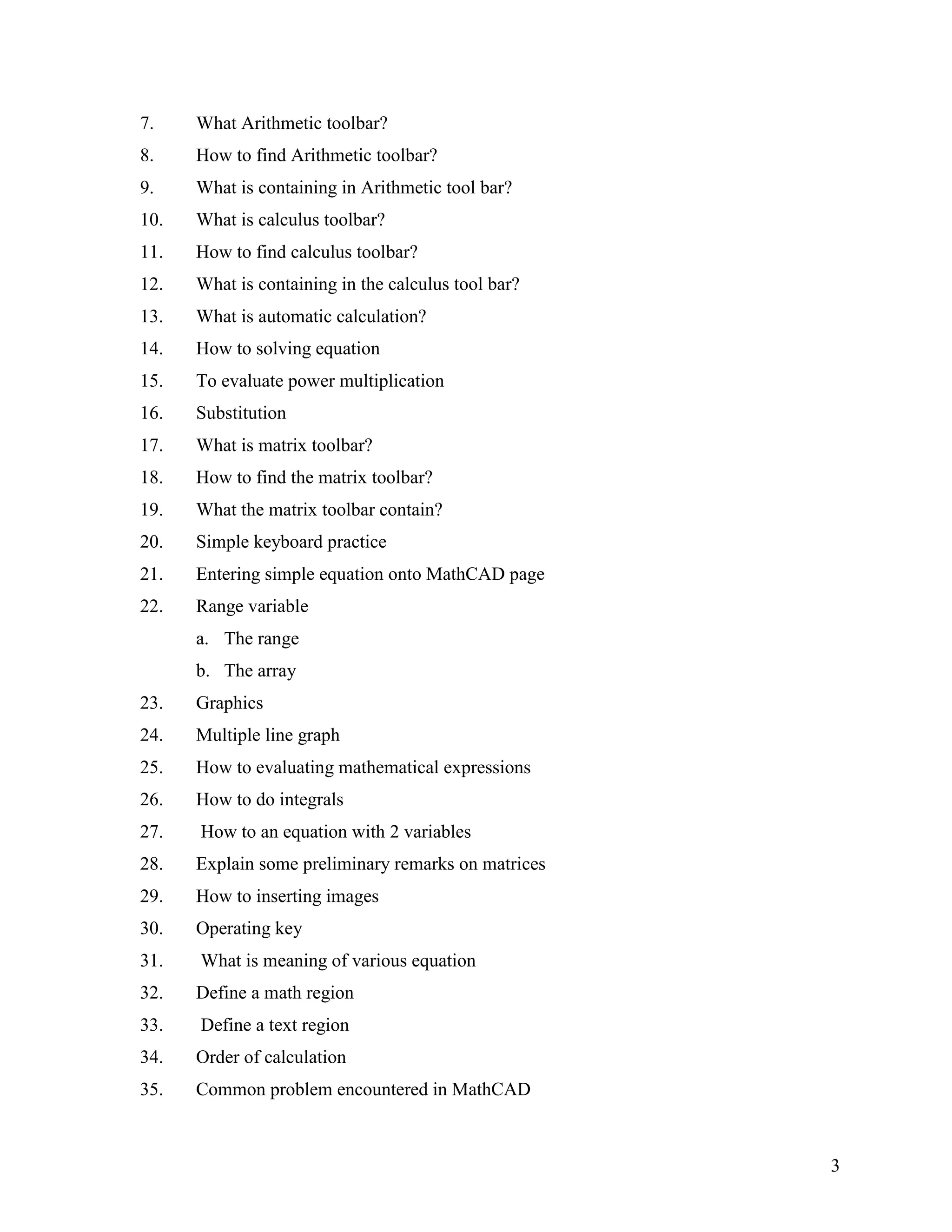3
7. What Arithmetic toolbar?
8. How to find Arithmetic toolbar?
9. What is containing in Arithmetic tool bar?
10. What is calculus toolbar?
11. How to find calculus toolbar?
12. What is containing in the calculus tool bar?
13. What is automatic calculation?
14. How to solving equation
15. To evaluate power multiplication
16. Substitution
17. What is matrix toolbar?
18. How to find the matrix toolbar?
19. What the matrix toolbar contain?
20. Simple keyboard practice
21. Entering simple equation onto MathCAD page
22. Range variable
a. The range
b. The array
23. Graphics
24. Multiple line graph
25. How to evaluating mathematical expressions
26. How to do integrals
27. How to an equation with 2 variables
28. Explain some preliminary remarks on matrices
29. How to inserting images
30. Operating key
31. What is meaning of various equation
32. Define a math region
33. Define a text region
34. Order of calculation
35. Common problem encountered in MathCAD
 
