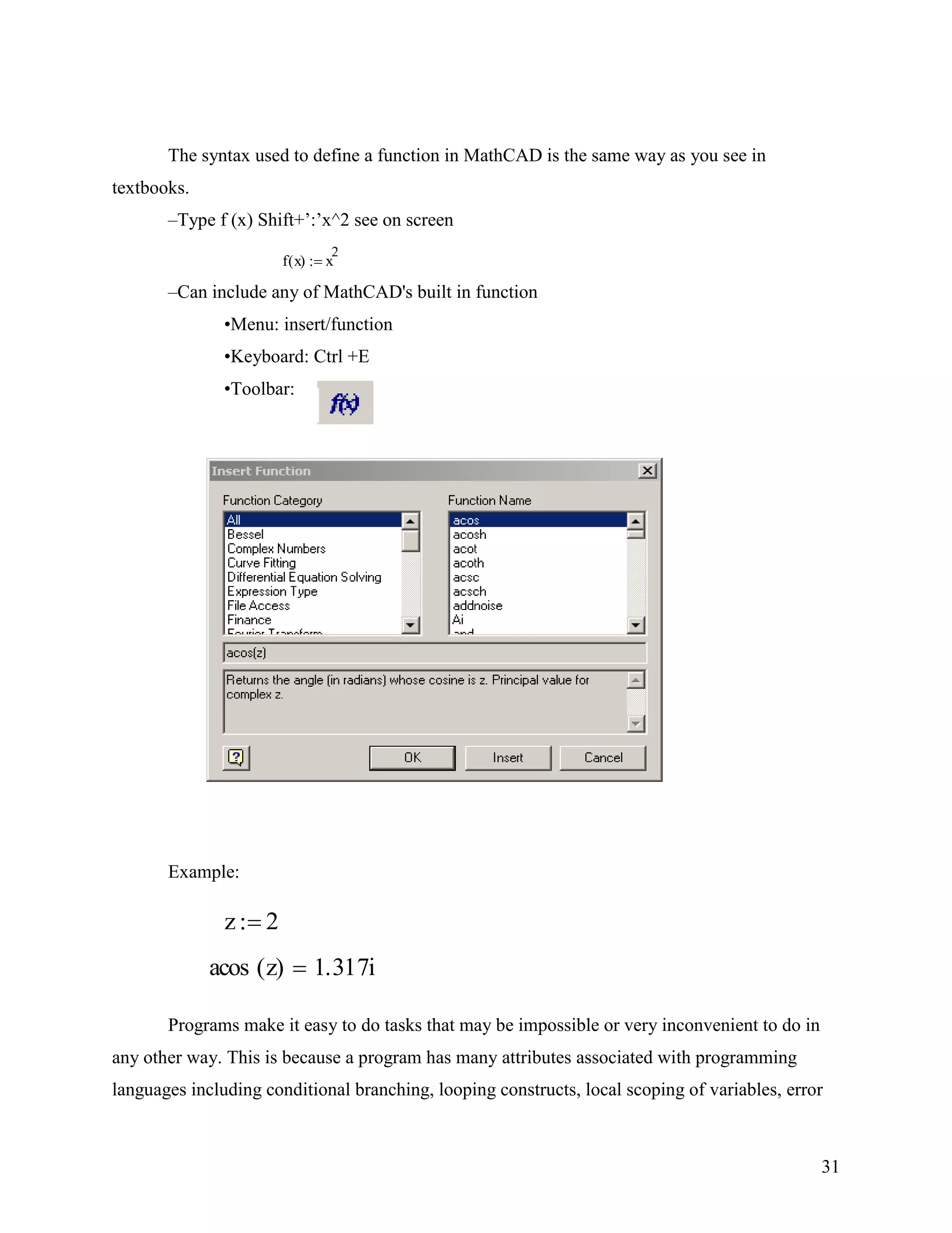 31
The syntax used to define a function in MathCAD is the same way as you see in
textbooks.
–Type f (x) Shift+‟:‟x^2 see on screen
f x( ) x
2
–Can include any of MathCAD's built in function
•Menu: insert/function
•Keyboard: Ctrl +E
•Toolbar:
Example:
Programs make it easy to do tasks that may be impossible or very inconvenient to do in
any other way. This is because a program has many attributes associated with programming
languages including conditional branching, looping constructs, local scoping of variables, error
z 2
acos z( ) 1.317i
 