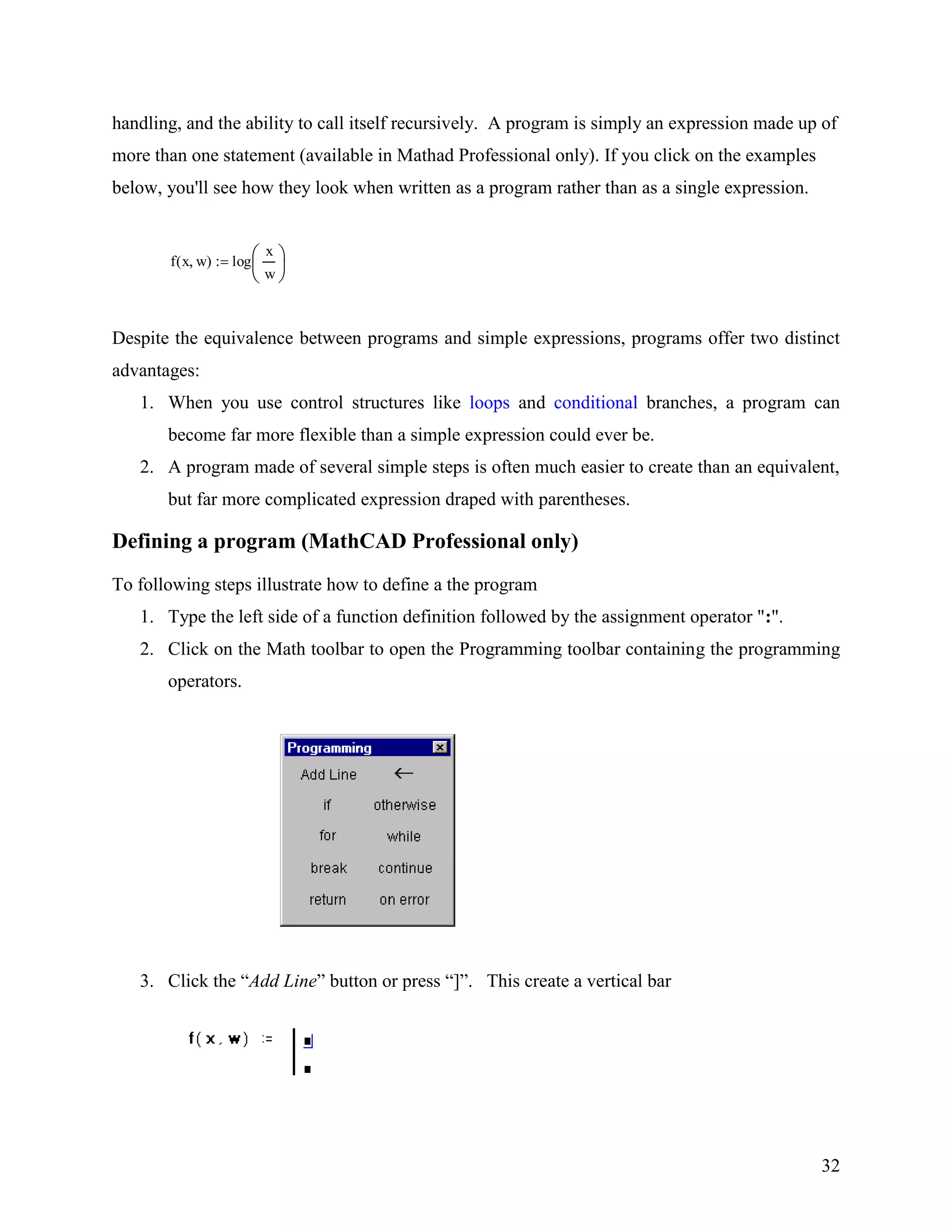32
handling, and the ability to call itself recursively. A program is simply an expression made up of
more than one statement (available in Mathad Professional only). If you click on the examples
below, you'll see how they look when written as a program rather than as a single expression.
f x w( ) log
x
w
Despite the equivalence between programs and simple expressions, programs offer two distinct
advantages:
1. When you use control structures like loops and conditional branches, a program can
become far more flexible than a simple expression could ever be.
2. A program made of several simple steps is often much easier to create than an equivalent,
but far more complicated expression draped with parentheses.
Defining a program (MathCAD Professional only)
To following steps illustrate how to define a the program
1. Type the left side of a function definition followed by the assignment operator ":".
2. Click on the Math toolbar to open the Programming toolbar containing the programming
operators.
3. Click the “Add Line” button or press “]”. This create a vertical bar
 