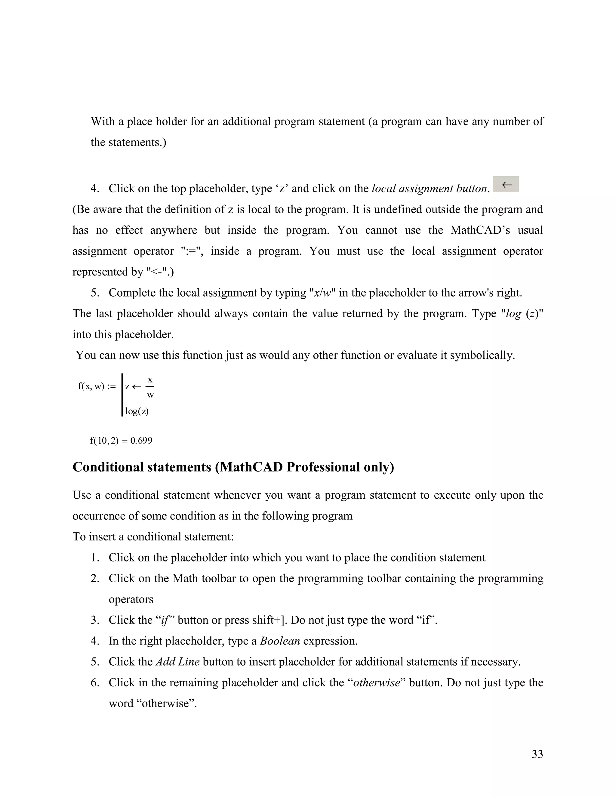 33
With a place holder for an additional program statement (a program can have any number of
the statements.)
4. Click on the top placeholder, type „z‟ and click on the local assignment button.
(Be aware that the definition of z is local to the program. It is undefined outside the program and
has no effect anywhere but inside the program. You cannot use the MathCAD‟s usual
assignment operator ":=", inside a program. You must use the local assignment operator
represented by "<-".)
5. Complete the local assignment by typing "x/w" in the placeholder to the arrow's right.
The last placeholder should always contain the value returned by the program. Type "log (z)"
into this placeholder.
You can now use this function just as would any other function or evaluate it symbolically.
f x w( ) z
x
w
log z( )
f 10 2( ) 0.699
Conditional statements (MathCAD Professional only)
Use a conditional statement whenever you want a program statement to execute only upon the
occurrence of some condition as in the following program
To insert a conditional statement:
1. Click on the placeholder into which you want to place the condition statement
2. Click on the Math toolbar to open the programming toolbar containing the programming
operators
3. Click the “if” button or press shift+]. Do not just type the word “if”.
4. In the right placeholder, type a Boolean expression.
5. Click the Add Line button to insert placeholder for additional statements if necessary.
6. Click in the remaining placeholder and click the “otherwise” button. Do not just type the
word “otherwise”.
 