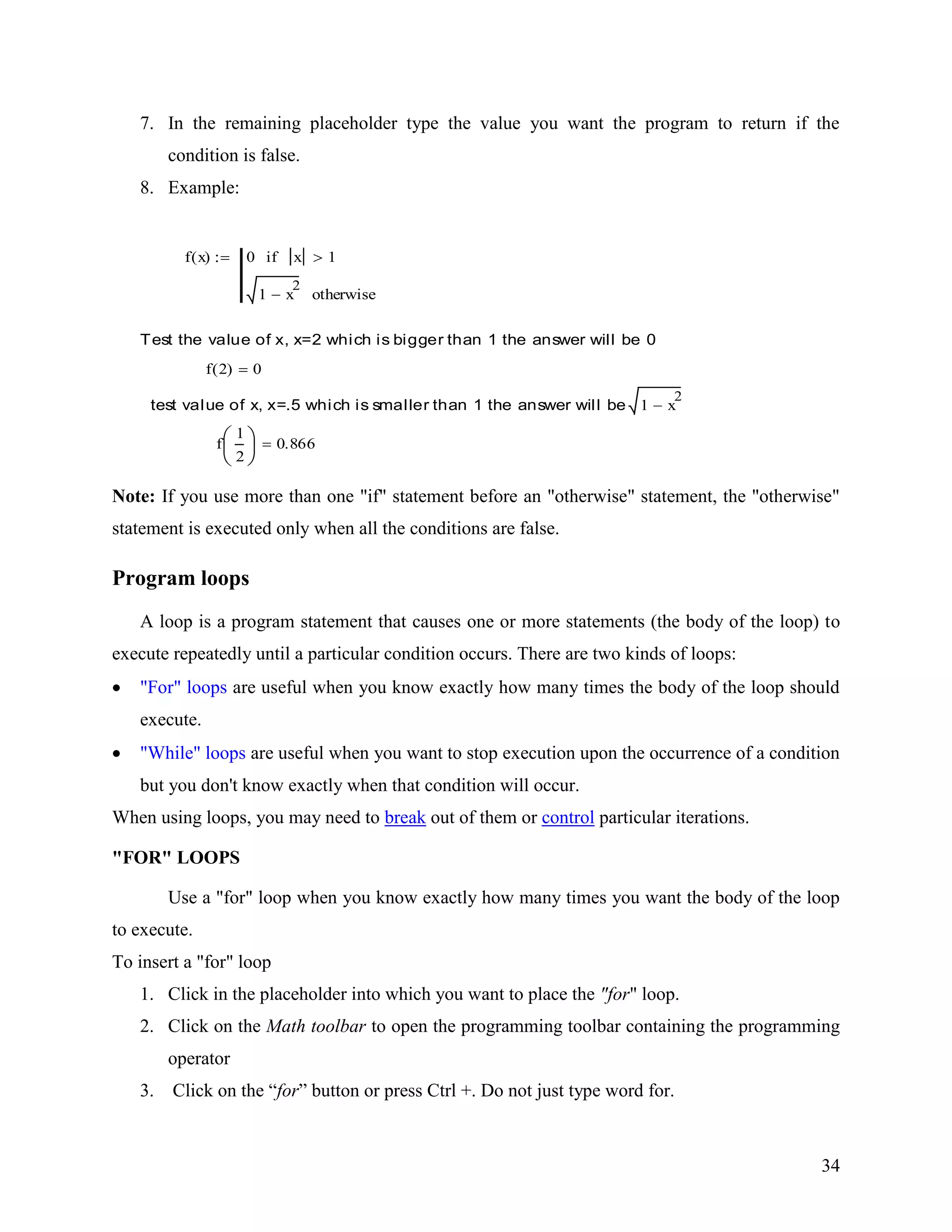 34
7. In the remaining placeholder type the value you want the program to return if the
condition is false.
8. Example:
f x( ) 0 x 1if
1 x
2
otherwise
Test the value of x, x=2 which is bigger than 1 the answer will be 0
f 2( ) 0
test value of x, x=.5 which is smaller than 1 the answer will be 1 x
2
f
1
2
0.866
Note: If you use more than one "if" statement before an "otherwise" statement, the "otherwise"
statement is executed only when all the conditions are false.
Program loops
A loop is a program statement that causes one or more statements (the body of the loop) to
execute repeatedly until a particular condition occurs. There are two kinds of loops:
"For" loops are useful when you know exactly how many times the body of the loop should
execute.
"While" loops are useful when you want to stop execution upon the occurrence of a condition
but you don't know exactly when that condition will occur.
When using loops, you may need to break out of them or control particular iterations.
"FOR" LOOPS
Use a "for" loop when you know exactly how many times you want the body of the loop
to execute.
To insert a "for" loop
1. Click in the placeholder into which you want to place the "for" loop.
2. Click on the Math toolbar to open the programming toolbar containing the programming
operator
3. Click on the “for” button or press Ctrl +. Do not just type word for.
 