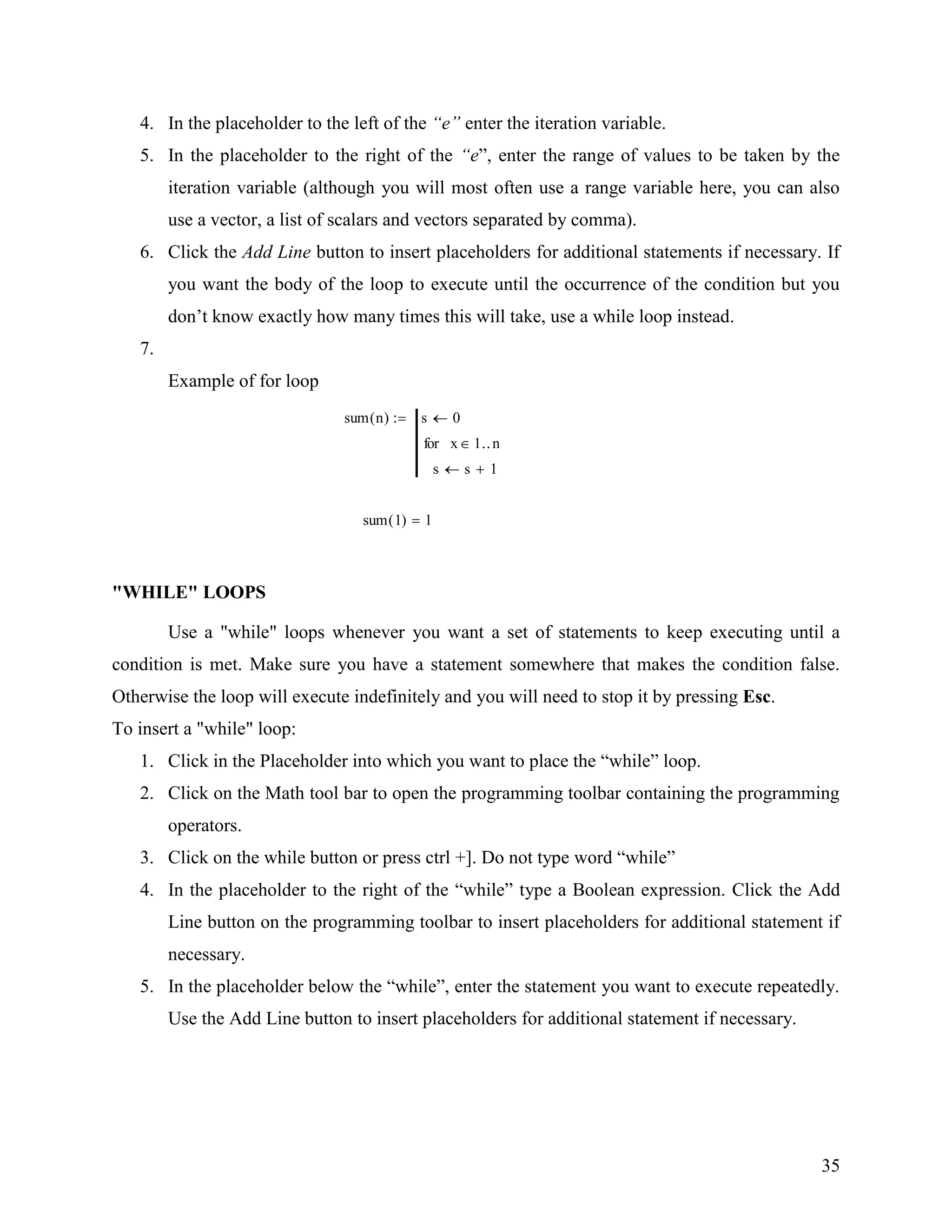 35
4. In the placeholder to the left of the “e” enter the iteration variable.
5. In the placeholder to the right of the “e”, enter the range of values to be taken by the
iteration variable (although you will most often use a range variable here, you can also
use a vector, a list of scalars and vectors separated by comma).
6. Click the Add Line button to insert placeholders for additional statements if necessary. If
you want the body of the loop to execute until the occurrence of the condition but you
don‟t know exactly how many times this will take, use a while loop instead.
7.
Example of for loop
sum n( ) s 0
s s 1
x 1 nfor
sum 1( ) 1
"WHILE" LOOPS
Use a "while" loops whenever you want a set of statements to keep executing until a
condition is met. Make sure you have a statement somewhere that makes the condition false.
Otherwise the loop will execute indefinitely and you will need to stop it by pressing Esc.
To insert a "while" loop:
1. Click in the Placeholder into which you want to place the “while” loop.
2. Click on the Math tool bar to open the programming toolbar containing the programming
operators.
3. Click on the while button or press ctrl +]. Do not type word “while”
4. In the placeholder to the right of the “while” type a Boolean expression. Click the Add
Line button on the programming toolbar to insert placeholders for additional statement if
necessary.
5. In the placeholder below the “while”, enter the statement you want to execute repeatedly.
Use the Add Line button to insert placeholders for additional statement if necessary.
 