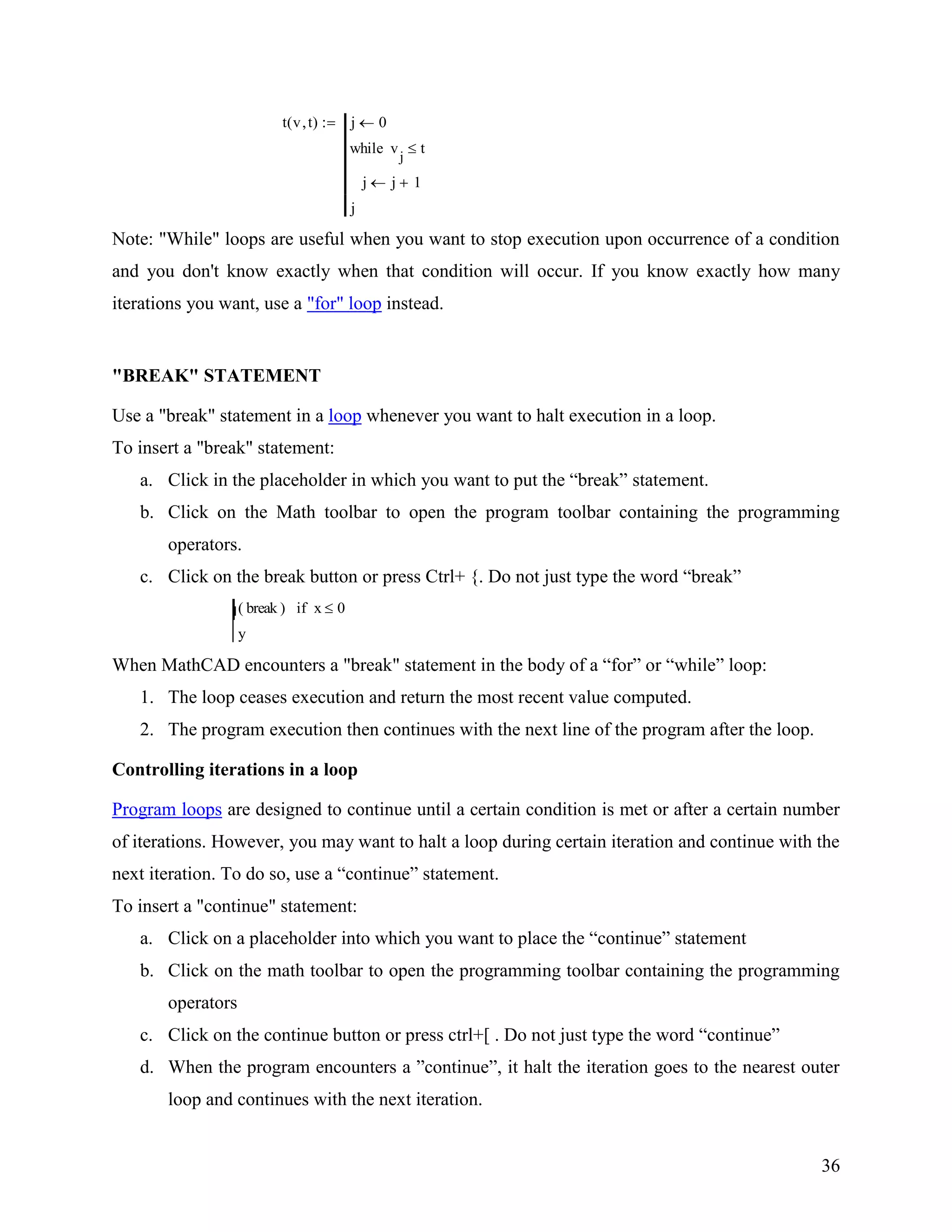 36
t v t( ) j 0
j j 1
v
j
twhile
j
Note: "While" loops are useful when you want to stop execution upon occurrence of a condition
and you don't know exactly when that condition will occur. If you know exactly how many
iterations you want, use a "for" loop instead.
"BREAK" STATEMENT
Use a "break" statement in a loop whenever you want to halt execution in a loop.
To insert a "break" statement:
a. Click in the placeholder in which you want to put the “break” statement.
b. Click on the Math toolbar to open the program toolbar containing the programming
operators.
c. Click on the break button or press Ctrl+ {. Do not just type the word “break”
break( ) x 0if
y
When MathCAD encounters a "break" statement in the body of a “for” or “while” loop:
1. The loop ceases execution and return the most recent value computed.
2. The program execution then continues with the next line of the program after the loop.
Controlling iterations in a loop
Program loops are designed to continue until a certain condition is met or after a certain number
of iterations. However, you may want to halt a loop during certain iteration and continue with the
next iteration. To do so, use a “continue” statement.
To insert a "continue" statement:
a. Click on a placeholder into which you want to place the “continue” statement
b. Click on the math toolbar to open the programming toolbar containing the programming
operators
c. Click on the continue button or press ctrl+[ . Do not just type the word “continue”
d. When the program encounters a ”continue”, it halt the iteration goes to the nearest outer
loop and continues with the next iteration.
 