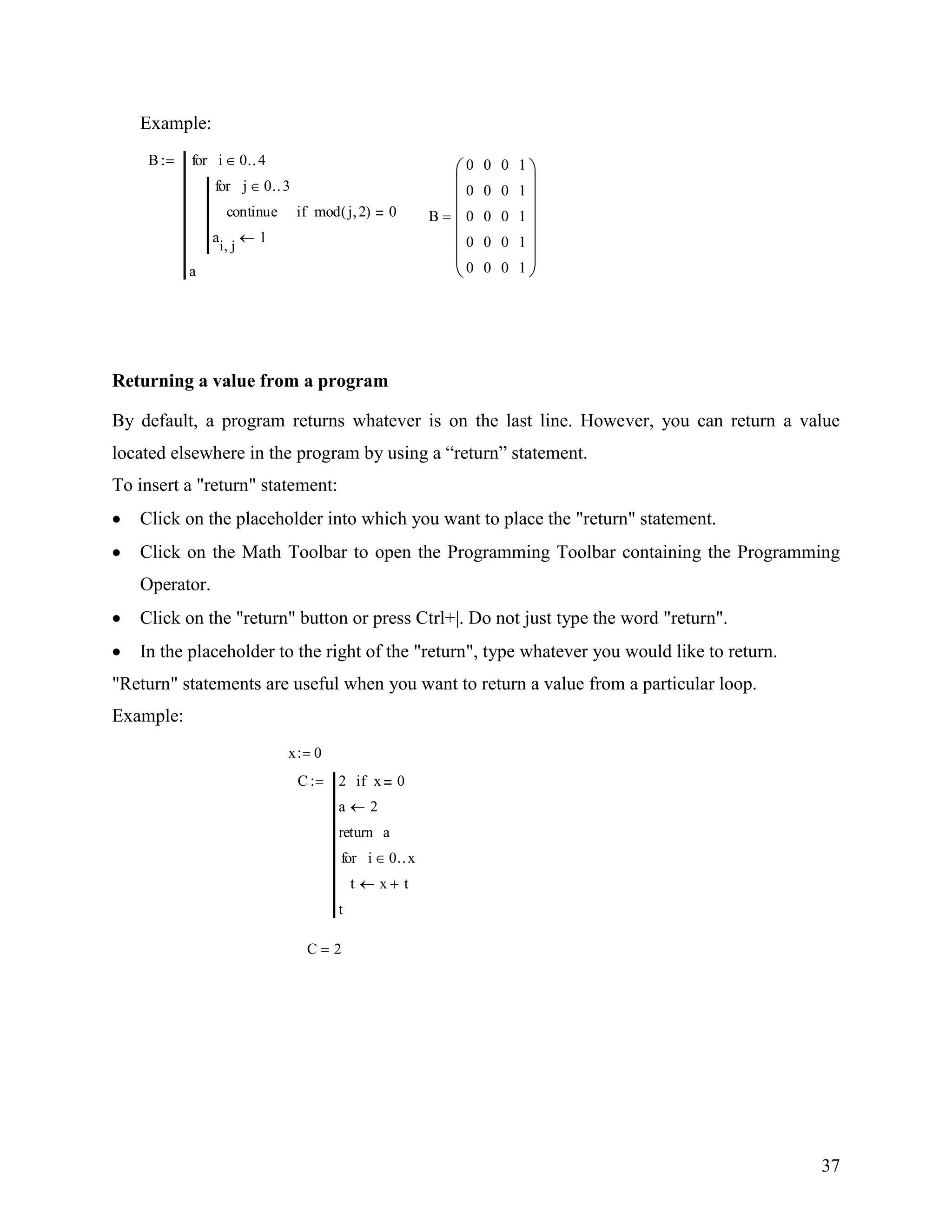 37
Example:
B
continue mod j 2( ) 0if
j 0 3for
a
i j
1
i 0 4for
a
B
0
0
0
0
0
0
0
0
0
0
0
0
0
0
0
1
1
1
1
1
Returning a value from a program
By default, a program returns whatever is on the last line. However, you can return a value
located elsewhere in the program by using a “return” statement.
To insert a "return" statement:
Click on the placeholder into which you want to place the "return" statement.
Click on the Math Toolbar to open the Programming Toolbar containing the Programming
Operator.
Click on the "return" button or press Ctrl+|. Do not just type the word "return".
In the placeholder to the right of the "return", type whatever you would like to return.
"Return" statements are useful when you want to return a value from a particular loop.
Example:
x 0
C 2 x 0if
a 2
areturn
t x t
i 0 xfor
t
C 2
 
