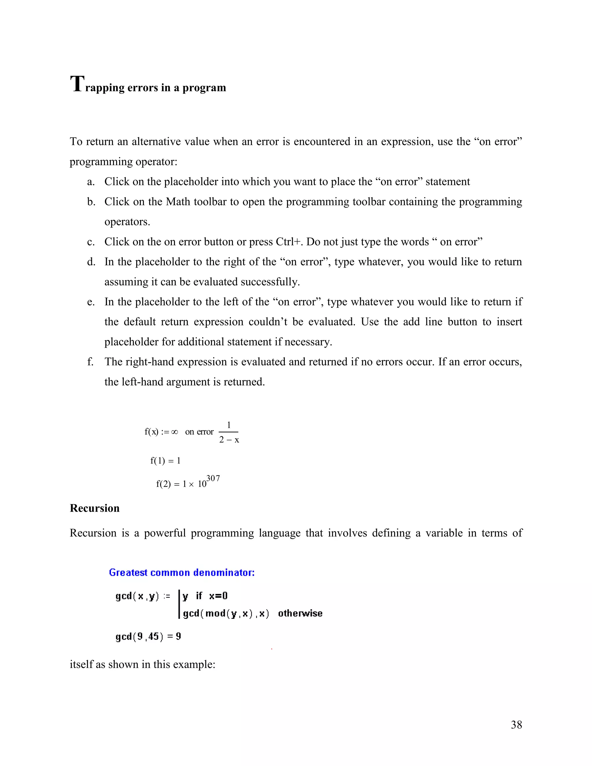 38
Trapping errors in a program
To return an alternative value when an error is encountered in an expression, use the “on error”
programming operator:
a. Click on the placeholder into which you want to place the “on error” statement
b. Click on the Math toolbar to open the programming toolbar containing the programming
operators.
c. Click on the on error button or press Ctrl+. Do not just type the words “ on error”
d. In the placeholder to the right of the “on error”, type whatever, you would like to return
assuming it can be evaluated successfully.
e. In the placeholder to the left of the “on error”, type whatever you would like to return if
the default return expression couldn‟t be evaluated. Use the add line button to insert
placeholder for additional statement if necessary.
f. The right-hand expression is evaluated and returned if no errors occur. If an error occurs,
the left-hand argument is returned.
f x( )
1
2 x
on error
f 1( ) 1
f 2( ) 1 10
307
Recursion
Recursion is a powerful programming language that involves defining a variable in terms of
itself as shown in this example:
 