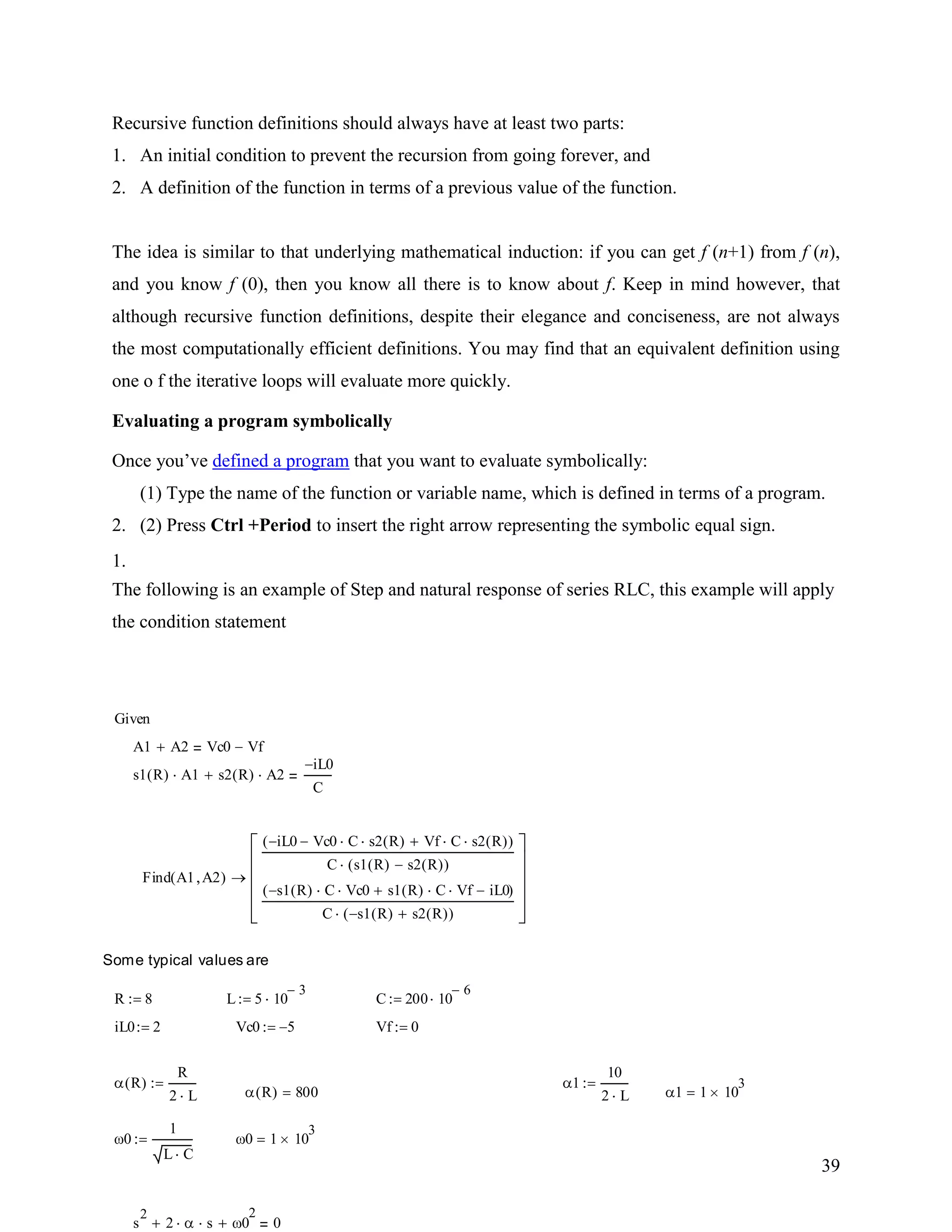 39
Recursive function definitions should always have at least two parts:
1. An initial condition to prevent the recursion from going forever, and
2. A definition of the function in terms of a previous value of the function.
The idea is similar to that underlying mathematical induction: if you can get f (n+1) from f (n),
and you know f (0), then you know all there is to know about f. Keep in mind however, that
although recursive function definitions, despite their elegance and conciseness, are not always
the most computationally efficient definitions. You may find that an equivalent definition using
one o f the iterative loops will evaluate more quickly.
Evaluating a program symbolically
Once you‟ve defined a program that you want to evaluate symbolically:
1.
(1) Type the name of the function or variable name, which is defined in terms of a program.
2. (2) Press Ctrl +Period to insert the right arrow representing the symbolic equal sign.
The following is an example of Step and natural response of series RLC, this example will apply
the condition statement
s
2
2 s 0
2
0
0 1 10
3
0
1
L C
1 1 10
3
R( ) 800
1
10
2 L
R( )
R
2 L
Vf 0Vc0 5iL0 2
C 200 10
6
L 5 10
3
R 8
Some typical values are
Find A1 A2( )
iL0 Vc0 C s2 R( ) Vf C s2 R( )( )
C s1 R( ) s2 R( )( )
s1 R( ) C Vc0 s1 R( ) C Vf iL0( )
C s1 R( ) s2 R( )( )
s1 R( ) A1 s2 R( ) A2
iL0
C
A1 A2 Vc0 Vf
Given
 