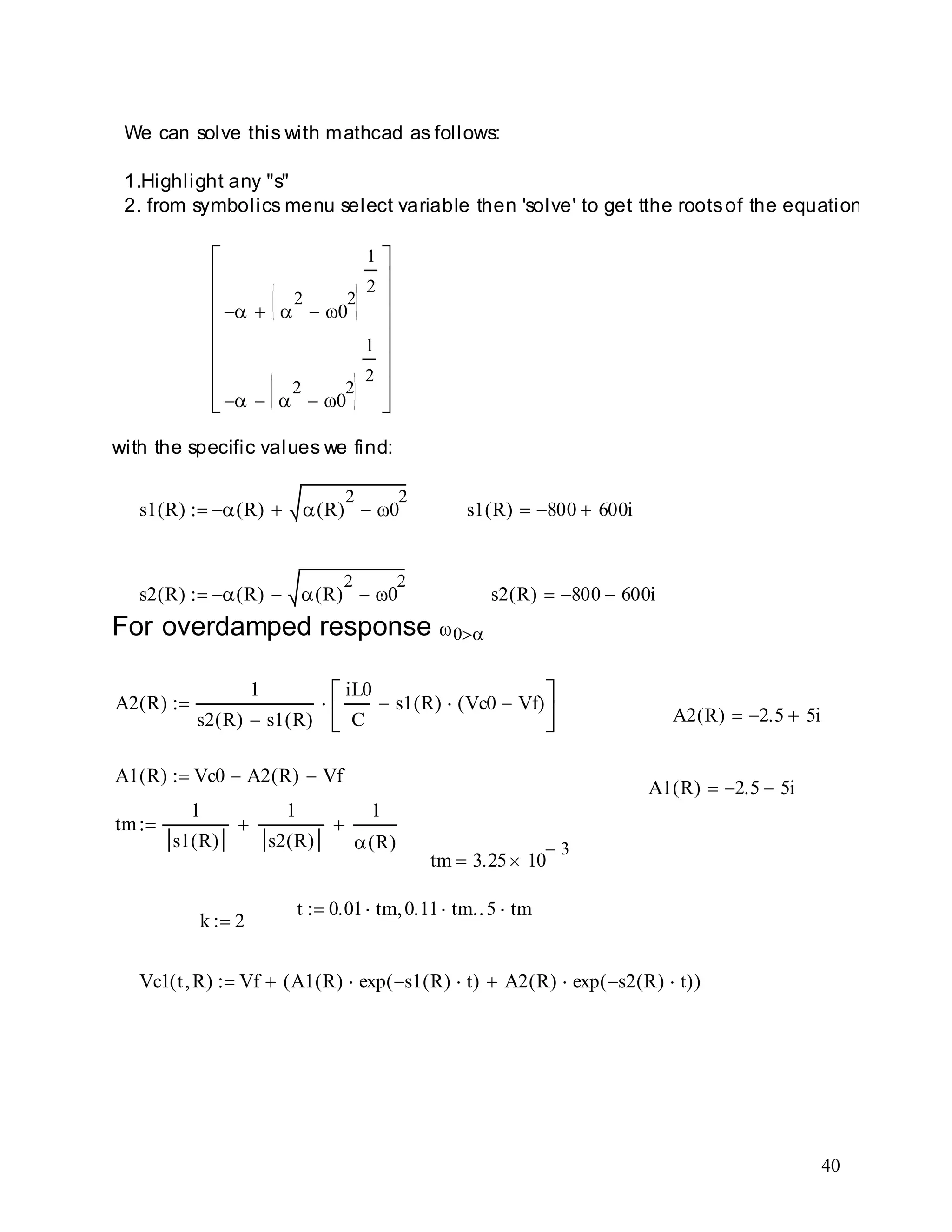 40
Vc1 t R( ) Vf A1 R( ) exp s1 R( ) t( ) A2 R( ) exp s2 R( ) t( )( )
k 2
t 0.01 tm 0.11 tm 5 tm
tm 3.25 10
3
tm
1
s1 R( )
1
s2 R( )
1
R( )
A1 R( ) 2.5 5i
A1 R( ) Vc0 A2 R( ) Vf
A2 R( ) 2.5 5i
A2 R( )
1
s2 R( ) s1 R( )
iL0
C
s1 R( ) Vc0 Vf( )
For overdamped response 0
s2 R( ) 800 600is2 R( ) R( ) R( )
2
0
2
s1 R( ) 800 600is1 R( ) R( ) R( )
2
0
2
with the specific values we find:
2
0
2
1
2
2
0
2
1
2
We can solve this with mathcad as follows:
1.Highlight any "s"
2. from symbolics menu select variable then 'solve' to get tthe rootsof the equation.
 