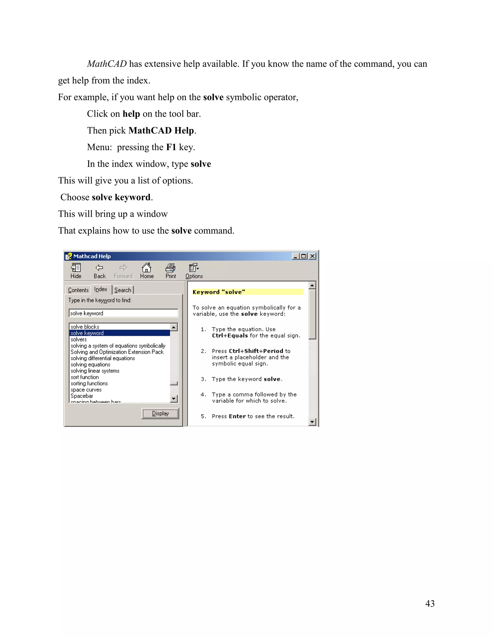 43
MathCAD has extensive help available. If you know the name of the command, you can
get help from the index.
For example, if you want help on the solve symbolic operator,
Click on help on the tool bar.
Then pick MathCAD Help.
Menu: pressing the F1 key.
In the index window, type solve
This will give you a list of options.
Choose solve keyword.
This will bring up a window
That explains how to use the solve command.
 