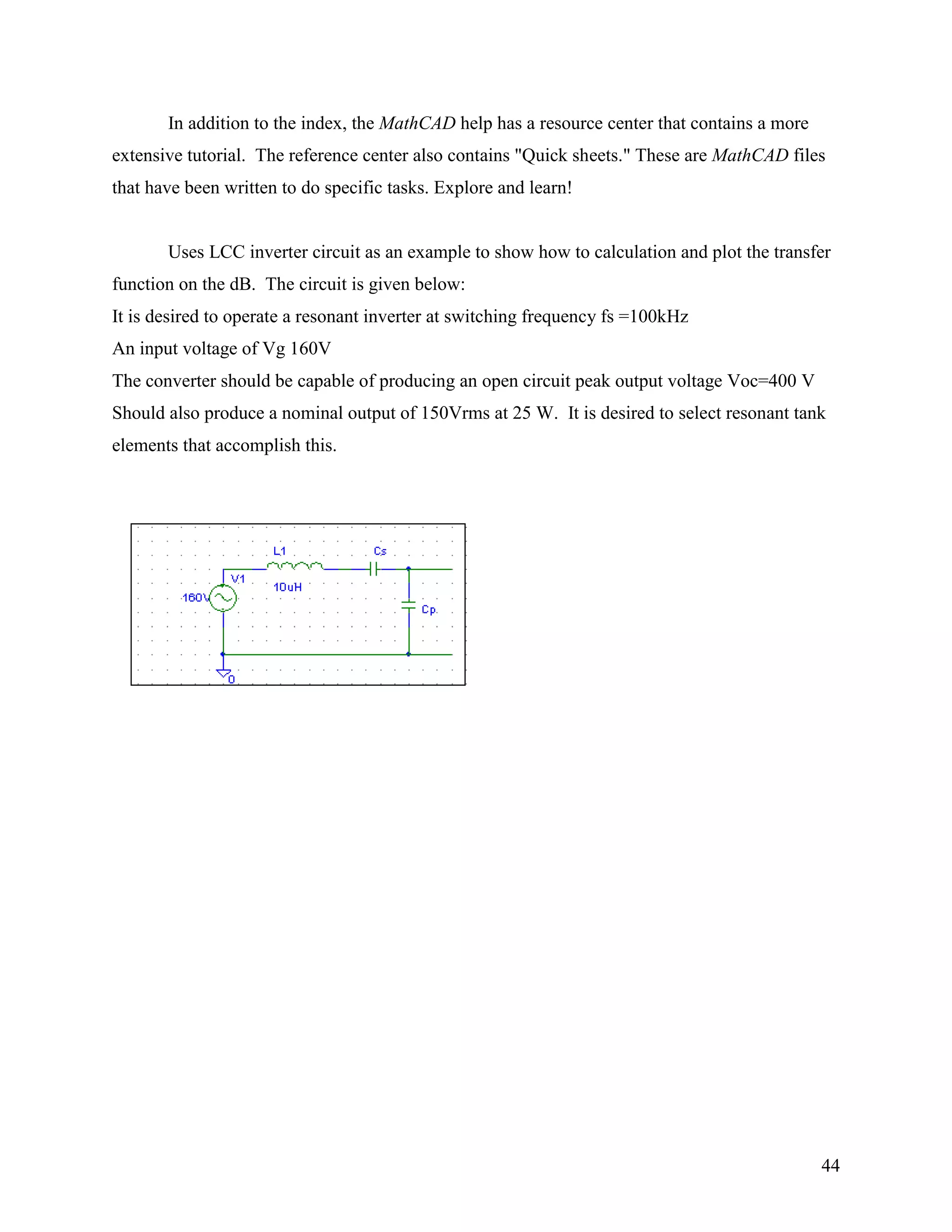 44
In addition to the index, the MathCAD help has a resource center that contains a more
extensive tutorial. The reference center also contains "Quick sheets." These are MathCAD files
that have been written to do specific tasks. Explore and learn!
Uses LCC inverter circuit as an example to show how to calculation and plot the transfer
function on the dB. The circuit is given below:
It is desired to operate a resonant inverter at switching frequency fs =100kHz
An input voltage of Vg 160V
The converter should be capable of producing an open circuit peak output voltage Voc=400 V
Should also produce a nominal output of 150Vrms at 25 W. It is desired to select resonant tank
elements that accomplish this.
 