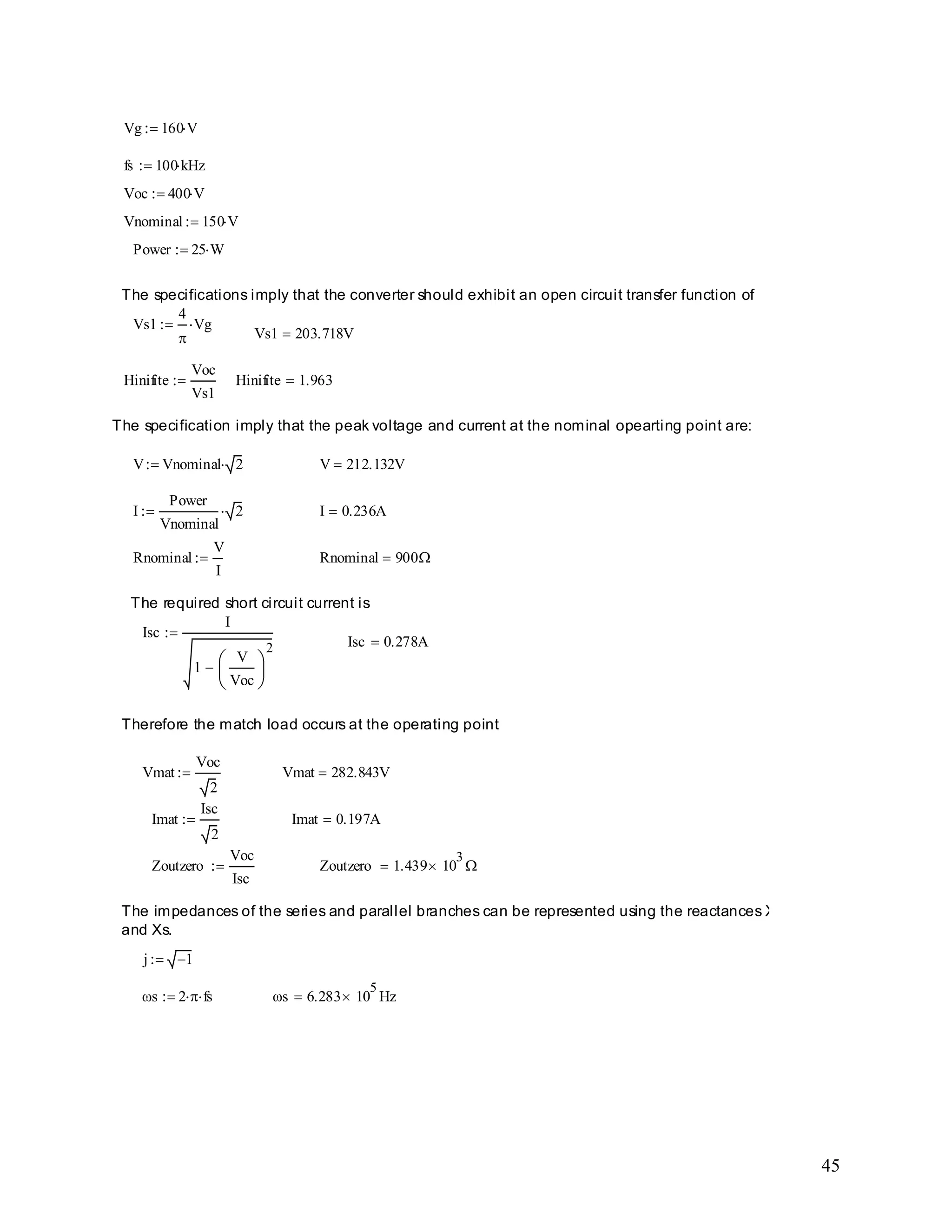 45
s 6.283 10
5
Hzs 2 fs
j 1
The impedances of the series and parallel branches can be represented using the reactances Xp
and Xs.
Zoutzero 1.439 10
3
Zoutzero
Voc
Isc
Imat 0.197AImat
Isc
2
Vmat 282.843VVmat
Voc
2
Therefore the match load occurs at the operating point
Isc 0.278A
Isc
I
1
V
Voc
2
The required short circuit current is
Rnominal 900Rnominal
V
I
I 0.236AI
Power
Vnominal
2
V 212.132VV Vnominal 2
The specification imply that the peak voltage and current at the nominal opearting point are:
Hinifite 1.963Hinifite
Voc
Vs1
Vs1 203.718V
Vs1
4
Vg
The specifications imply that the converter should exhibit an open circuit transfer function of
Power 25 W
Vnominal 150 V
Voc 400 V
fs 100 kHz
Vg 160 V
 