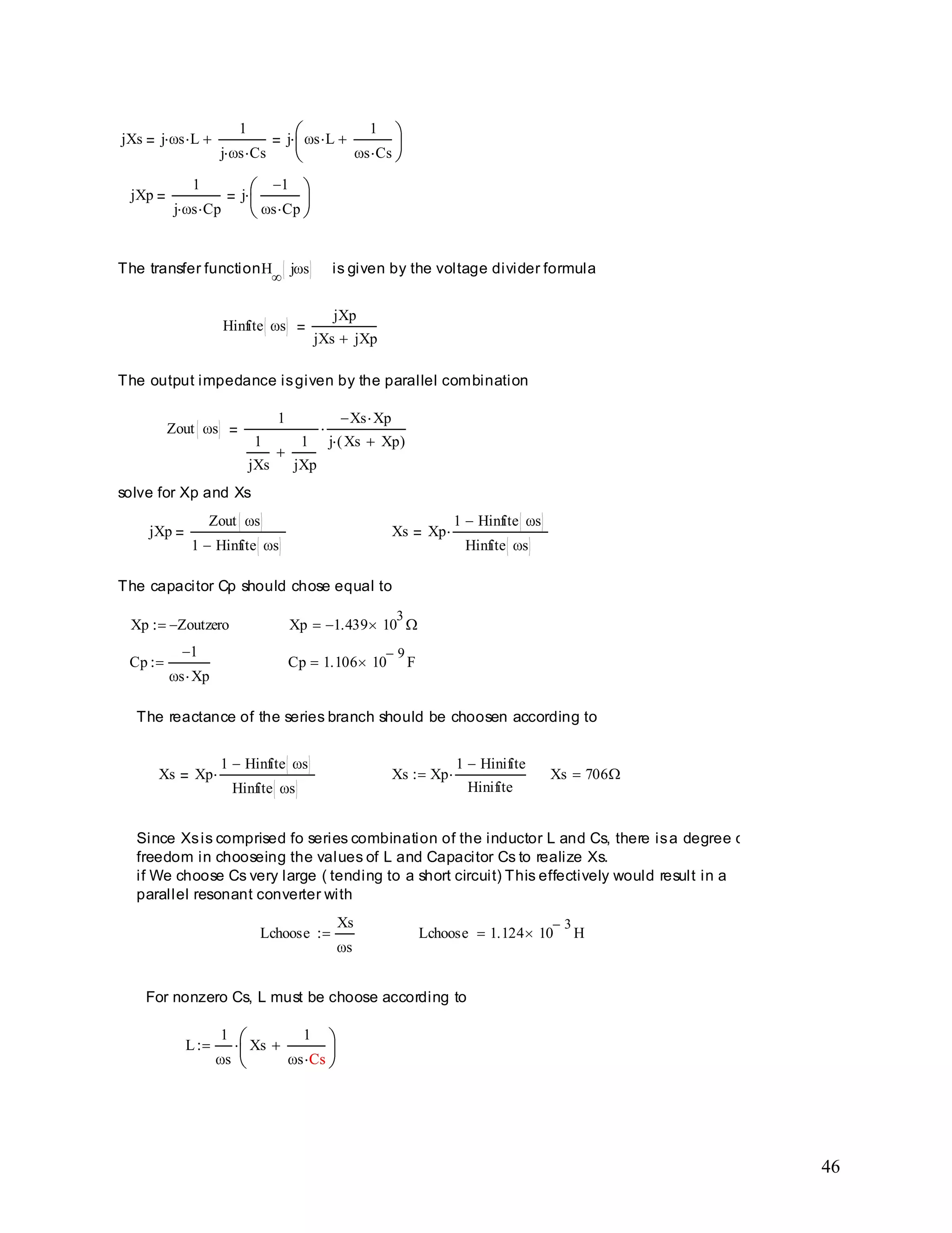 46
L
1
s
Xs
1
s CsCs
For nonzero Cs, L must be choose according to
Lchoose 1.124 10
3
HLchoose
Xs
s
Since Xsis comprised fo series combination of the inductor L and Cs, there isa degree of
freedom in chooseing the values of L and Capacitor Cs to realize Xs.
if We choose Cs very large ( tending to a short circuit) This effectively would result in a
parallel resonant converter with
Xs 706Xs Xp
1 Hinifite
Hinifite
Xs Xp
1 Hinfite s
Hinfite s
The reactance of the series branch should be choosen according to
Cp 1.106 10
9
FCp
1
s Xp
Xp 1.439 10
3
Xp Zoutzero
The capacitor Cp should chose equal to
Xs Xp
1 Hinfite s
Hinfite s
jXp
Zout s
1 Hinfite s
solve for Xp and Xs
Zout s
1
1
jXs
1
jXp
Xs Xp
j Xs Xp( )
The output impedance isgiven by the parallel combination
Hinfite s
jXp
jXs jXp
is given by the voltage divider formulaThe transfer functionH j s
jXp
1
j s Cp
j
1
s Cp
jXs j s L
1
j s Cs
j s L
1
s Cs
 