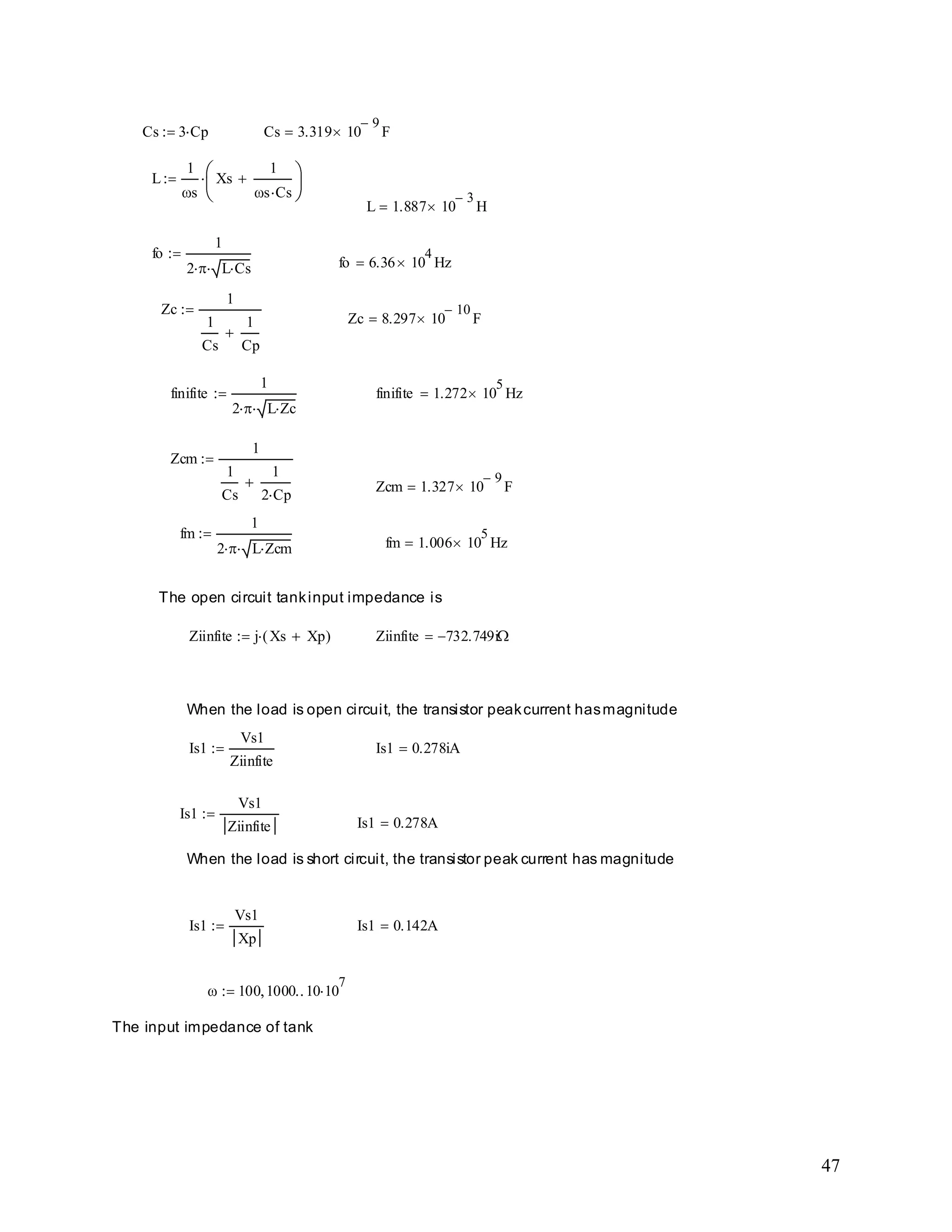 47
The input impedance of tank
100 1000 10 10
7
Is1 0.142AIs1
Vs1
Xp
When the load is short circuit, the transistor peak current has magnitude
Is1 0.278A
Is1
Vs1
Ziinfite
Is1 0.278iAIs1
Vs1
Ziinfite
When the load is open circuit, the transistor peakcurrent hasmagnitude
Ziinfite 732.749iZiinfite j Xs Xp( )
The open circuit tankinput impedance is
fm 1.006 10
5
Hz
fm
1
2 L Zcm
Zcm 1.327 10
9
F
Zcm
1
1
Cs
1
2 Cp
finifite 1.272 10
5
Hzfinifite
1
2 L Zc
Zc 8.297 10
10
F
Zc
1
1
Cs
1
Cp
fo 6.36 10
4
Hz
fo
1
2 L Cs
L 1.887 10
3
H
L
1
s
Xs
1
s Cs
Cs 3.319 10
9
FCs 3 Cp
 