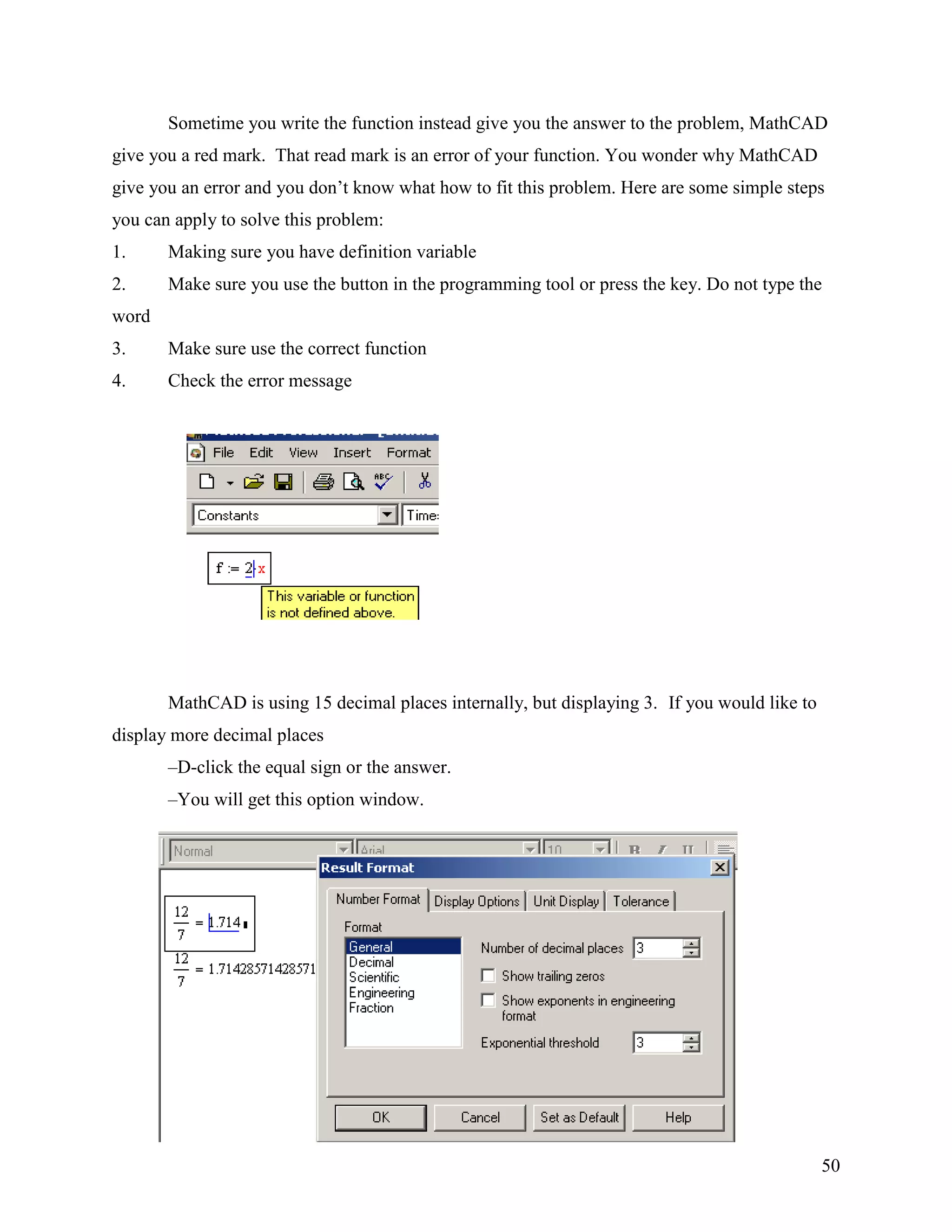 50
Sometime you write the function instead give you the answer to the problem, MathCAD
give you a red mark. That read mark is an error of your function. You wonder why MathCAD
give you an error and you don‟t know what how to fit this problem. Here are some simple steps
you can apply to solve this problem:
1. Making sure you have definition variable
2. Make sure you use the button in the programming tool or press the key. Do not type the
word
3. Make sure use the correct function
4. Check the error message
MathCAD is using 15 decimal places internally, but displaying 3. If you would like to
display more decimal places
–D-click the equal sign or the answer.
–You will get this option window.
You can set MathCAD to display any number of decimal places up to 15
 
