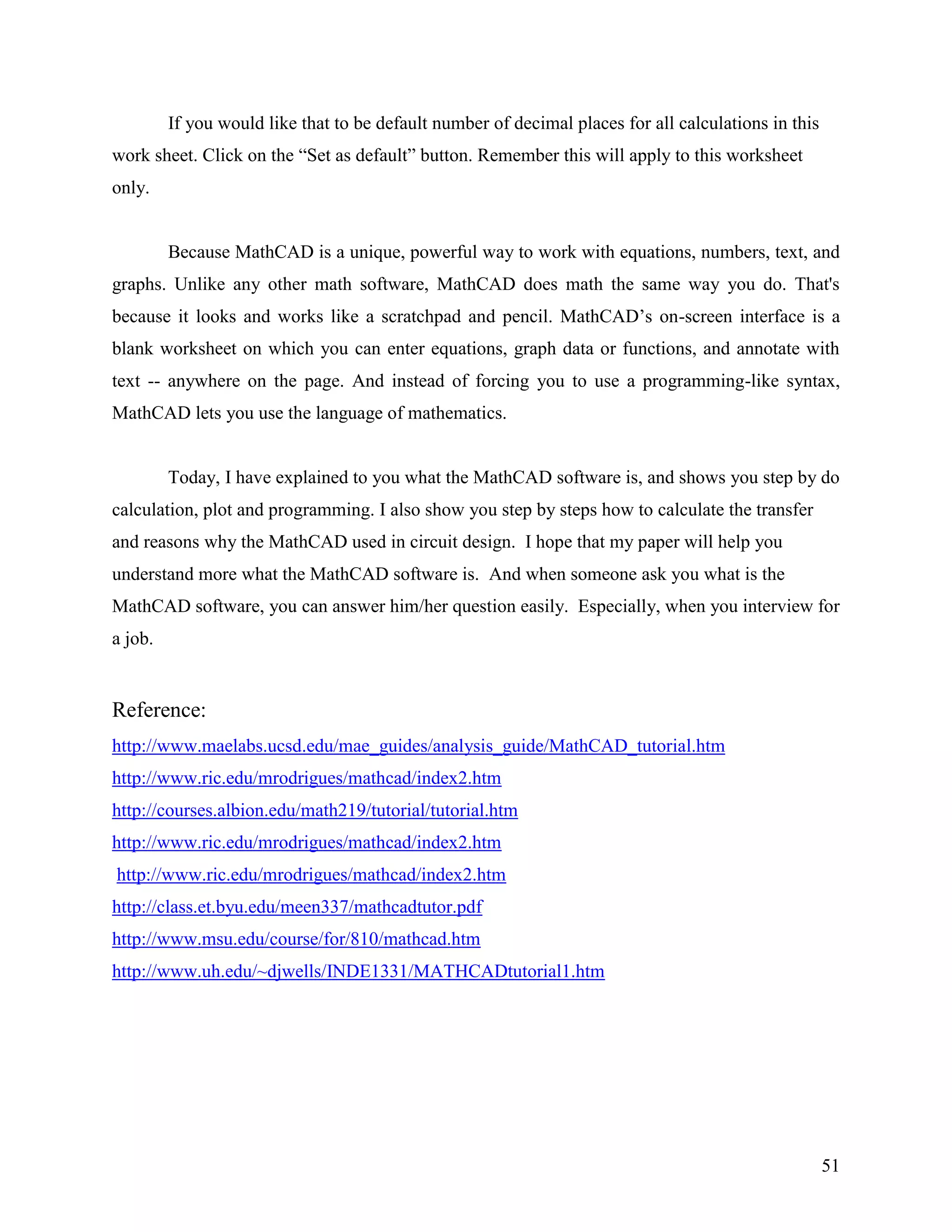 51
If you would like that to be default number of decimal places for all calculations in this
work sheet. Click on the “Set as default” button. Remember this will apply to this worksheet
only.
Because MathCAD is a unique, powerful way to work with equations, numbers, text, and
graphs. Unlike any other math software, MathCAD does math the same way you do. That's
because it looks and works like a scratchpad and pencil. MathCAD‟s on-screen interface is a
blank worksheet on which you can enter equations, graph data or functions, and annotate with
text -- anywhere on the page. And instead of forcing you to use a programming-like syntax,
MathCAD lets you use the language of mathematics.
Today, I have explained to you what the MathCAD software is, and shows you step by do
calculation, plot and programming. I also show you step by steps how to calculate the transfer
and reasons why the MathCAD used in circuit design. I hope that my paper will help you
understand more what the MathCAD software is. And when someone ask you what is the
MathCAD software, you can answer him/her question easily. Especially, when you interview for
a job.
Reference:
http://www.maelabs.ucsd.edu/mae_guides/analysis_guide/MathCAD_tutorial.htm
http://www.ric.edu/mrodrigues/mathcad/index2.htm
http://courses.albion.edu/math219/tutorial/tutorial.htm
http://www.ric.edu/mrodrigues/mathcad/index2.htm
http://www.ric.edu/mrodrigues/mathcad/index2.htm
http://class.et.byu.edu/meen337/mathcadtutor.pdf
http://www.msu.edu/course/for/810/mathcad.htm
http://www.uh.edu/~djwells/INDE1331/MATHCADtutorial1.htm
 