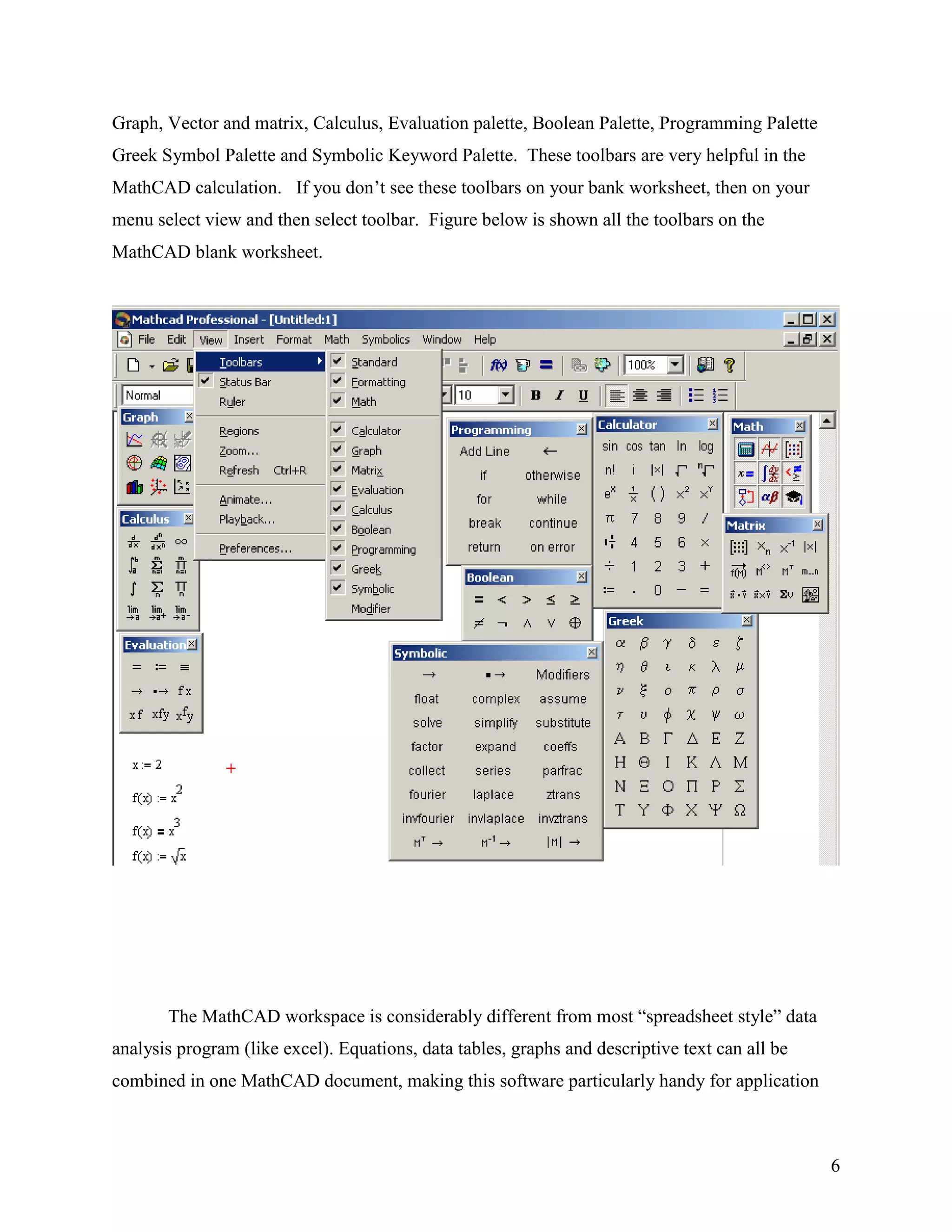 6
Graph, Vector and matrix, Calculus, Evaluation palette, Boolean Palette, Programming Palette
Greek Symbol Palette and Symbolic Keyword Palette. These toolbars are very helpful in the
MathCAD calculation. If you don‟t see these toolbars on your bank worksheet, then on your
menu select view and then select toolbar. Figure below is shown all the toolbars on the
MathCAD blank worksheet.
The MathCAD workspace is considerably different from most “spreadsheet style” data
analysis program (like excel). Equations, data tables, graphs and descriptive text can all be
combined in one MathCAD document, making this software particularly handy for application
 