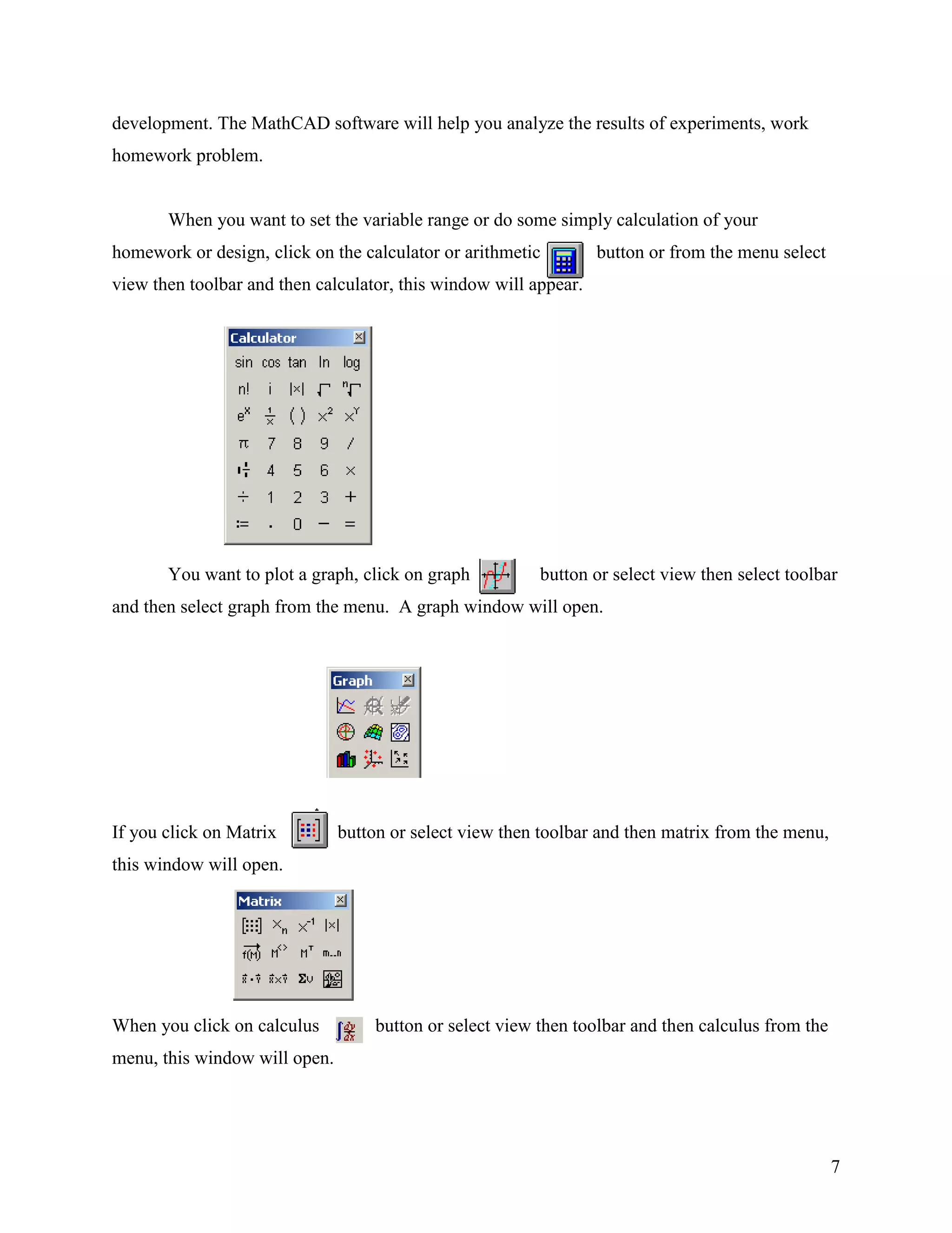 7
development. The MathCAD software will help you analyze the results of experiments, work
homework problem.
When you want to set the variable range or do some simply calculation of your
homework or design, click on the calculator or arithmetic button or from the menu select
view then toolbar and then calculator, this window will appear.
You want to plot a graph, click on graph button or select view then select toolbar
and then select graph from the menu. A graph window will open.
If you click on Matrix button or select view then toolbar and then matrix from the menu,
this window will open.
When you click on calculus button or select view then toolbar and then calculus from the
menu, this window will open.
 