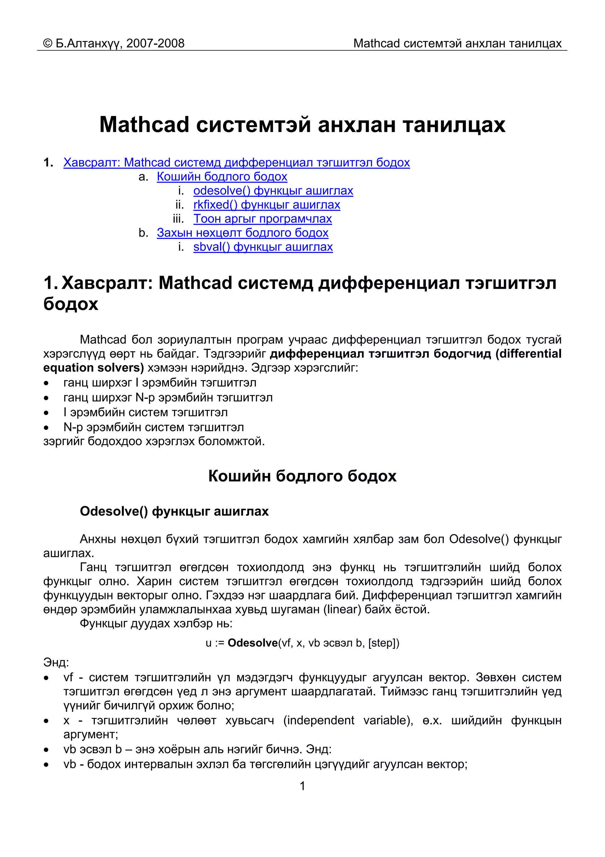 © Б.Алтанхүү, 2007-2008 Mathcad системтэй анхлан танилцах
1
Mathcad системтэй анхлан танилцах
1. Хавсралт: Mathcad системд дифференциал тэгшитгэл бодох
a. Кошийн бодлого бодох
i. odesolve() функцыг ашиглах
ii. rkfixed() функцыг ашиглах
iii. Тоон аргыг програмчлах
b. Захын нөхцөлт бодлого бодох
i. sbval() функцыг ашиглах
1. Хавсралт: Mathcad системд дифференциал тэгшитгэл
бодох
Mathcad бол зориулалтын програм учраас дифференциал тэгшитгэл бодох тусгай
хэрэгслүүд өөрт нь байдаг. Тэдгээрийг дифференциал тэгшитгэл бодогчид (differential
equation solvers) хэмээн нэрийднэ. Эдгээр хэрэгслийг:
• ганц ширхэг I эрэмбийн тэгшитгэл
• ганц ширхэг N-р эрэмбийн тэгшитгэл
• I эрэмбийн систем тэгшитгэл
• N-р эрэмбийн систем тэгшитгэл
зэргийг бодохдоо хэрэглэх боломжтой.
Кошийн бодлого бодох
Odesolve() функцыг ашиглах
Анхны нөхцөл бүхий тэгшитгэл бодох хамгийн хялбар зам бол Odesolve() функцыг
ашиглах.
Ганц тэгшитгэл өгөгдсөн тохиолдолд энэ функц нь тэгшитгэлийн шийд болох
функцыг олно. Харин систем тэгшитгэл өгөгдсөн тохиолдолд тэдгээрийн шийд болох
функцуудын векторыг олно. Гэхдээ нэг шаардлага бий. Дифференциал тэгшитгэл хамгийн
өндөр эрэмбийн уламжлалынхаа хувьд шугаман (linear) байх ёстой.
Функцыг дуудах хэлбэр нь:
u := Odesolve(vf, x, vb эсвэл b, [step])
Энд:
• vf - систем тэгшитгэлийн үл мэдэгдэгч функцуудыг агуулсан вектор. Зөвхөн систем
тэгшитгэл өгөгдсөн үед л энэ аргумент шаардлагатай. Тиймээс ганц тэгшитгэлийн үед
үүнийг бичилгүй орхиж болно;
• х - тэгшитгэлийн чөлөөт хувьсагч (independent variable), ө.х. шийдийн функцын
аргумент;
• vb эсвэл b – энэ хоёрын аль нэгийг бичнэ. Энд:
• vb - бодох интервалын эхлэл ба төгсгөлийн цэгүүдийг агуулсан вектор;
 