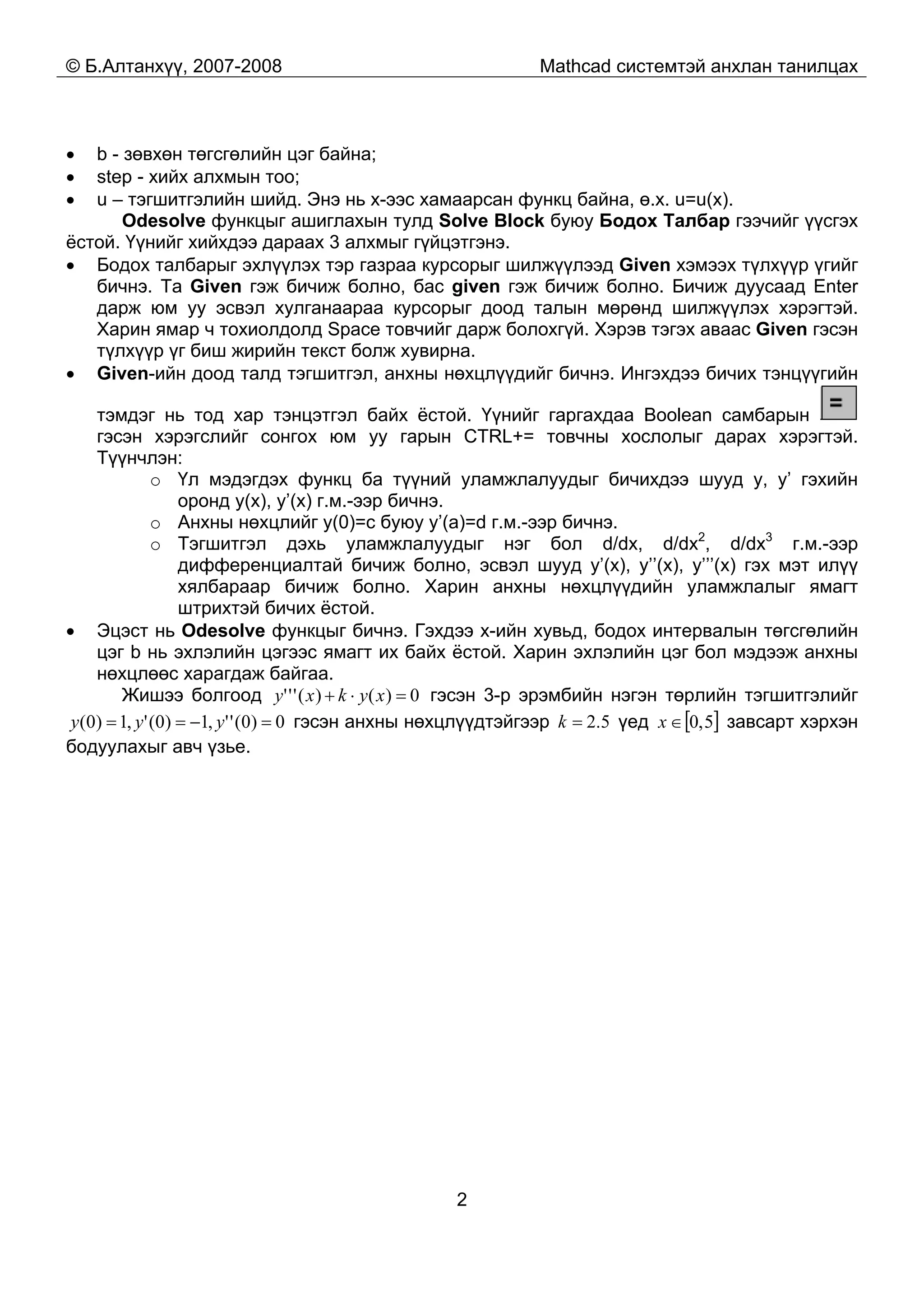 © Б.Алтанхүү, 2007-2008 Mathcad системтэй анхлан танилцах
2
• b - зөвхөн төгсгөлийн цэг байна;
• step - хийх алхмын тоо;
• u – тэгшитгэлийн шийд. Энэ нь x-ээс хамаарсан функц байна, ө.х. u=u(x).
Odesolve функцыг ашиглахын тулд Solve Block буюу Бодох Талбар гээчийг үүсгэх
ёстой. Үүнийг хийхдээ дараах 3 алхмыг гүйцэтгэнэ.
• Бодох талбарыг эхлүүлэх тэр газраа курсорыг шилжүүлээд Given хэмээх түлхүүр үгийг
бичнэ. Та Given гэж бичиж болно, бас given гэж бичиж болно. Бичиж дуусаад Enter
дарж юм уу эсвэл хулганаараа курсорыг доод талын мөрөнд шилжүүлэх хэрэгтэй.
Харин ямар ч тохиолдолд Space товчийг дарж болохгүй. Хэрэв тэгэх аваас Given гэсэн
түлхүүр үг биш жирийн текст болж хувирна.
• Given-ийн доод талд тэгшитгэл, анхны нөхцлүүдийг бичнэ. Ингэхдээ бичих тэнцүүгийн
тэмдэг нь тод хар тэнцэтгэл байх ёстой. Үүнийг гаргахдаа Boolean самбарын
гэсэн хэрэгслийг сонгох юм уу гарын CTRL+= товчны хослолыг дарах хэрэгтэй.
Түүнчлэн:
o Үл мэдэгдэх функц ба түүний уламжлалуудыг бичихдээ шууд y, y’ гэхийн
оронд y(x), y’(x) г.м.-ээр бичнэ.
o Анхны нөхцлийг y(0)=c буюу y’(a)=d г.м.-ээр бичнэ.
o Тэгшитгэл дэхь уламжлалуудыг нэг бол d/dx, d/dx2
, d/dx3
г.м.-ээр
дифференциалтай бичиж болно, эсвэл шууд y’(x), y’’(x), y’’’(x) гэх мэт илүү
хялбараар бичиж болно. Харин анхны нөхцлүүдийн уламжлалыг ямагт
штрихтэй бичих ёстой.
• Эцэст нь Odesolve функцыг бичнэ. Гэхдээ x-ийн хувьд, бодох интервалын төгсгөлийн
цэг b нь эхлэлийн цэгээс ямагт их байх ёстой. Харин эхлэлийн цэг бол мэдээж анхны
нөхцлөөс харагдаж байгаа.
Жишээ болгоод 0)()(''' =⋅+ xykxy гэсэн 3-р эрэмбийн нэгэн төрлийн тэгшитгэлийг
0)0('',1)0(',1)0( =−== yyy гэсэн анхны нөхцлүүдтэйгээр 5.2=k үед [ ]5,0∈x завсарт хэрхэн
бодуулахыг авч үзье.
 