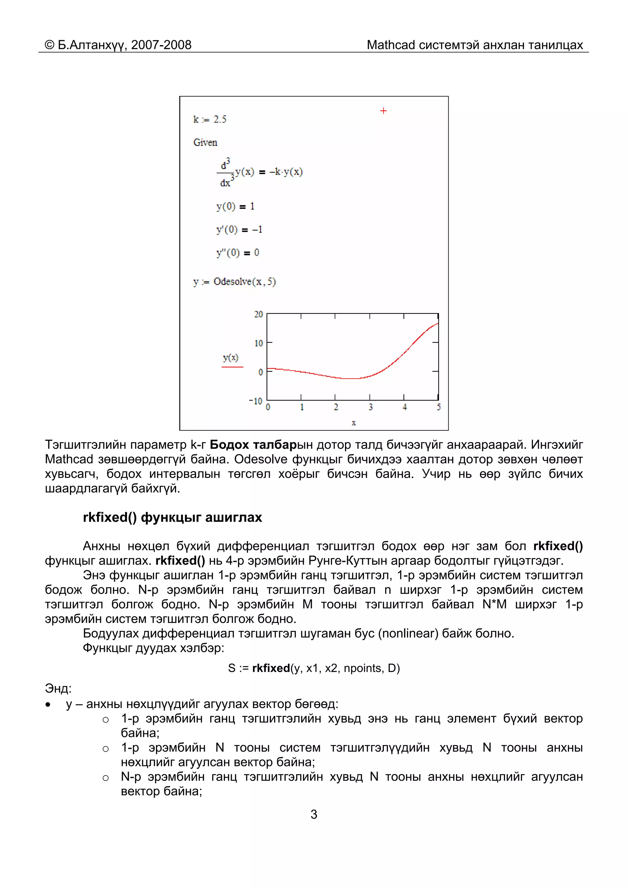 © Б.Алтанхүү, 2007-2008 Mathcad системтэй анхлан танилцах
3
Тэгшитгэлийн параметр k-г Бодох талбарын дотор талд бичээгүйг анхаараарай. Ингэхийг
Mathcad зөвшөөрдөггүй байна. Odesolve функцыг бичихдээ хаалтан дотор зөвхөн чөлөөт
хувьсагч, бодох интервалын төгсгөл хоёрыг бичсэн байна. Учир нь өөр зүйлс бичих
шаардлагагүй байхгүй.
rkfixed() функцыг ашиглах
Анхны нөхцөл бүхий дифференциал тэгшитгэл бодох өөр нэг зам бол rkfixed()
функцыг ашиглах. rkfixed() нь 4-р эрэмбийн Рунге-Куттын аргаар бодолтыг гүйцэтгэдэг.
Энэ функцыг ашиглан 1-р эрэмбийн ганц тэгшитгэл, 1-р эрэмбийн систем тэгшитгэл
бодож болно. N-р эрэмбийн ганц тэгшитгэл байвал n ширхэг 1-р эрэмбийн систем
тэгшитгэл болгож бодно. N-р эрэмбийн M тооны тэгшитгэл байвал N*M ширхэг 1-р
эрэмбийн систем тэгшитгэл болгож бодно.
Бодуулах дифференциал тэгшитгэл шугаман бус (nonlinear) байж болно.
Функцыг дуудах хэлбэр:
S := rkfixed(y, x1, x2, npoints, D)
Энд:
• y – анхны нөхцлүүдийг агуулах вектор бөгөөд:
o 1-р эрэмбийн ганц тэгшитгэлийн хувьд энэ нь ганц элемент бүхий вектор
байна;
o 1-р эрэмбийн N тооны систем тэгшитгэлүүдийн хувьд N тооны анхны
нөхцлийг агуулсан вектор байна;
o N-р эрэмбийн ганц тэгшитгэлийн хувьд N тооны анхны нөхцлийг агуулсан
вектор байна;
 