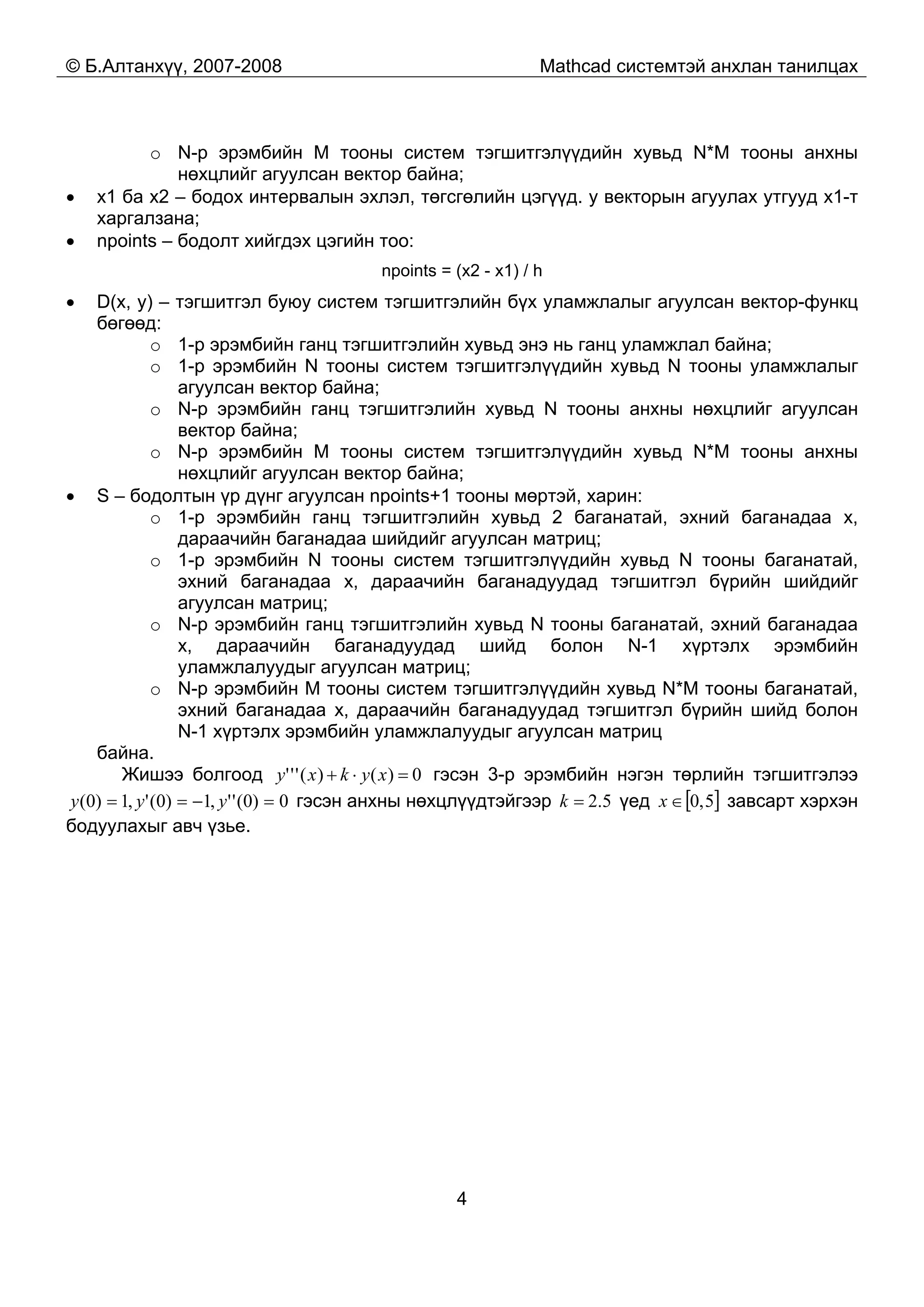 © Б.Алтанхүү, 2007-2008 Mathcad системтэй анхлан танилцах
4
o N-р эрэмбийн M тооны систем тэгшитгэлүүдийн хувьд N*M тооны анхны
нөхцлийг агуулсан вектор байна;
• x1 ба x2 – бодох интервалын эхлэл, төгсгөлийн цэгүүд. y векторын агуулах утгууд x1-т
харгалзана;
• npoints – бодолт хийгдэх цэгийн тоо:
npoints = (x2 - x1) / h
• D(x, y) – тэгшитгэл буюу систем тэгшитгэлийн бүх уламжлалыг агуулсан вектор-функц
бөгөөд:
o 1-р эрэмбийн ганц тэгшитгэлийн хувьд энэ нь ганц уламжлал байна;
o 1-р эрэмбийн N тооны систем тэгшитгэлүүдийн хувьд N тооны уламжлалыг
агуулсан вектор байна;
o N-р эрэмбийн ганц тэгшитгэлийн хувьд N тооны анхны нөхцлийг агуулсан
вектор байна;
o N-р эрэмбийн M тооны систем тэгшитгэлүүдийн хувьд N*M тооны анхны
нөхцлийг агуулсан вектор байна;
• S – бодолтын үр дүнг агуулсан npoints+1 тооны мөртэй, харин:
o 1-р эрэмбийн ганц тэгшитгэлийн хувьд 2 баганатай, эхний баганадаа x,
дараачийн баганадаа шийдийг агуулсан матриц;
o 1-р эрэмбийн N тооны систем тэгшитгэлүүдийн хувьд N тооны баганатай,
эхний баганадаа x, дараачийн баганадуудад тэгшитгэл бүрийн шийдийг
агуулсан матриц;
o N-р эрэмбийн ганц тэгшитгэлийн хувьд N тооны баганатай, эхний баганадаа
x, дараачийн баганадуудад шийд болон N-1 хүртэлх эрэмбийн
уламжлалуудыг агуулсан матриц;
o N-р эрэмбийн M тооны систем тэгшитгэлүүдийн хувьд N*M тооны баганатай,
эхний баганадаа x, дараачийн баганадуудад тэгшитгэл бүрийн шийд болон
N-1 хүртэлх эрэмбийн уламжлалуудыг агуулсан матриц
байна.
Жишээ болгоод 0)()(''' =⋅+ xykxy гэсэн 3-р эрэмбийн нэгэн төрлийн тэгшитгэлээ
0)0('',1)0(',1)0( =−== yyy гэсэн анхны нөхцлүүдтэйгээр 5.2=k үед [ ]5,0∈x завсарт хэрхэн
бодуулахыг авч үзье.
 