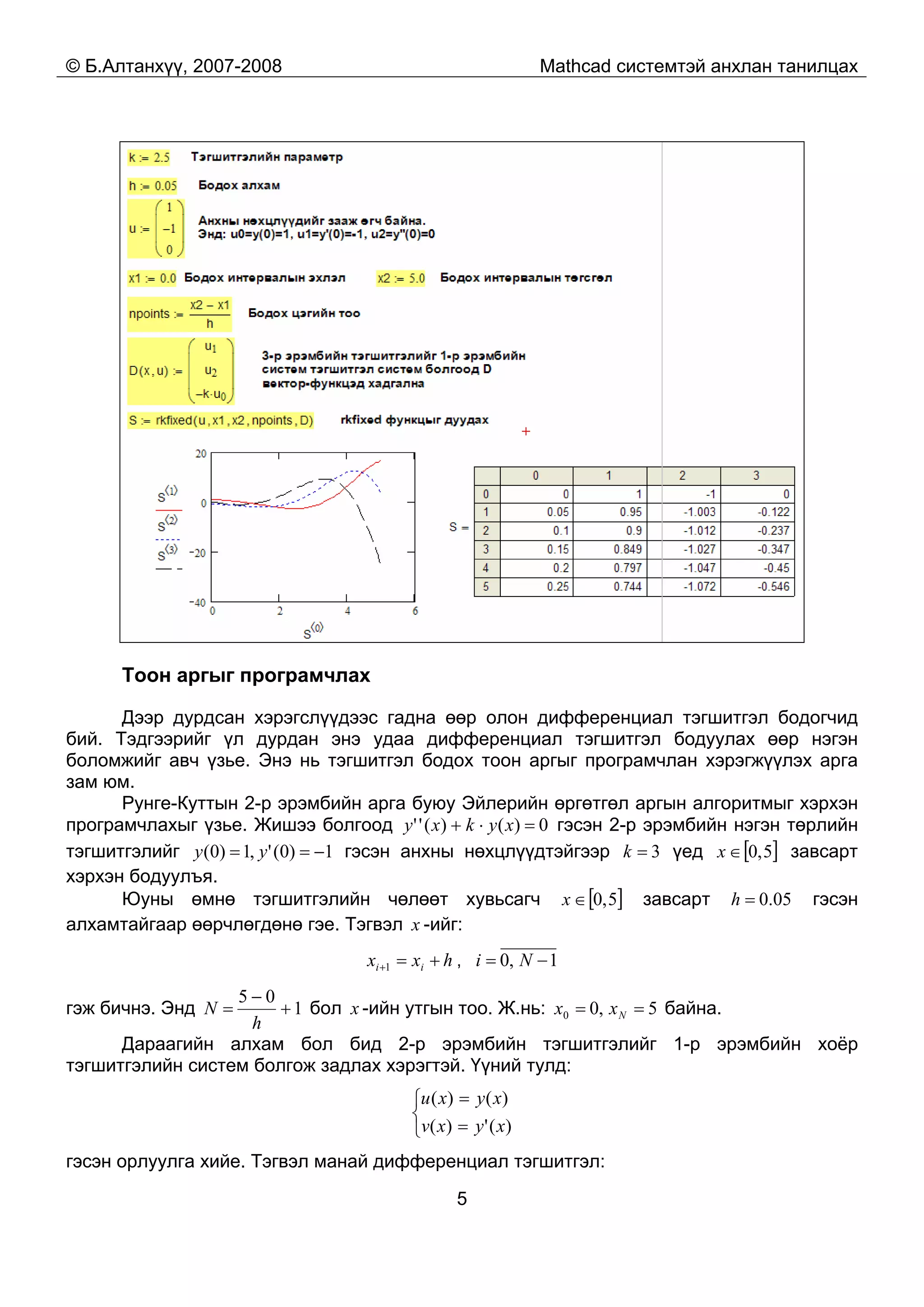 © Б.Алтанхүү, 2007-2008 Mathcad системтэй анхлан танилцах
5
Тоон аргыг програмчлах
Дээр дурдсан хэрэгслүүдээс гадна өөр олон дифференциал тэгшитгэл бодогчид
бий. Тэдгээрийг үл дурдан энэ удаа дифференциал тэгшитгэл бодуулах өөр нэгэн
боломжийг авч үзье. Энэ нь тэгшитгэл бодох тоон аргыг програмчлан хэрэгжүүлэх арга
зам юм.
Рунге-Куттын 2-р эрэмбийн арга буюу Эйлерийн өргөтгөл аргын алгоритмыг хэрхэн
програмчлахыг үзье. Жишээ болгоод 0)()('' =⋅+ xykxy гэсэн 2-р эрэмбийн нэгэн төрлийн
тэгшитгэлийг 1)0(',1)0( −== yy гэсэн анхны нөхцлүүдтэйгээр 3=k үед [ ]5,0∈x завсарт
хэрхэн бодуулъя.
Юуны өмнө тэгшитгэлийн чөлөөт хувьсагч [ ]5,0∈x завсарт 05.0=h гэсэн
алхамтайгаар өөрчлөгдөнө гэе. Тэгвэл x -ийг:
hxx ii +=+1 , 1,0 −= Ni
гэж бичнэ. Энд 1
05
+
−
=
h
N бол x -ийн утгын тоо. Ж.нь: 5,00 == Nxx байна.
Дараагийн алхам бол бид 2-р эрэмбийн тэгшитгэлийг 1-р эрэмбийн хоёр
тэгшитгэлийн систем болгож задлах хэрэгтэй. Үүний тулд:
⎩
⎨
⎧
=
=
)(')(
)()(
xyxv
xyxu
гэсэн орлуулга хийе. Тэгвэл манай дифференциал тэгшитгэл:
 