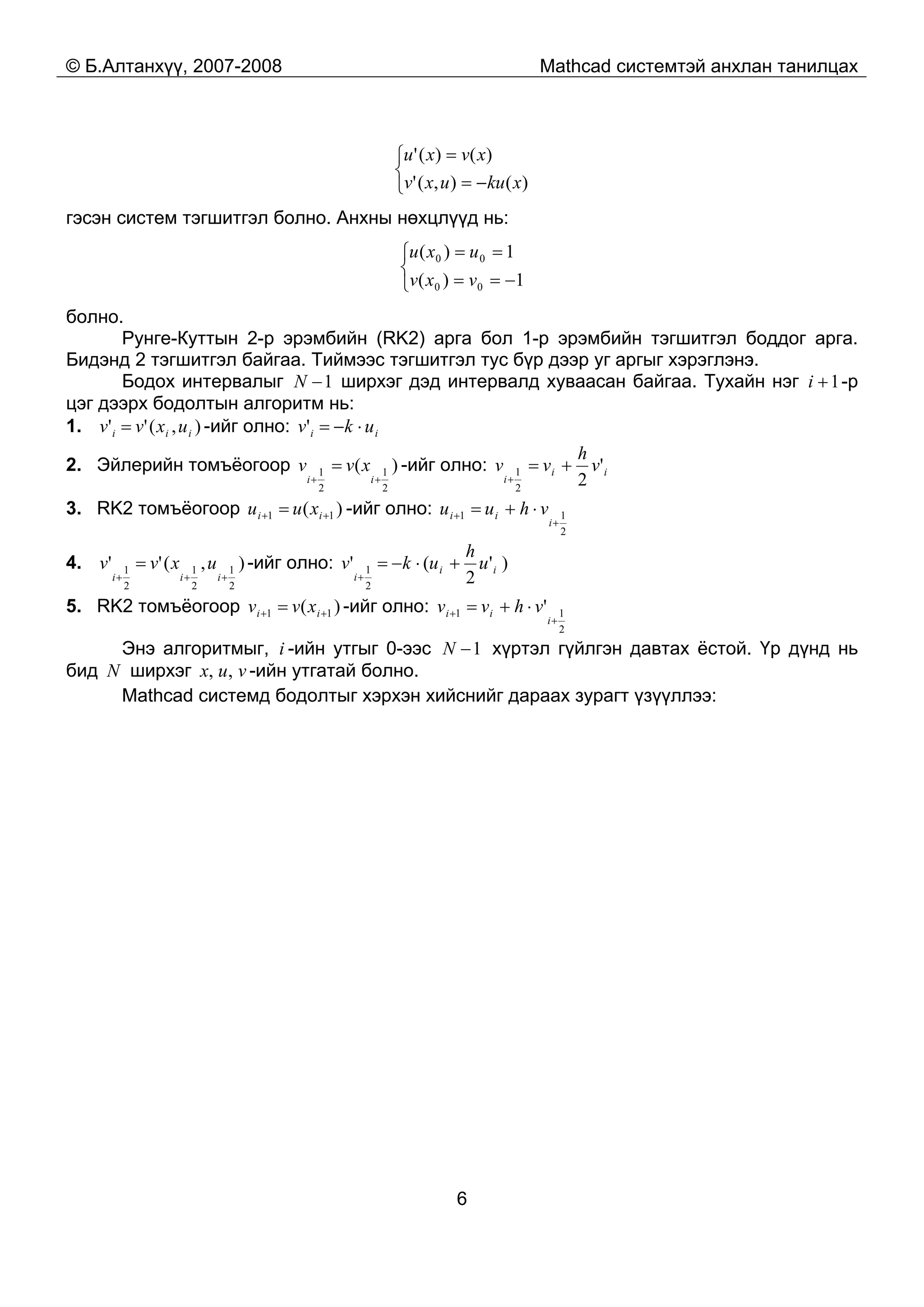 © Б.Алтанхүү, 2007-2008 Mathcad системтэй анхлан танилцах
6
⎩
⎨
⎧
−=
=
)(),('
)()('
xkuuxv
xvxu
гэсэн систем тэгшитгэл болно. Анхны нөхцлүүд нь:
⎩
⎨
⎧
−==
==
1)(
1)(
00
00
vxv
uxu
болно.
Рунге-Куттын 2-р эрэмбийн (RK2) арга бол 1-р эрэмбийн тэгшитгэл боддог арга.
Бидэнд 2 тэгшитгэл байгаа. Тиймээс тэгшитгэл тус бүр дээр уг аргыг хэрэглэнэ.
Бодох интервалыг 1−N ширхэг дэд интервалд хуваасан байгаа. Тухайн нэг 1+i -р
цэг дээрх бодолтын алгоритм нь:
1. ),('' iii uxvv = -ийг олно: ii ukv ⋅−='
2. Эйлерийн томъёогоор )(
2
1
2
1
++
=
ii
xvv -ийг олно: ii
i
v
h
vv '
22
1 +=
+
3. RK2 томъёогоор )( 11 ++ = ii xuu -ийг олно:
2
11
+
+ ⋅+=
i
ii vhuu
4. ),(''
2
1
2
1
2
1
+++
=
iii
uxvv -ийг олно: )'
2
('
2
1 ii
i
u
h
ukv +⋅−=
+
5. RK2 томъёогоор )( 11 ++ = ii xvv -ийг олно:
2
11 '
+
+ ⋅+=
i
ii vhvv
Энэ алгоритмыг, i -ийн утгыг 0-ээс 1−N хүртэл гүйлгэн давтах ёстой. Үр дүнд нь
бид N ширхэг vux ,, -ийн утгатай болно.
Mathcad системд бодолтыг хэрхэн хийснийг дараах зурагт үзүүллээ:
 