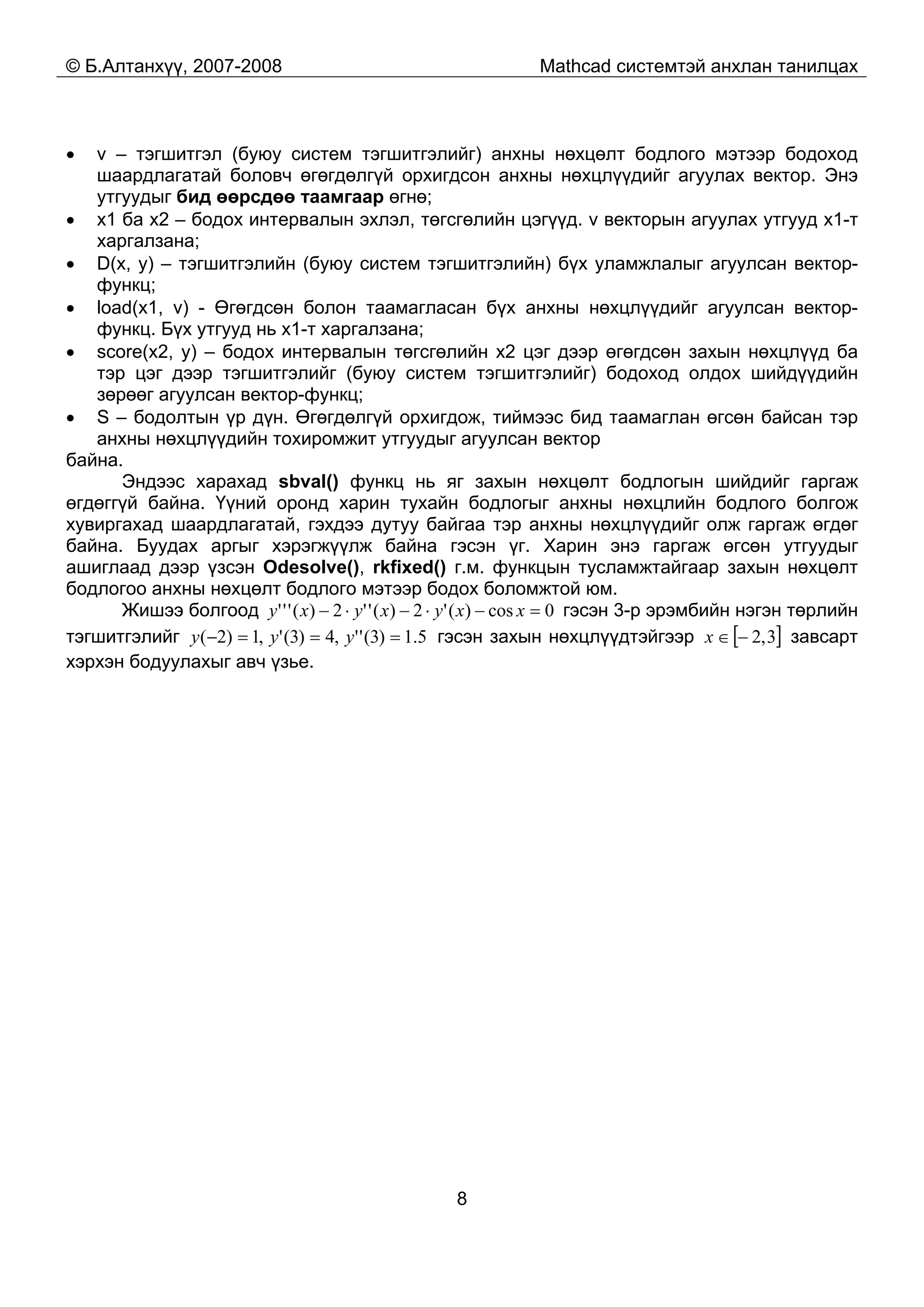 © Б.Алтанхүү, 2007-2008 Mathcad системтэй анхлан танилцах
8
• v – тэгшитгэл (буюу систем тэгшитгэлийг) анхны нөхцөлт бодлого мэтээр бодоход
шаардлагатай боловч өгөгдөлгүй орхигдсон анхны нөхцлүүдийг агуулах вектор. Энэ
утгуудыг бид өөрсдөө таамгаар өгнө;
• x1 ба x2 – бодох интервалын эхлэл, төгсгөлийн цэгүүд. v векторын агуулах утгууд x1-т
харгалзана;
• D(x, y) – тэгшитгэлийн (буюу систем тэгшитгэлийн) бүх уламжлалыг агуулсан вектор-
функц;
• load(x1, v) - Өгөгдсөн болон таамагласан бүх анхны нөхцлүүдийг агуулсан вектор-
функц. Бүх утгууд нь x1-т харгалзана;
• score(x2, y) – бодох интервалын төгсгөлийн x2 цэг дээр өгөгдсөн захын нөхцлүүд ба
тэр цэг дээр тэгшитгэлийг (буюу систем тэгшитгэлийг) бодоход олдох шийдүүдийн
зөрөөг агуулсан вектор-функц;
• S – бодолтын үр дүн. Өгөгдөлгүй орхигдож, тиймээс бид таамаглан өгсөн байсан тэр
анхны нөхцлүүдийн тохиромжит утгуудыг агуулсан вектор
байна.
Эндээс харахад sbval() функц нь яг захын нөхцөлт бодлогын шийдийг гаргаж
өгдөггүй байна. Үүний оронд харин тухайн бодлогыг анхны нөхцлийн бодлого болгож
хувиргахад шаардлагатай, гэхдээ дутуу байгаа тэр анхны нөхцлүүдийг олж гаргаж өгдөг
байна. Буудах аргыг хэрэгжүүлж байна гэсэн үг. Харин энэ гаргаж өгсөн утгуудыг
ашиглаад дээр үзсэн Odesolve(), rkfixed() г.м. функцын тусламжтайгаар захын нөхцөлт
бодлогоо анхны нөхцөлт бодлого мэтээр бодох боломжтой юм.
Жишээ болгоод 0cos)('2)(''2)(''' =−⋅−⋅− xxyxyxy гэсэн 3-р эрэмбийн нэгэн төрлийн
тэгшитгэлийг 5.1)3('',4)3(',1)2( ===− yyy гэсэн захын нөхцлүүдтэйгээр [ ]3,2−∈x завсарт
хэрхэн бодуулахыг авч үзье.
 