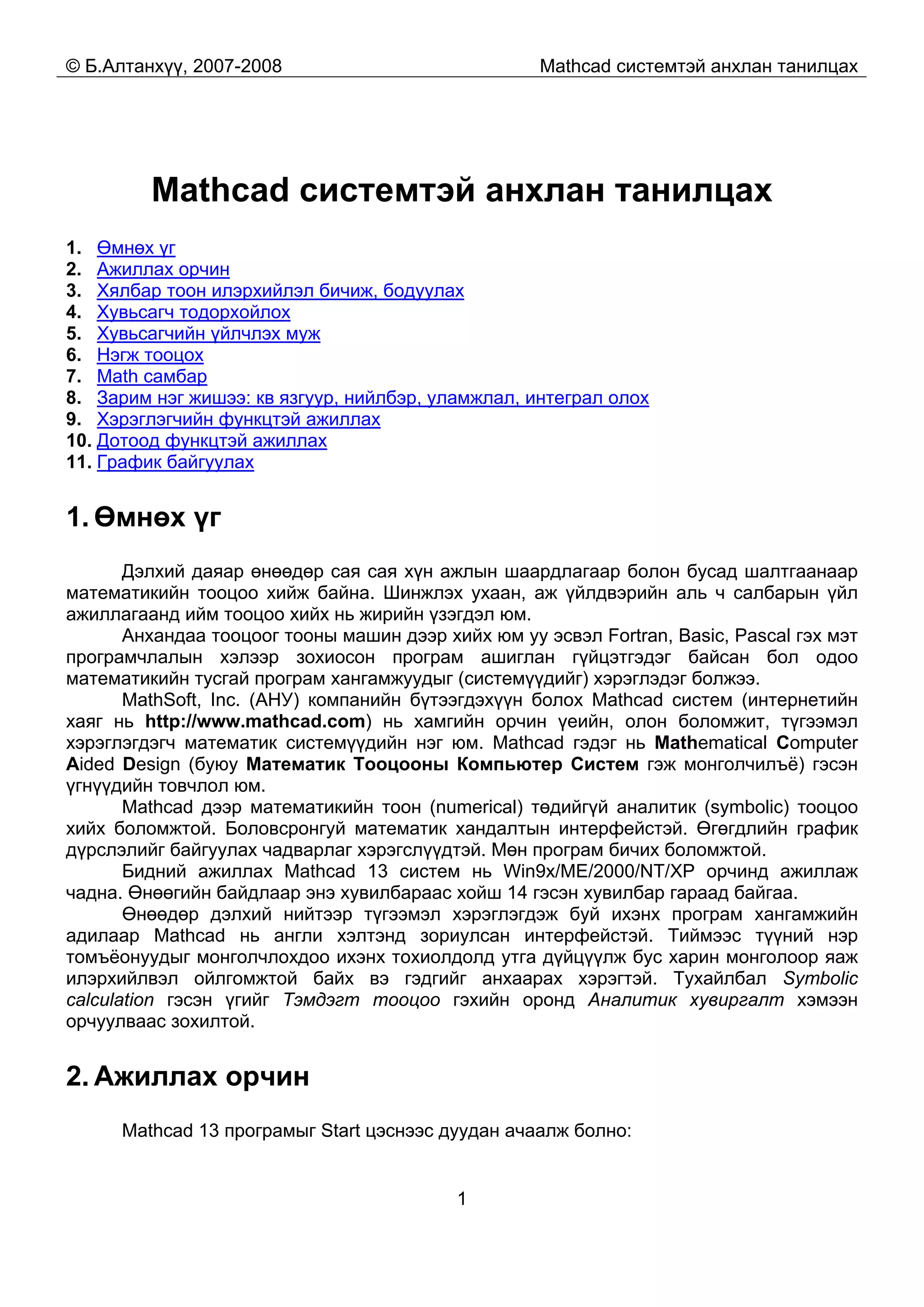 © Б.Алтанхүү, 2007-2008 Mathcad системтэй анхлан танилцах
1
Mathcad системтэй анхлан танилцах
1. Өмнөх үг
2. Ажиллах орчин
3. Хялбар тоон илэрхийлэл бичиж, бодуулах
4. Хувьсагч тодорхойлох
5. Хувьсагчийн үйлчлэх муж
6. Нэгж тооцох
7. Math самбар
8. Зарим нэг жишээ: кв язгуур, нийлбэр, уламжлал, интеграл олох
9. Хэрэглэгчийн функцтэй ажиллах
10. Дотоод функцтэй ажиллах
11. График байгуулах
1. Өмнөх үг
Дэлхий даяар өнөөдөр сая сая хүн ажлын шаардлагаар болон бусад шалтгаанаар
математикийн тооцоо хийж байна. Шинжлэх ухаан, аж үйлдвэрийн аль ч салбарын үйл
ажиллагаанд ийм тооцоо хийх нь жирийн үзэгдэл юм.
Анхандаа тооцоог тооны машин дээр хийх юм уу эсвэл Fortran, Basic, Pascal гэх мэт
програмчлалын хэлээр зохиосон програм ашиглан гүйцэтгэдэг байсан бол одоо
математикийн тусгай програм хангамжуудыг (системүүдийг) хэрэглэдэг болжээ.
MathSoft, Inc. (АНУ) компанийн бүтээгдэхүүн болох Mathcad систем (интернетийн
хаяг нь http://www.mathcad.com) нь хамгийн орчин үеийн, олон боломжит, түгээмэл
хэрэглэгдэгч математик системүүдийн нэг юм. Mathcad гэдэг нь Mathematical Computer
Aided Design (буюу Математик Тооцооны Компьютер Систем гэж монголчилъё) гэсэн
үгнүүдийн товчлол юм.
Mathcad дээр математикийн тоон (numerical) төдийгүй аналитик (symbolic) тооцоо
хийх боломжтой. Боловсронгуй математик хандалтын интерфейстэй. Өгөгдлийн график
дүрслэлийг байгуулах чадварлаг хэрэгслүүдтэй. Мөн програм бичих боломжтой.
Бидний ажиллах Mathcad 13 систем нь Win9x/ME/2000/NT/XP орчинд ажиллаж
чадна. Өнөөгийн байдлаар энэ хувилбараас хойш 14 гэсэн хувилбар гараад байгаа.
Өнөөдөр дэлхий нийтээр түгээмэл хэрэглэгдэж буй ихэнх програм хангамжийн
адилаар Mathcad нь англи хэлтэнд зориулсан интерфейстэй. Тиймээс түүний нэр
томъёонуудыг монголчлохдоо ихэнх тохиолдолд утга дүйцүүлж бус харин монголоор яаж
илэрхийлвэл ойлгомжтой байх вэ гэдгийг анхаарах хэрэгтэй. Тухайлбал Symbolic
calculation гэсэн үгийг Тэмдэгт тооцоо гэхийн оронд Аналитик хувиргалт хэмээн
орчуулваас зохилтой.
2. Ажиллах орчин
Mathcad 13 програмыг Start цэснээс дуудан ачаалж болно:
 
