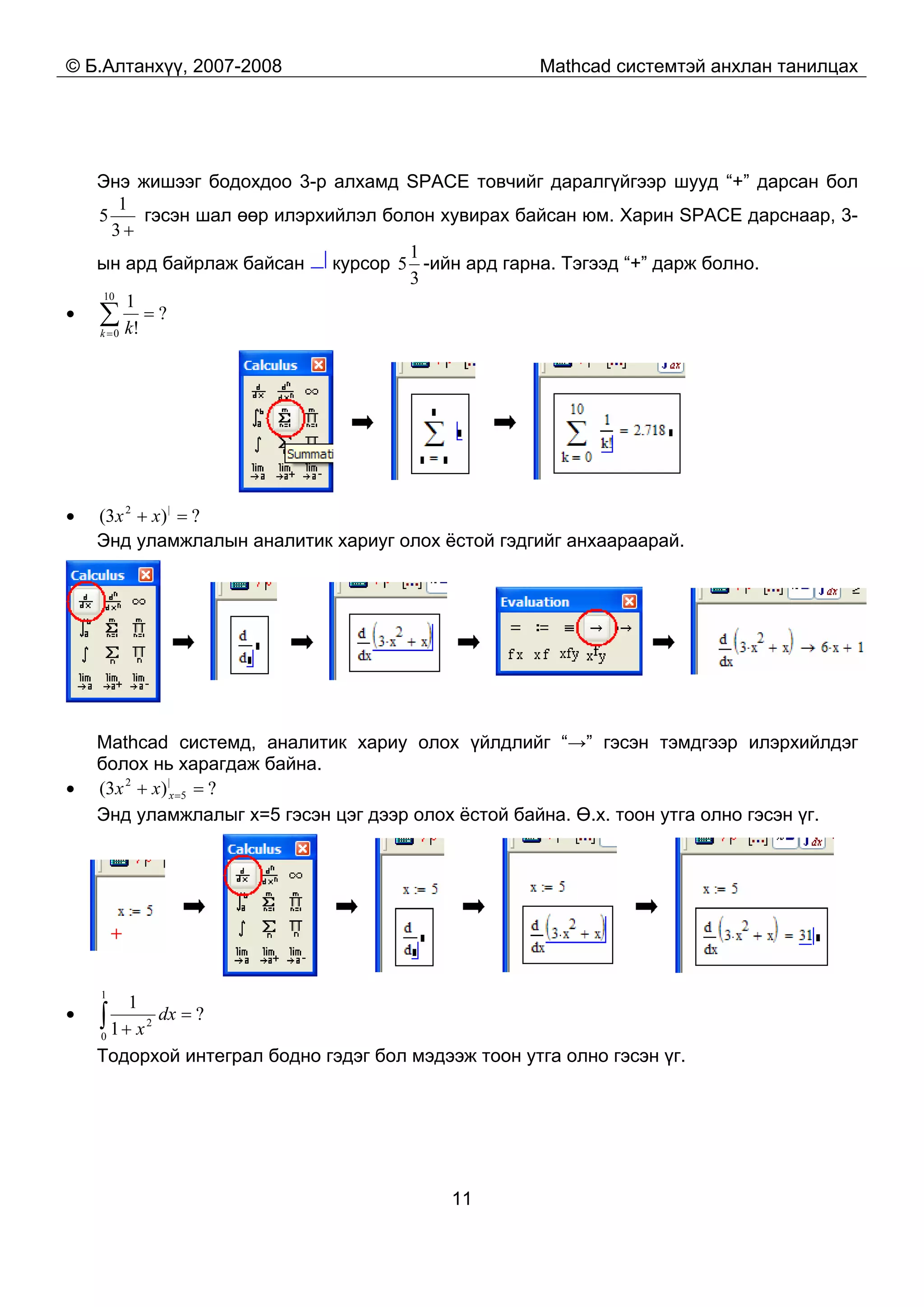 © Б.Алтанхүү, 2007-2008 Mathcad системтэй анхлан танилцах
11
Энэ жишээг бодохдоо 3-р алхамд SPACE товчийг даралгүйгээр шууд “+” дарсан бол
+3
1
5 гэсэн шал өөр илэрхийлэл болон хувирах байсан юм. Харин SPACE дарснаар, 3-
ын ард байрлаж байсан курсор
3
1
5 -ийн ард гарна. Тэгээд “+” дарж болно.
• ?
!
110
0
=∑=k k
• ?)3( |2
=+ xx
Энд уламжлалын аналитик хариуг олох ёстой гэдгийг анхаараарай.
Mathcad системд, аналитик хариу олох үйлдлийг “→” гэсэн тэмдгээр илэрхийлдэг
болох нь харагдаж байна.
• ?)3( |
5
2
=+ =xxx
Энд уламжлалыг x=5 гэсэн цэг дээр олох ёстой байна. Ө.х. тоон утга олно гэсэн үг.
• ?
1
1
1
0
2
=
+∫ dx
x
Тодорхой интеграл бодно гэдэг бол мэдээж тоон утга олно гэсэн үг.
 