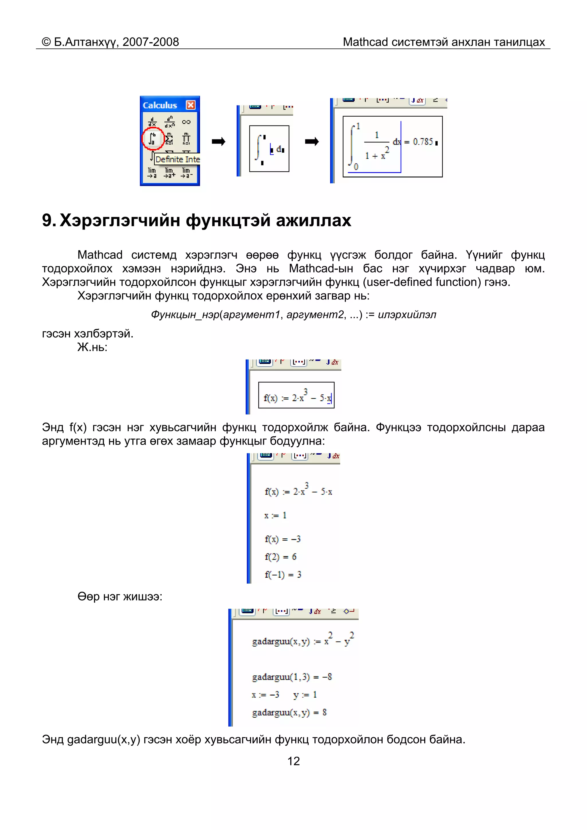 © Б.Алтанхүү, 2007-2008 Mathcad системтэй анхлан танилцах
12
9. Хэрэглэгчийн функцтэй ажиллах
Mathcad системд хэрэглэгч өөрөө функц үүсгэж болдог байна. Үүнийг функц
тодорхойлох хэмээн нэрийднэ. Энэ нь Mathcad-ын бас нэг хүчирхэг чадвар юм.
Хэрэглэгчийн тодорхойлсон функцыг хэрэглэгчийн функц (user-defined function) гэнэ.
Хэрэглэгчийн функц тодорхойлох ерөнхий загвар нь:
Функцын_нэр(аргумент1, аргумент2, ...) := илэрхийлэл
гэсэн хэлбэртэй.
Ж.нь:
Энд f(x) гэсэн нэг хувьсагчийн функц тодорхойлж байна. Функцээ тодорхойлсны дараа
аргументэд нь утга өгөх замаар функцыг бодуулна:
Өөр нэг жишээ:
Энд gadarguu(x,y) гэсэн хоёр хувьсагчийн функц тодорхойлон бодсон байна.
 