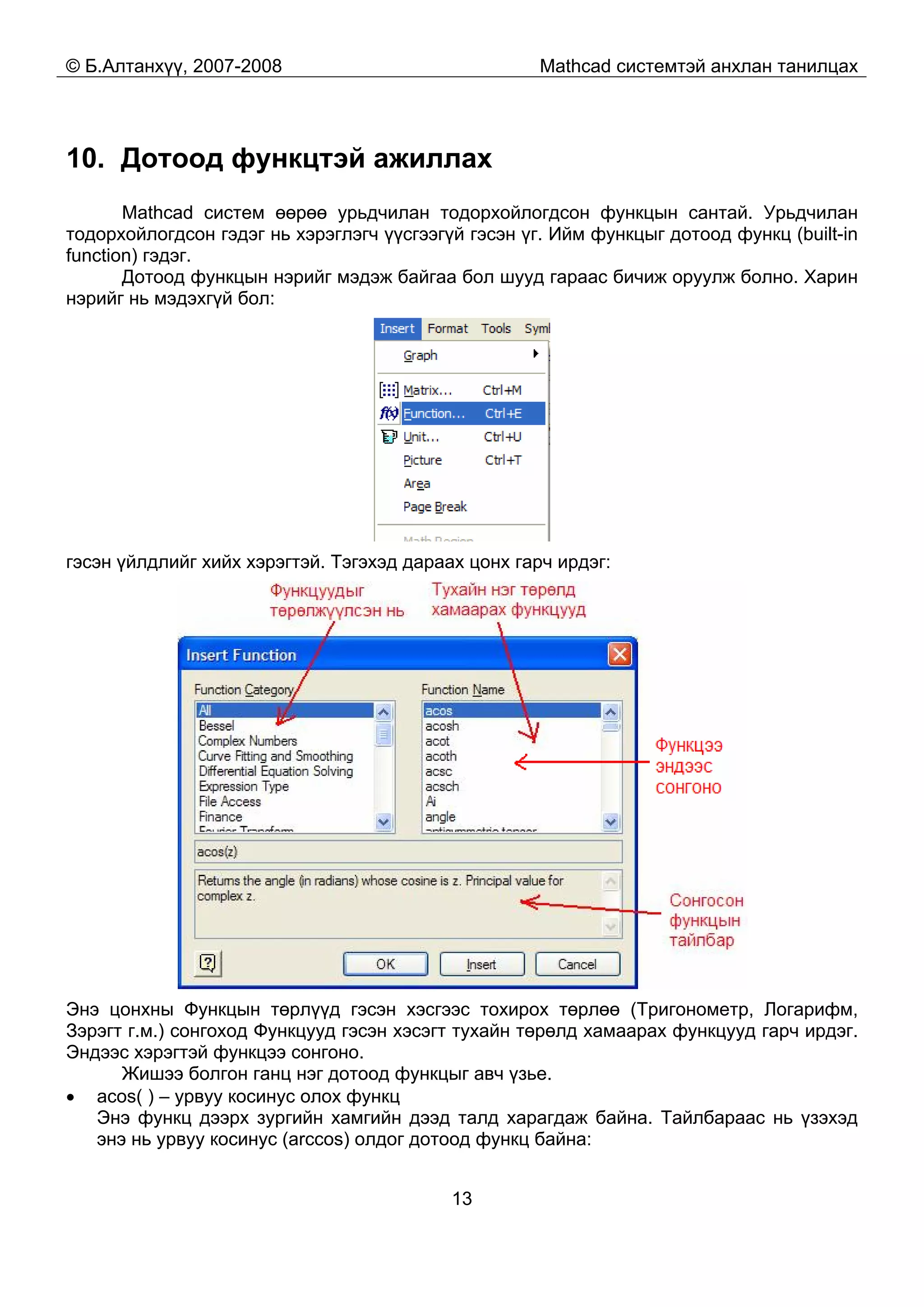 © Б.Алтанхүү, 2007-2008 Mathcad системтэй анхлан танилцах
13
10. Дотоод функцтэй ажиллах
Mathcad систем өөрөө урьдчилан тодорхойлогдсон функцын сантай. Урьдчилан
тодорхойлогдсон гэдэг нь хэрэглэгч үүсгээгүй гэсэн үг. Ийм функцыг дотоод функц (built-in
function) гэдэг.
Дотоод функцын нэрийг мэдэж байгаа бол шууд гараас бичиж оруулж болно. Харин
нэрийг нь мэдэхгүй бол:
гэсэн үйлдлийг хийх хэрэгтэй. Тэгэхэд дараах цонх гарч ирдэг:
Энэ цонхны Функцын төрлүүд гэсэн хэсгээс тохирох төрлөө (Тригонометр, Логарифм,
Зэрэгт г.м.) сонгоход Функцууд гэсэн хэсэгт тухайн төрөлд хамаарах функцууд гарч ирдэг.
Эндээс хэрэгтэй функцээ сонгоно.
Жишээ болгон ганц нэг дотоод функцыг авч үзье.
• acos( ) – урвуу косинус олох функц
Энэ функц дээрх зургийн хамгийн дээд талд харагдаж байна. Тайлбараас нь үзэхэд
энэ нь урвуу косинус (arccos) олдог дотоод функц байна:
 