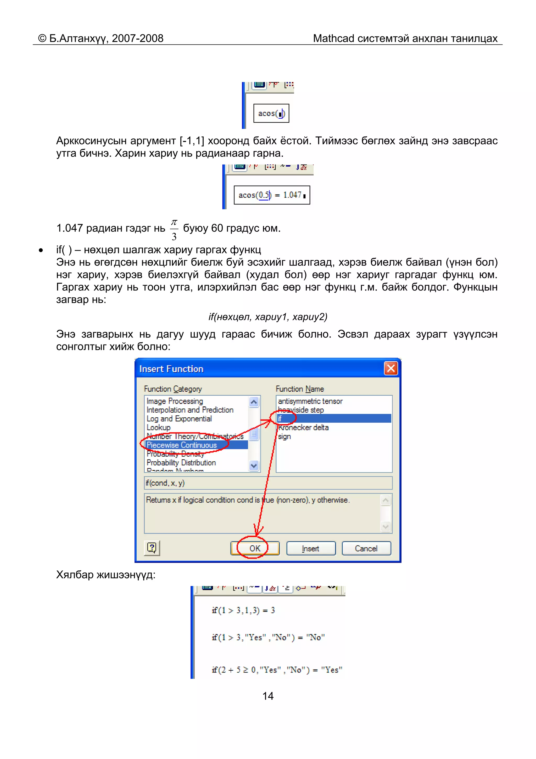 © Б.Алтанхүү, 2007-2008 Mathcad системтэй анхлан танилцах
14
Арккосинусын аргумент [-1,1] хооронд байх ёстой. Тиймээс бөглөх зайнд энэ завсраас
утга бичнэ. Харин хариу нь радианаар гарна.
1.047 радиан гэдэг нь
3
π
буюу 60 градус юм.
• if( ) – нөхцөл шалгаж хариу гаргах функц
Энэ нь өгөгдсөн нөхцлийг биелж буй эсэхийг шалгаад, хэрэв биелж байвал (үнэн бол)
нэг хариу, хэрэв биелэхгүй байвал (худал бол) өөр нэг хариуг гаргадаг функц юм.
Гаргах хариу нь тоон утга, илэрхийлэл бас өөр нэг функц г.м. байж болдог. Функцын
загвар нь:
if(нөхцөл, хариу1, хариу2)
Энэ загварынх нь дагуу шууд гараас бичиж болно. Эсвэл дараах зурагт үзүүлсэн
сонголтыг хийж болно:
Хялбар жишээнүүд:
 