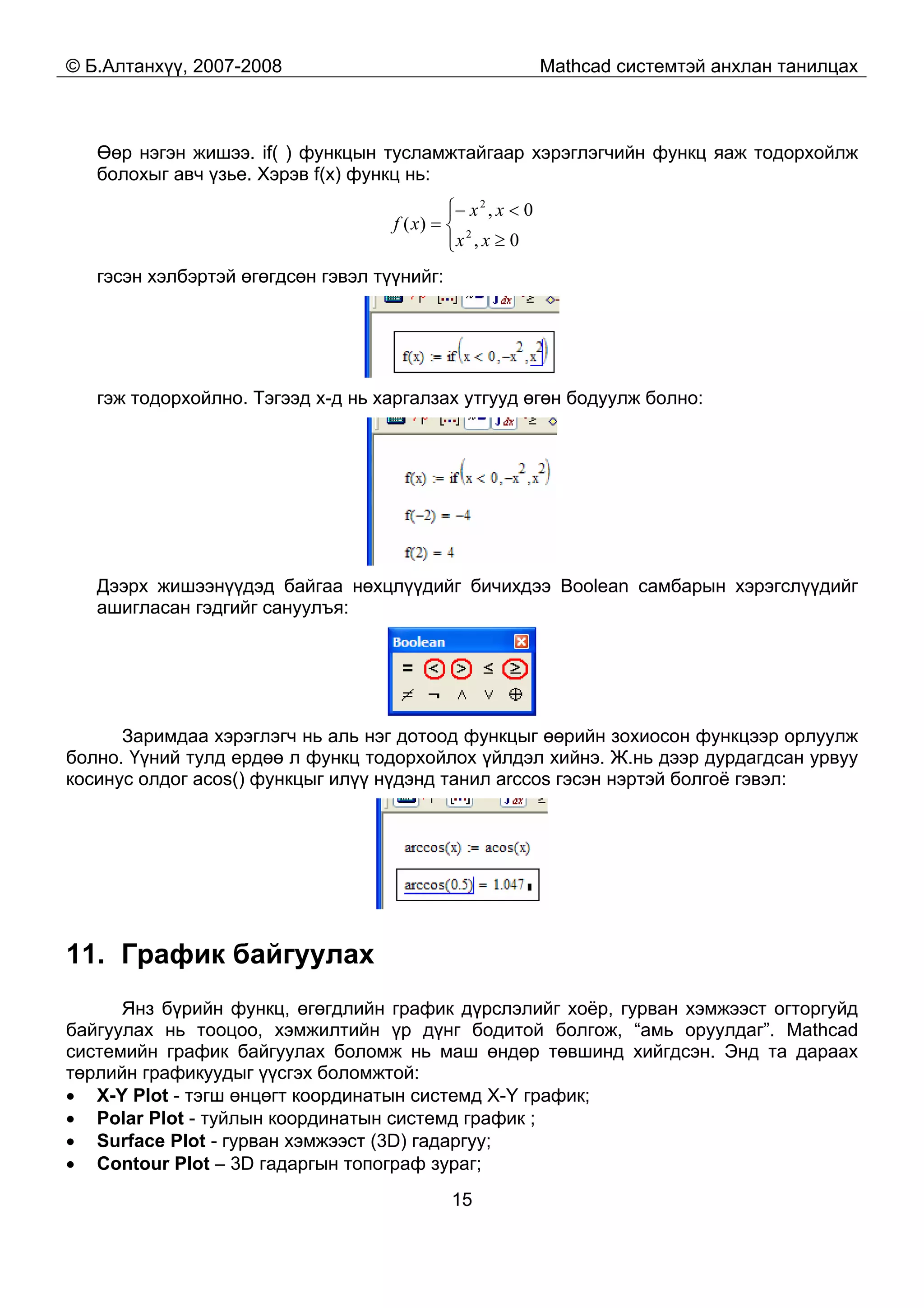 © Б.Алтанхүү, 2007-2008 Mathcad системтэй анхлан танилцах
15
Өөр нэгэн жишээ. if( ) функцын тусламжтайгаар хэрэглэгчийн функц яаж тодорхойлж
болохыг авч үзье. Хэрэв f(x) функц нь:
⎪⎩
⎪
⎨
⎧
≥
<−
=
0,
0,
)( 2
2
xx
xx
xf
гэсэн хэлбэртэй өгөгдсөн гэвэл түүнийг:
гэж тодорхойлно. Тэгээд x-д нь харгалзах утгууд өгөн бодуулж болно:
Дээрх жишээнүүдэд байгаа нөхцлүүдийг бичихдээ Boolean самбарын хэрэгслүүдийг
ашигласан гэдгийг сануулъя:
Заримдаа хэрэглэгч нь аль нэг дотоод функцыг өөрийн зохиосон функцээр орлуулж
болно. Үүний тулд ердөө л функц тодорхойлох үйлдэл хийнэ. Ж.нь дээр дурдагдсан урвуу
косинус олдог acos() функцыг илүү нүдэнд танил arccos гэсэн нэртэй болгоё гэвэл:
11. График байгуулах
Янз бүрийн функц, өгөгдлийн график дүрслэлийг хоёр, гурван хэмжээст огторгуйд
байгуулах нь тооцоо, хэмжилтийн үр дүнг бодитой болгож, “амь оруулдаг”. Mathcad
системийн график байгуулах боломж нь маш өндөр төвшинд хийгдсэн. Энд та дараах
төрлийн графикуудыг үүсгэх боломжтой:
• X-Y Plot - тэгш өнцөгт координатын системд X-Y график;
• Polar Plot - туйлын координатын системд график ;
• Surface Plot - гурван хэмжээст (3D) гадаргуу;
• Contour Plot – 3D гадаргын топограф зураг;
 