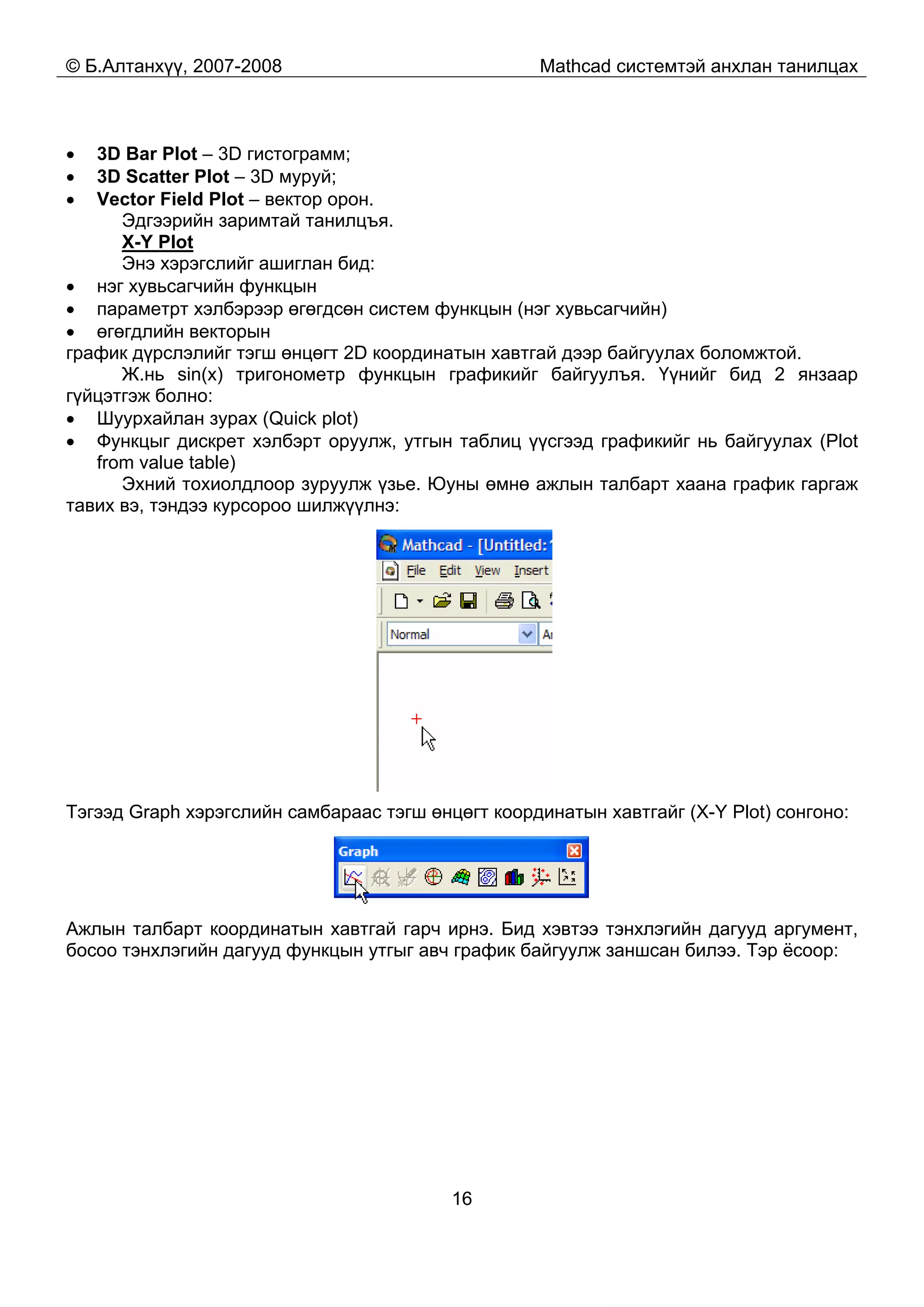 © Б.Алтанхүү, 2007-2008 Mathcad системтэй анхлан танилцах
16
• 3D Bar Plot – 3D гистограмм;
• 3D Scatter Plot – 3D муруй;
• Vector Field Plot – вектор орон.
Эдгээрийн заримтай танилцъя.
Х-Y Plot
Энэ хэрэгслийг ашиглан бид:
• нэг хувьсагчийн функцын
• параметрт хэлбэрээр өгөгдсөн систем функцын (нэг хувьсагчийн)
• өгөгдлийн векторын
график дүрслэлийг тэгш өнцөгт 2D координатын хавтгай дээр байгуулах боломжтой.
Ж.нь sin(x) тригонометр функцын графикийг байгуулъя. Үүнийг бид 2 янзаар
гүйцэтгэж болно:
• Шуурхайлан зурах (Quick plot)
• Функцыг дискрет хэлбэрт оруулж, утгын таблиц үүсгээд графикийг нь байгуулах (Plot
from value table)
Эхний тохиолдлоор зуруулж үзье. Юуны өмнө ажлын талбарт хаана график гаргаж
тавих вэ, тэндээ курсороо шилжүүлнэ:
Тэгээд Graph хэрэгслийн самбараас тэгш өнцөгт координатын хавтгайг (X-Y Plot) сонгоно:
Ажлын талбарт координатын хавтгай гарч ирнэ. Бид хэвтээ тэнхлэгийн дагууд аргумент,
босоо тэнхлэгийн дагууд функцын утгыг авч график байгуулж заншсан билээ. Тэр ёсоор:
 
