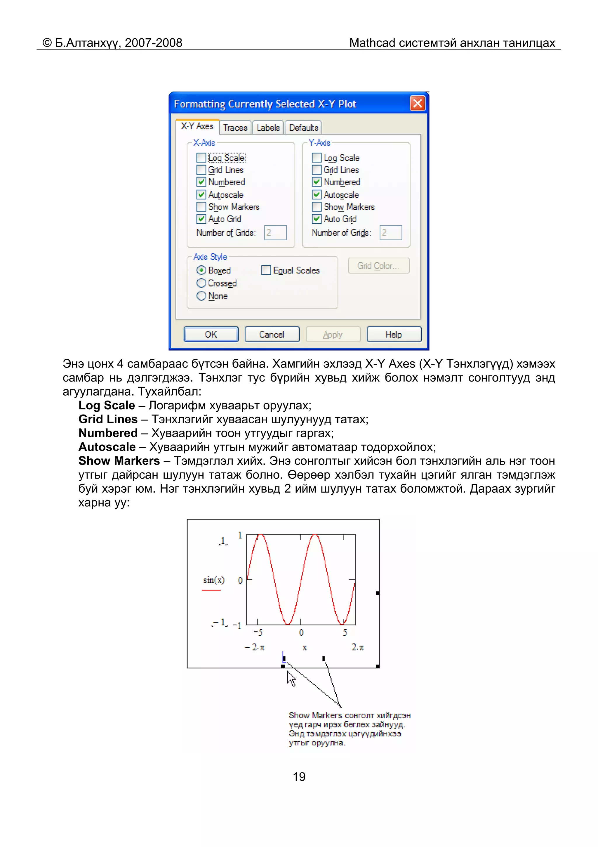 © Б.Алтанхүү, 2007-2008 Mathcad системтэй анхлан танилцах
19
Энэ цонх 4 самбараас бүтсэн байна. Хамгийн эхлээд X-Y Axes (X-Y Тэнхлэгүүд) хэмээх
самбар нь дэлгэгджээ. Тэнхлэг тус бүрийн хувьд хийж болох нэмэлт сонголтууд энд
агуулагдана. Тухайлбал:
Log Scale – Логарифм хуваарьт оруулах;
Grid Lines – Тэнхлэгийг хуваасан шулуунууд татах;
Numbered – Хуваарийн тоон утгуудыг гаргах;
Autoscale – Хуваарийн утгын мужийг автоматаар тодорхойлох;
Show Markers – Тэмдэглэл хийх. Энэ сонголтыг хийсэн бол тэнхлэгийн аль нэг тоон
утгыг дайрсан шулуун татаж болно. Өөрөөр хэлбэл тухайн цэгийг ялган тэмдэглэж
буй хэрэг юм. Нэг тэнхлэгийн хувьд 2 ийм шулуун татах боломжтой. Дараах зургийг
харна уу:
 