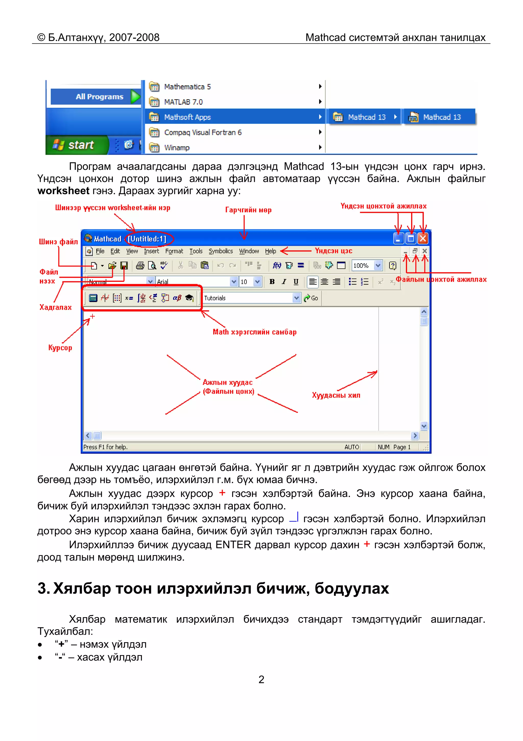 © Б.Алтанхүү, 2007-2008 Mathcad системтэй анхлан танилцах
2
Програм ачаалагдсаны дараа дэлгэцэнд Mathcad 13-ын үндсэн цонх гарч ирнэ.
Үндсэн цонхон дотор шинэ ажлын файл автоматаар үүссэн байна. Ажлын файлыг
worksheet гэнэ. Дараах зургийг харна уу:
Ажлын хуудас цагаан өнгөтэй байна. Үүнийг яг л дэвтрийн хуудас гэж ойлгож болох
бөгөөд дээр нь томъёо, илэрхийлэл г.м. бүх юмаа бичнэ.
Ажлын хуудас дээрх курсор + гэсэн хэлбэртэй байна. Энэ курсор хаана байна,
бичиж буй илэрхийлэл тэндээс эхлэн гарах болно.
Харин илэрхийлэл бичиж эхлэмэгц курсор гэсэн хэлбэртэй болно. Илэрхийлэл
дотроо энэ курсор хаана байна, бичиж буй зүйл тэндээс үргэлжлэн гарах болно.
Илэрхийллээ бичиж дуусаад ENTER дарвал курсор дахин + гэсэн хэлбэртэй болж,
доод талын мөрөнд шилжинэ.
3. Хялбар тоон илэрхийлэл бичиж, бодуулах
Хялбар математик илэрхийлэл бичихдээ стандарт тэмдэгтүүдийг ашигладаг.
Тухайлбал:
• “+” – нэмэх үйлдэл
• “-“ – хасах үйлдэл
 
