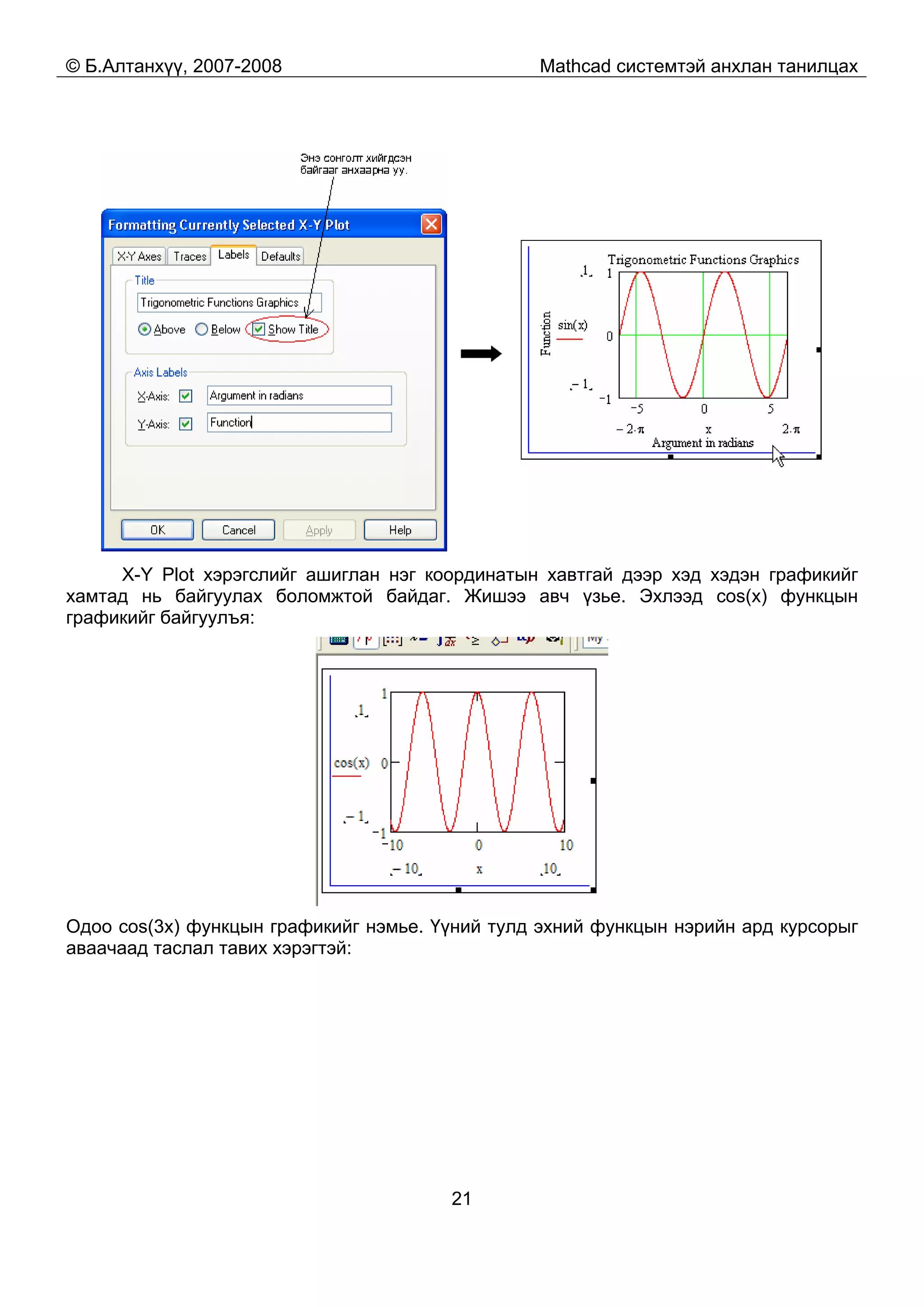 © Б.Алтанхүү, 2007-2008 Mathcad системтэй анхлан танилцах
21
X-Y Plot хэрэгслийг ашиглан нэг координатын хавтгай дээр хэд хэдэн графикийг
хамтад нь байгуулах боломжтой байдаг. Жишээ авч үзье. Эхлээд cos(x) функцын
графикийг байгуулъя:
Одоо cos(3x) функцын графикийг нэмье. Үүний тулд эхний функцын нэрийн ард курсорыг
аваачаад таслал тавих хэрэгтэй:
 