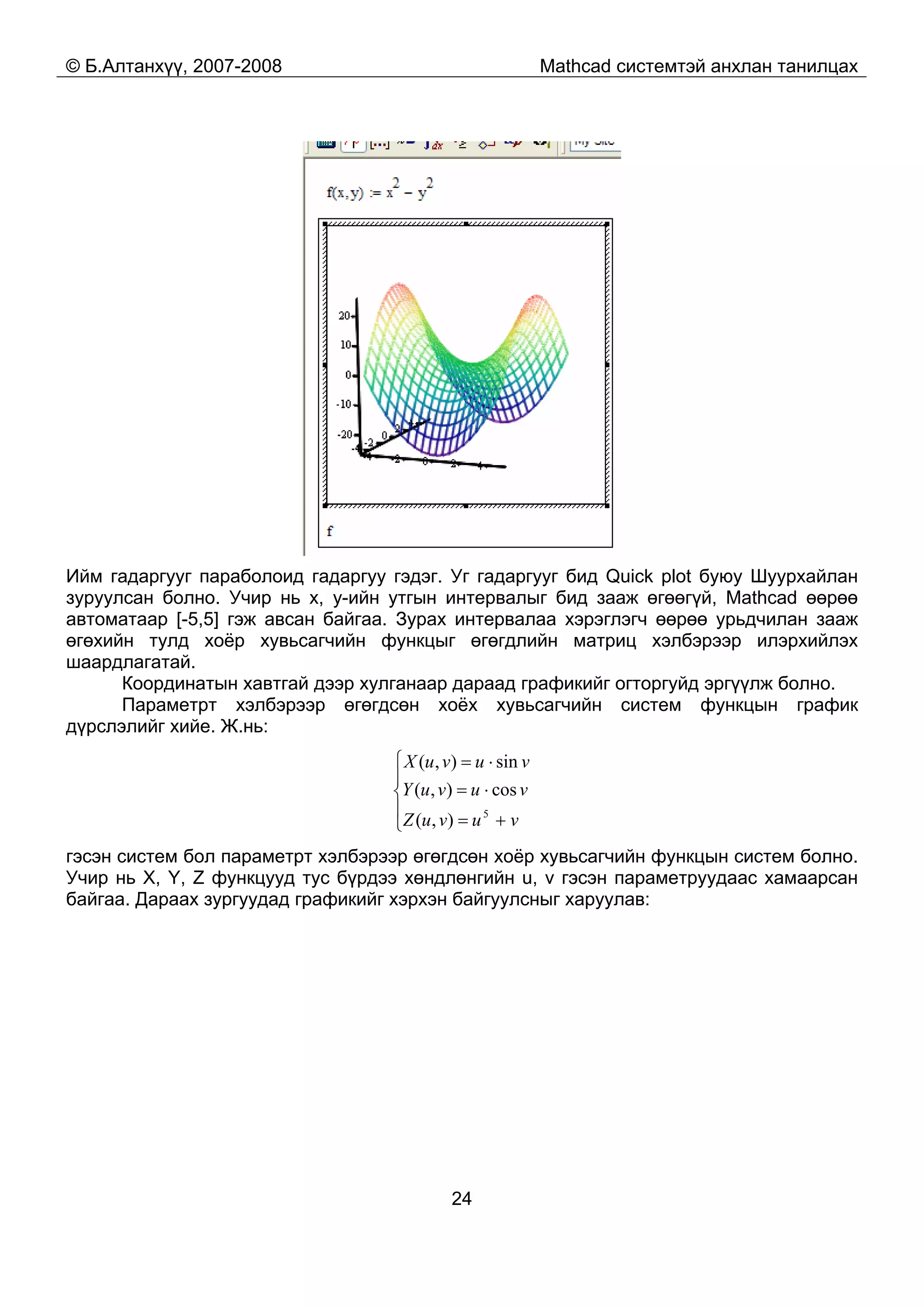 © Б.Алтанхүү, 2007-2008 Mathcad системтэй анхлан танилцах
24
Ийм гадаргууг параболоид гадаргуу гэдэг. Уг гадаргууг бид Quick plot буюу Шуурхайлан
зуруулсан болно. Учир нь x, y-ийн утгын интервалыг бид зааж өгөөгүй, Mathcad өөрөө
автоматаар [-5,5] гэж авсан байгаа. Зурах интервалаа хэрэглэгч өөрөө урьдчилан зааж
өгөхийн тулд хоёр хувьсагчийн функцыг өгөгдлийн матриц хэлбэрээр илэрхийлэх
шаардлагатай.
Координатын хавтгай дээр хулганаар дараад графикийг огторгуйд эргүүлж болно.
Параметрт хэлбэрээр өгөгдсөн хоёх хувьсагчийн систем функцын график
дүрслэлийг хийе. Ж.нь:
⎪
⎩
⎪
⎨
⎧
+=
⋅=
⋅=
vuvuZ
vuvuY
vuvuX
5
),(
cos),(
sin),(
гэсэн систем бол параметрт хэлбэрээр өгөгдсөн хоёр хувьсагчийн функцын систем болно.
Учир нь X, Y, Z функцууд тус бүрдээ хөндлөнгийн u, v гэсэн параметруудаас хамаарсан
байгаа. Дараах зургуудад графикийг хэрхэн байгуулсныг харуулав:
 