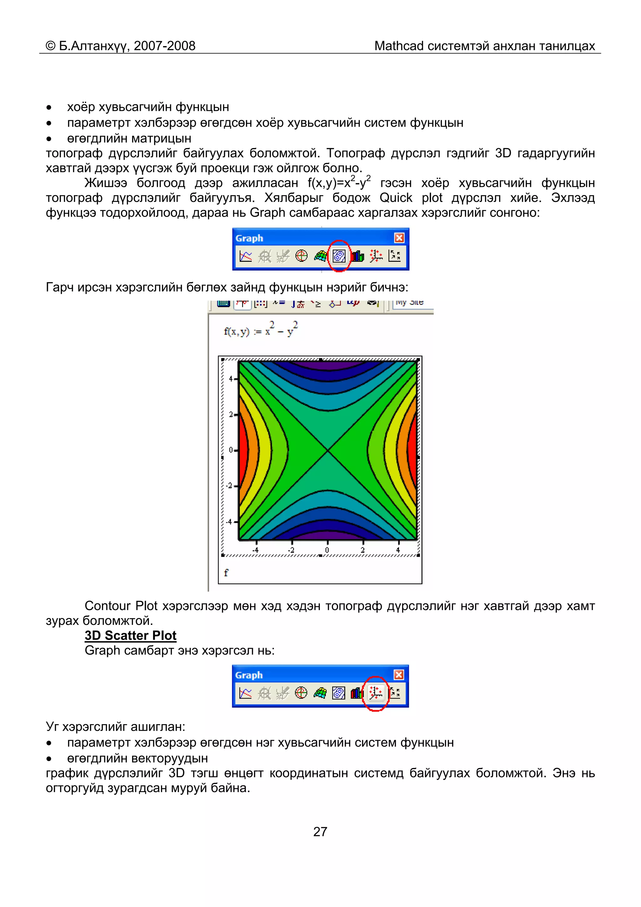 © Б.Алтанхүү, 2007-2008 Mathcad системтэй анхлан танилцах
27
• хоёр хувьсагчийн функцын
• параметрт хэлбэрээр өгөгдсөн хоёр хувьсагчийн систем функцын
• өгөгдлийн матрицын
топограф дүрслэлийг байгуулах боломжтой. Топограф дүрслэл гэдгийг 3D гадаргуугийн
хавтгай дээрх үүсгэж буй проекци гэж ойлгож болно.
Жишээ болгоод дээр ажилласан f(x,y)=x2
-y2
гэсэн хоёр хувьсагчийн функцын
топограф дүрслэлийг байгуулъя. Хялбарыг бодож Quick plot дүрслэл хийе. Эхлээд
функцээ тодорхойлоод, дараа нь Graph самбараас харгалзах хэрэгслийг сонгоно:
Гарч ирсэн хэрэгслийн бөглөх зайнд функцын нэрийг бичнэ:
Contour Plot хэрэгслээр мөн хэд хэдэн топограф дүрслэлийг нэг хавтгай дээр хамт
зурах боломжтой.
3D Scatter Plot
Graph самбарт энэ хэрэгсэл нь:
Уг хэрэгслийг ашиглан:
• параметрт хэлбэрээр өгөгдсөн нэг хувьсагчийн систем функцын
• өгөгдлийн векторуудын
график дүрслэлийг 3D тэгш өнцөгт координатын системд байгуулах боломжтой. Энэ нь
огторгуйд зурагдсан муруй байна.
 