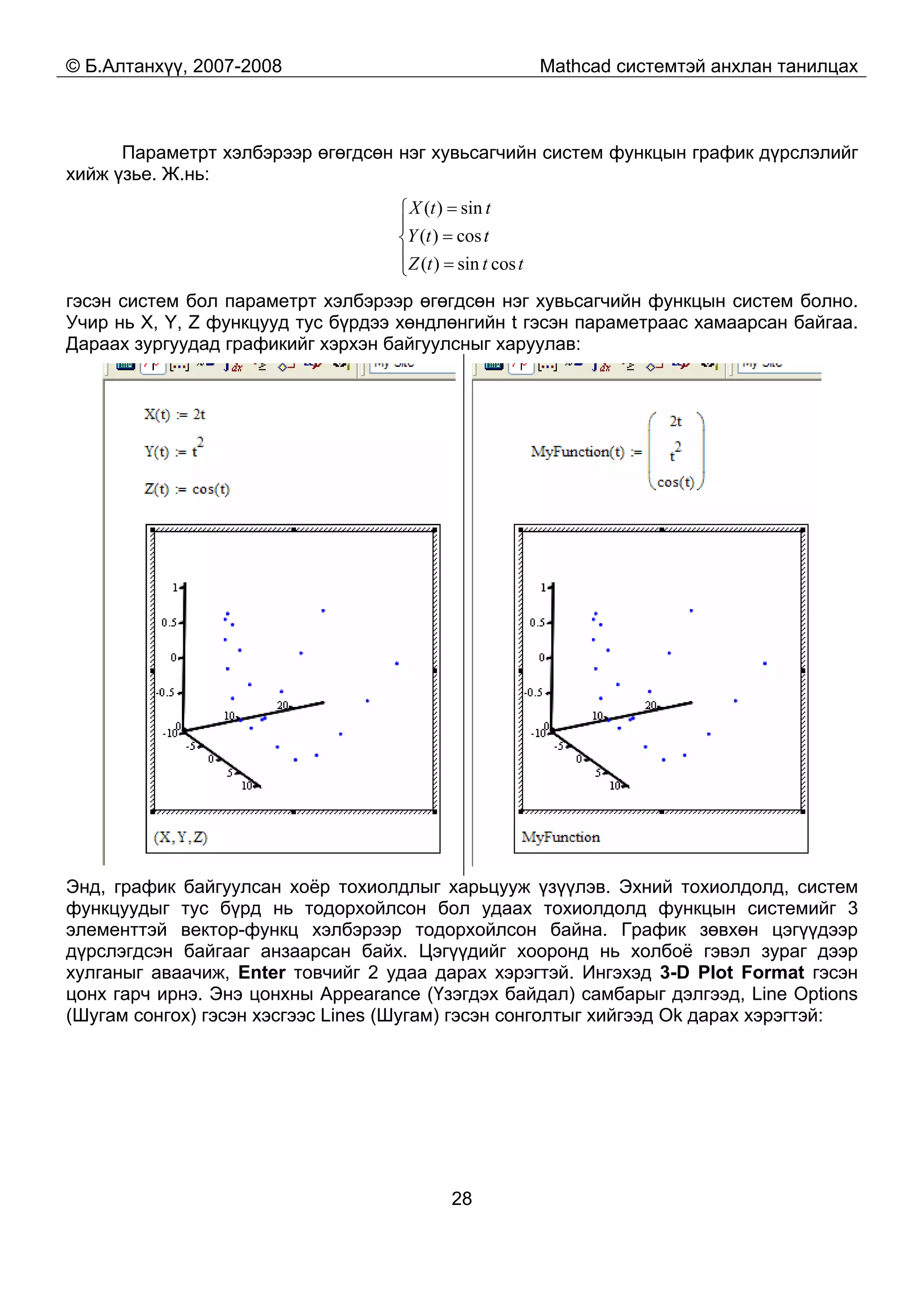 © Б.Алтанхүү, 2007-2008 Mathcad системтэй анхлан танилцах
28
Параметрт хэлбэрээр өгөгдсөн нэг хувьсагчийн систем функцын график дүрслэлийг
хийж үзье. Ж.нь:
⎪
⎩
⎪
⎨
⎧
=
=
=
tttZ
ttY
ttX
cossin)(
cos)(
sin)(
гэсэн систем бол параметрт хэлбэрээр өгөгдсөн нэг хувьсагчийн функцын систем болно.
Учир нь X, Y, Z функцууд тус бүрдээ хөндлөнгийн t гэсэн параметраас хамаарсан байгаа.
Дараах зургуудад графикийг хэрхэн байгуулсныг харуулав:
Энд, график байгуулсан хоёр тохиолдлыг харьцууж үзүүлэв. Эхний тохиолдолд, систем
функцуудыг тус бүрд нь тодорхойлсон бол удаах тохиолдолд функцын системийг 3
элементтэй вектор-функц хэлбэрээр тодорхойлсон байна. График зөвхөн цэгүүдээр
дүрслэгдсэн байгааг анзаарсан байх. Цэгүүдийг хооронд нь холбоё гэвэл зураг дээр
хулганыг аваачиж, Enter товчийг 2 удаа дарах хэрэгтэй. Ингэхэд 3-D Plot Format гэсэн
цонх гарч ирнэ. Энэ цонхны Appearance (Үзэгдэх байдал) самбарыг дэлгээд, Line Options
(Шугам сонгох) гэсэн хэсгээс Lines (Шугам) гэсэн сонголтыг хийгээд Ok дарах хэрэгтэй:
 
