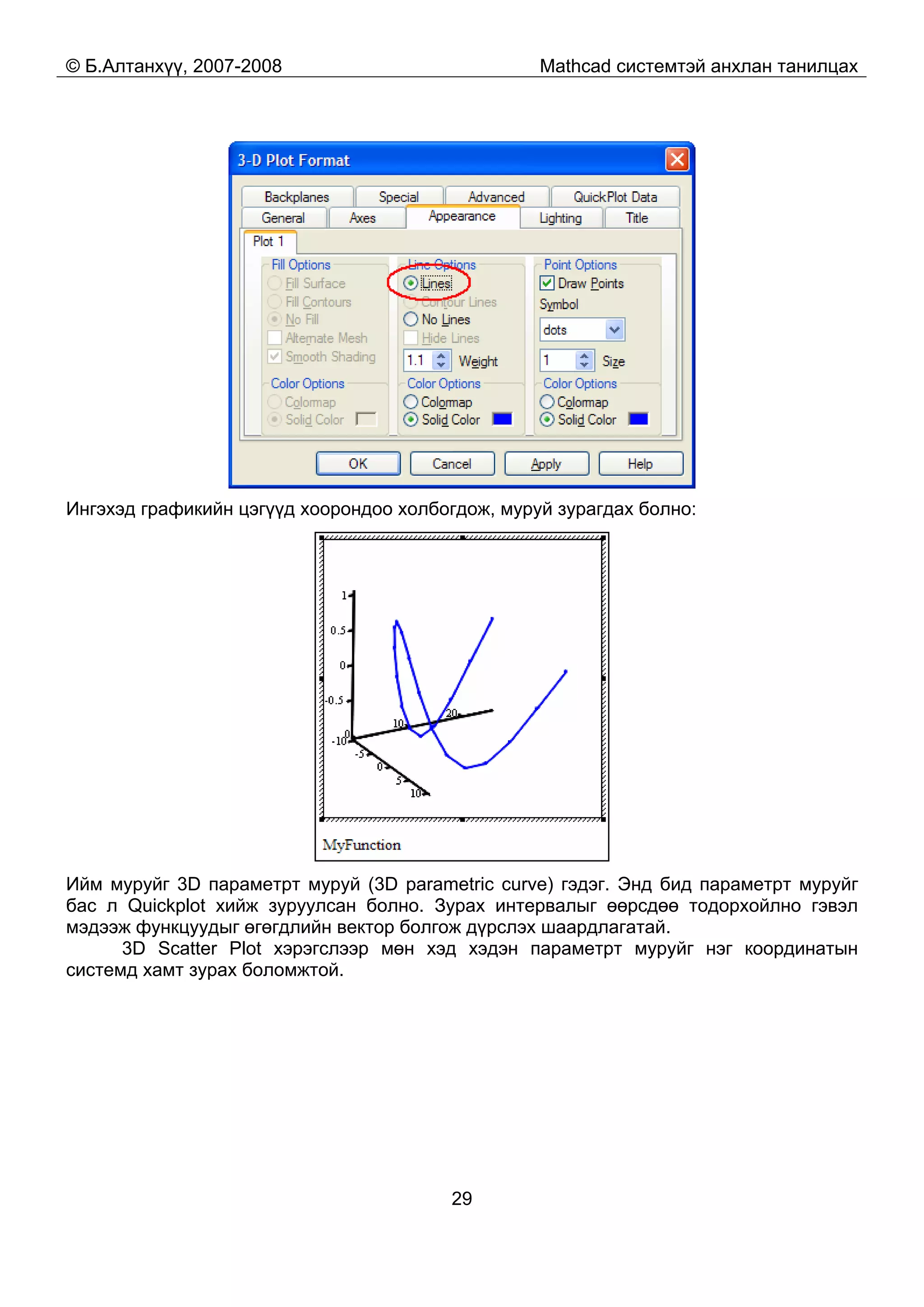 © Б.Алтанхүү, 2007-2008 Mathcad системтэй анхлан танилцах
29
Ингэхэд графикийн цэгүүд хоорондоо холбогдож, муруй зурагдах болно:
Ийм муруйг 3D параметрт муруй (3D parametric curve) гэдэг. Энд бид параметрт муруйг
бас л Quickplot хийж зуруулсан болно. Зурах интервалыг өөрсдөө тодорхойлно гэвэл
мэдээж функцуудыг өгөгдлийн вектор болгож дүрслэх шаардлагатай.
3D Scatter Plot хэрэгслээр мөн хэд хэдэн параметрт муруйг нэг координатын
системд хамт зурах боломжтой.
 
