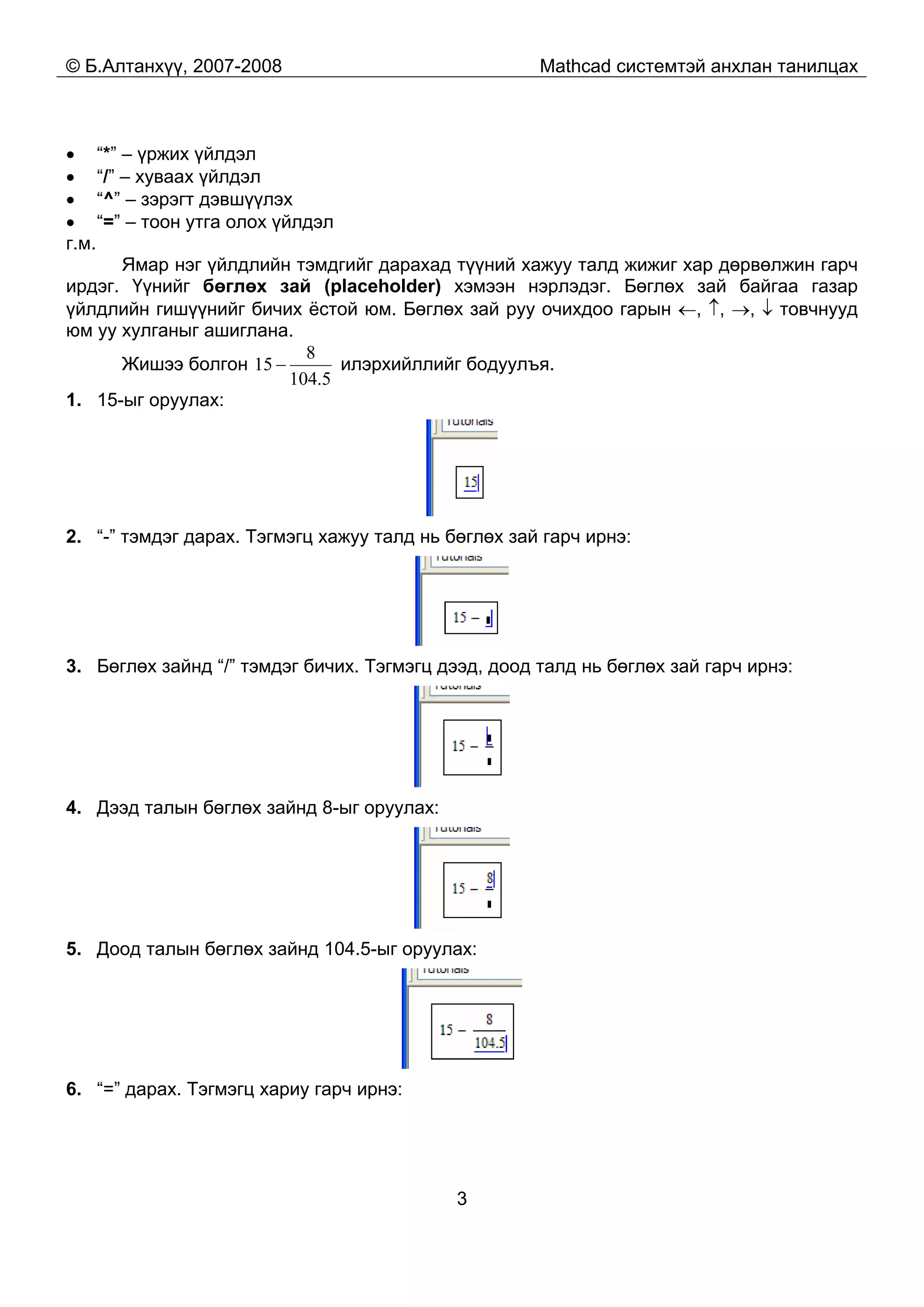 © Б.Алтанхүү, 2007-2008 Mathcad системтэй анхлан танилцах
3
• “*” – үржих үйлдэл
• “/” – хуваах үйлдэл
• “^” – зэрэгт дэвшүүлэх
• “=” – тоон утга олох үйлдэл
г.м.
Ямар нэг үйлдлийн тэмдгийг дарахад түүний хажуу талд жижиг хар дөрвөлжин гарч
ирдэг. Үүнийг бөглөх зай (placeholder) хэмээн нэрлэдэг. Бөглөх зай байгаа газар
үйлдлийн гишүүнийг бичих ёстой юм. Бөглөх зай руу очихдоо гарын ←, ↑, →, ↓ товчнууд
юм уу хулганыг ашиглана.
Жишээ болгон
5.104
8
15 − илэрхийллийг бодуулъя.
1. 15-ыг оруулах:
2. “-” тэмдэг дарах. Тэгмэгц хажуу талд нь бөглөх зай гарч ирнэ:
3. Бөглөх зайнд “/” тэмдэг бичих. Тэгмэгц дээд, доод талд нь бөглөх зай гарч ирнэ:
4. Дээд талын бөглөх зайнд 8-ыг оруулах:
5. Доод талын бөглөх зайнд 104.5-ыг оруулах:
6. “=” дарах. Тэгмэгц хариу гарч ирнэ:
 
