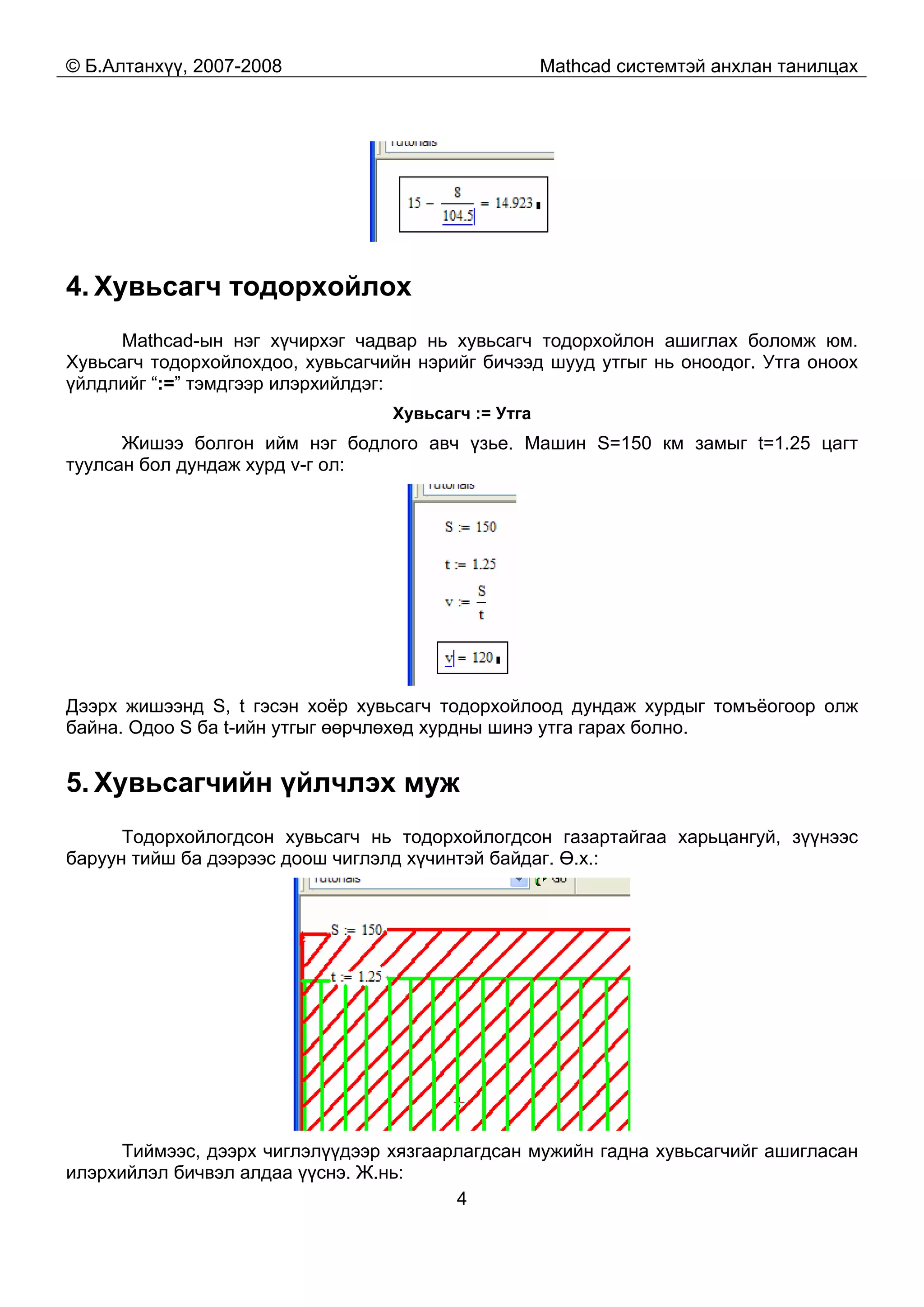 © Б.Алтанхүү, 2007-2008 Mathcad системтэй анхлан танилцах
4
4. Хувьсагч тодорхойлох
Mathcad-ын нэг хүчирхэг чадвар нь хувьсагч тодорхойлон ашиглах боломж юм.
Хувьсагч тодорхойлохдоо, хувьсагчийн нэрийг бичээд шууд утгыг нь оноодог. Утга оноох
үйлдлийг “:=” тэмдгээр илэрхийлдэг:
Хувьсагч := Утга
Жишээ болгон ийм нэг бодлого авч үзье. Машин S=150 км замыг t=1.25 цагт
туулсан бол дундаж хурд v-г ол:
Дээрх жишээнд S, t гэсэн хоёр хувьсагч тодорхойлоод дундаж хурдыг томъёогоор олж
байна. Одоо S ба t-ийн утгыг өөрчлөхөд хурдны шинэ утга гарах болно.
5. Хувьсагчийн үйлчлэх муж
Тодорхойлогдсон хувьсагч нь тодорхойлогдсон газартайгаа харьцангуй, зүүнээс
баруун тийш ба дээрээс доош чиглэлд хүчинтэй байдаг. Ө.х.:
Тиймээс, дээрх чиглэлүүдээр хязгаарлагдсан мужийн гадна хувьсагчийг ашигласан
илэрхийлэл бичвэл алдаа үүснэ. Ж.нь:
 