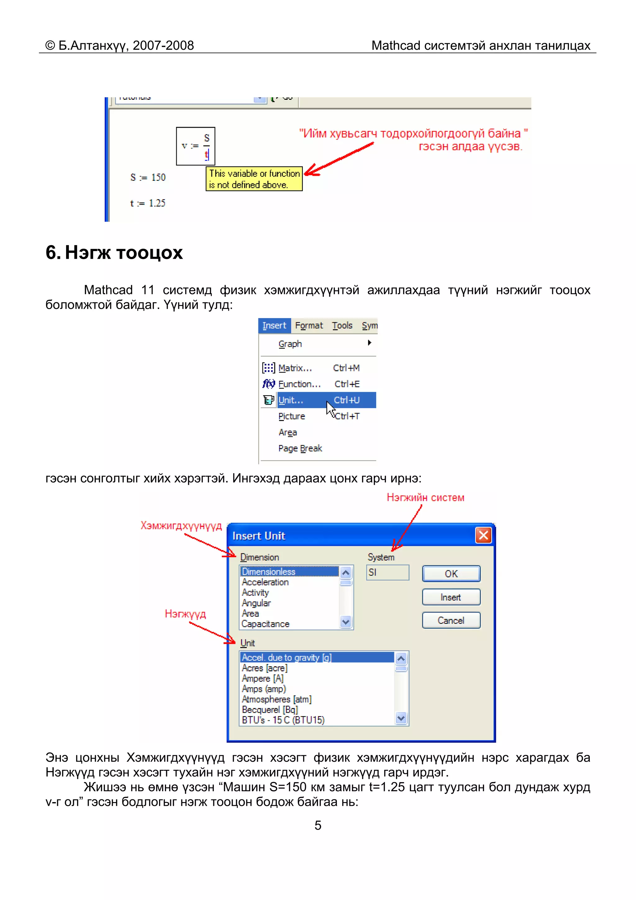 © Б.Алтанхүү, 2007-2008 Mathcad системтэй анхлан танилцах
5
6. Нэгж тооцох
Mathcad 11 системд физик хэмжигдхүүнтэй ажиллахдаа түүний нэгжийг тооцох
боломжтой байдаг. Үүний тулд:
гэсэн сонголтыг хийх хэрэгтэй. Ингэхэд дараах цонх гарч ирнэ:
Энэ цонхны Хэмжигдхүүнүүд гэсэн хэсэгт физик хэмжигдхүүнүүдийн нэрс харагдах ба
Нэгжүүд гэсэн хэсэгт тухайн нэг хэмжигдхүүний нэгжүүд гарч ирдэг.
Жишээ нь өмнө үзсэн “Машин S=150 км замыг t=1.25 цагт туулсан бол дундаж хурд
v-г ол” гэсэн бодлогыг нэгж тооцон бодож байгаа нь:
 