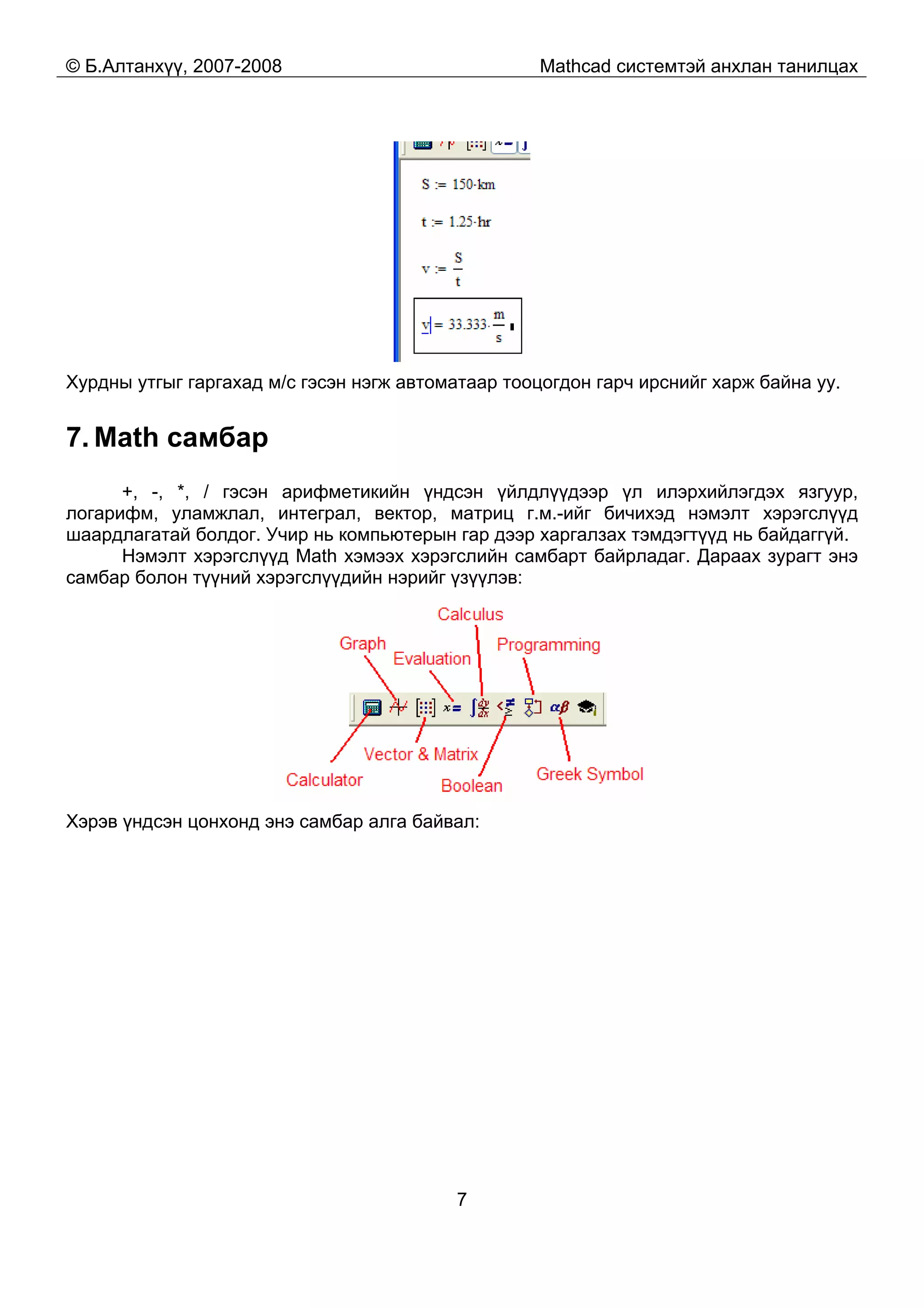 © Б.Алтанхүү, 2007-2008 Mathcad системтэй анхлан танилцах
7
Хурдны утгыг гаргахад м/с гэсэн нэгж автоматаар тооцогдон гарч ирснийг харж байна уу.
7. Math самбар
+, -, *, / гэсэн арифметикийн үндсэн үйлдлүүдээр үл илэрхийлэгдэх язгуур,
логарифм, уламжлал, интеграл, вектор, матриц г.м.-ийг бичихэд нэмэлт хэрэгслүүд
шаардлагатай болдог. Учир нь компьютерын гар дээр харгалзах тэмдэгтүүд нь байдаггүй.
Нэмэлт хэрэгслүүд Math хэмээх хэрэгслийн самбарт байрладаг. Дараах зурагт энэ
самбар болон түүний хэрэгслүүдийн нэрийг үзүүлэв:
Хэрэв үндсэн цонхонд энэ самбар алга байвал:
 
